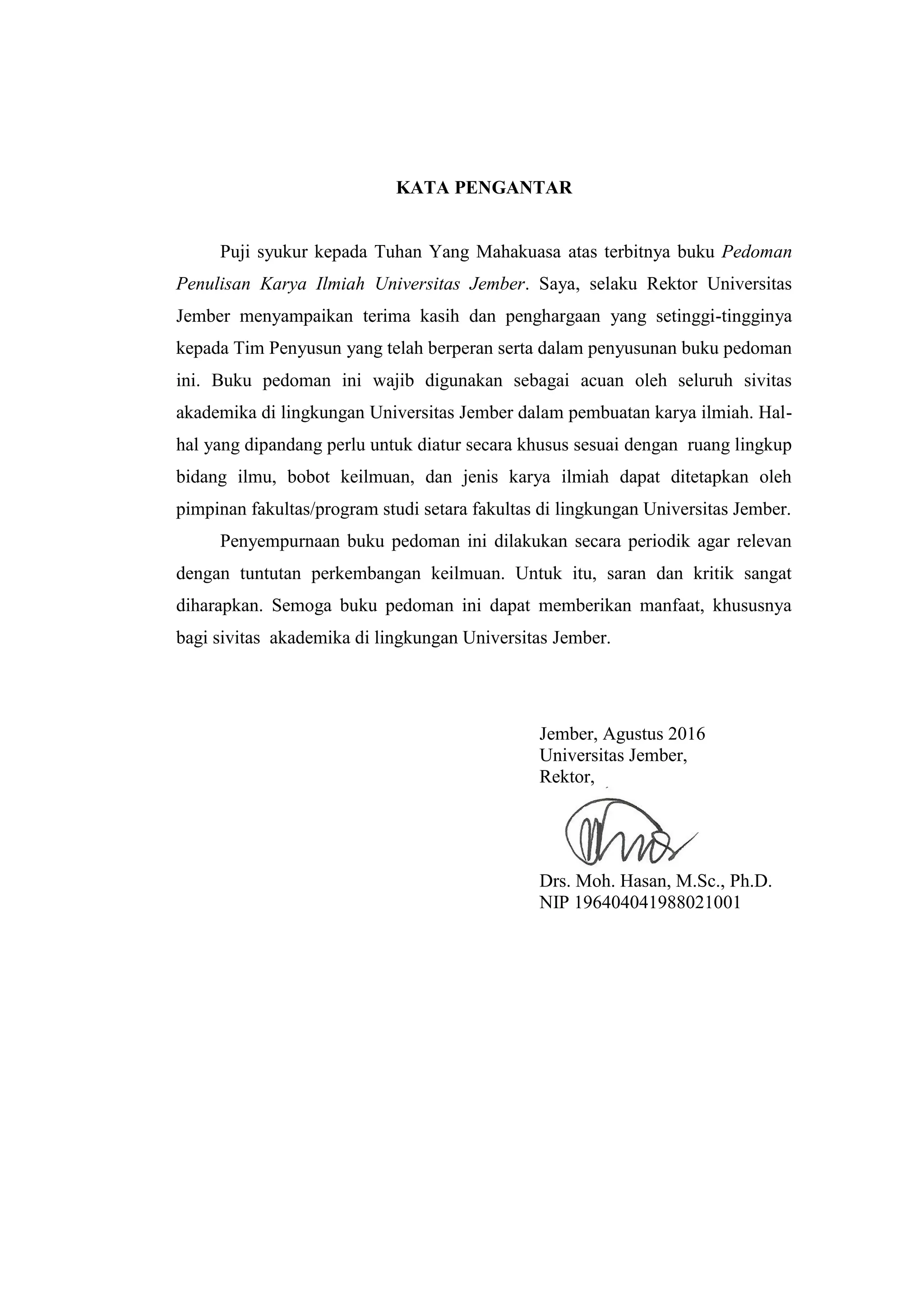 iii
KATA PENGANTAR
Puji syukur kepada Tuhan Yang Mahakuasa atas terbitnya buku Pedoman
Penulisan Karya Ilmiah Universitas Jember. Saya, selaku Rektor Universitas
Jember menyampaikan terima kasih dan penghargaan yang setinggi-tingginya
kepada Tim Penyusun yang telah berperan serta dalam penyusunan buku pedoman
ini. Buku pedoman ini wajib digunakan sebagai acuan oleh seluruh sivitas
akademika di lingkungan Universitas Jember dalam pembuatan karya ilmiah. Hal-
hal yang dipandang perlu untuk diatur secara khusus sesuai dengan ruang lingkup
bidang ilmu, bobot keilmuan, dan jenis karya ilmiah dapat ditetapkan oleh
pimpinan fakultas/program studi setara fakultas di lingkungan Universitas Jember.
Penyempurnaan buku pedoman ini dilakukan secara periodik agar relevan
dengan tuntutan perkembangan keilmuan. Untuk itu, saran dan kritik sangat
diharapkan. Semoga buku pedoman ini dapat memberikan manfaat, khususnya
bagi sivitas akademika di lingkungan Universitas Jember.
Jember, Agustus 2016
Universitas Jember,
Rektor,
Drs. Moh. Hasan, M.Sc., Ph.D.
NIP 196404041988021001
 