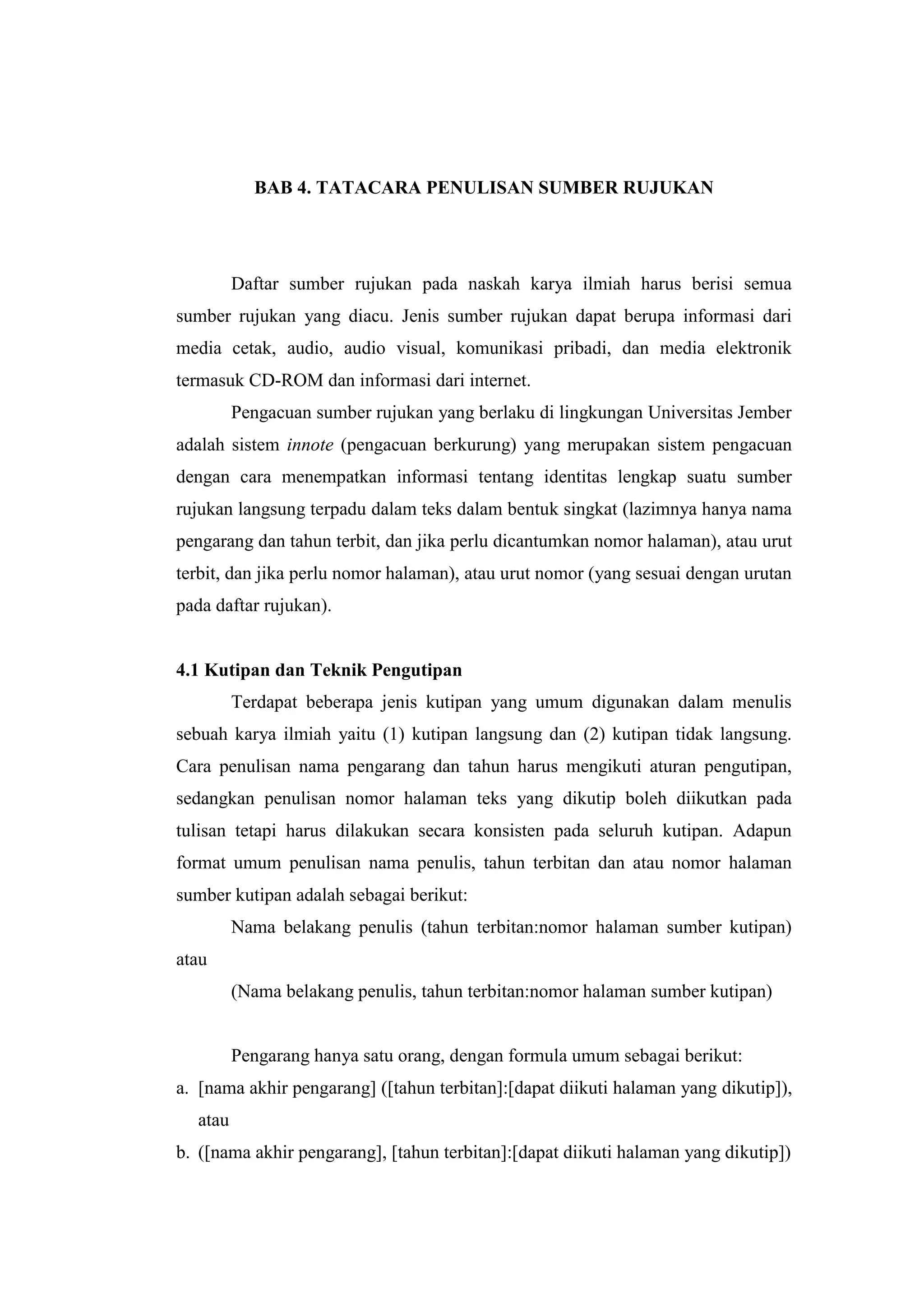 BAB 4. TATACARA PENULISAN SUMBER RUJUKAN
Daftar sumber rujukan pada naskah karya ilmiah harus berisi semua
sumber rujukan yang diacu. Jenis sumber rujukan dapat berupa informasi dari
media cetak, audio, audio visual, komunikasi pribadi, dan media elektronik
termasuk CD-ROM dan informasi dari internet.
Pengacuan sumber rujukan yang berlaku di lingkungan Universitas Jember
adalah sistem innote (pengacuan berkurung) yang merupakan sistem pengacuan
dengan cara menempatkan informasi tentang identitas lengkap suatu sumber
rujukan langsung terpadu dalam teks dalam bentuk singkat (lazimnya hanya nama
pengarang dan tahun terbit, dan jika perlu dicantumkan nomor halaman), atau urut
terbit, dan jika perlu nomor halaman), atau urut nomor (yang sesuai dengan urutan
pada daftar rujukan).
4.1 Kutipan dan Teknik Pengutipan
Terdapat beberapa jenis kutipan yang umum digunakan dalam menulis
sebuah karya ilmiah yaitu (1) kutipan langsung dan (2) kutipan tidak langsung.
Cara penulisan nama pengarang dan tahun harus mengikuti aturan pengutipan,
sedangkan penulisan nomor halaman teks yang dikutip boleh diikutkan pada
tulisan tetapi harus dilakukan secara konsisten pada seluruh kutipan. Adapun
format umum penulisan nama penulis, tahun terbitan dan atau nomor halaman
sumber kutipan adalah sebagai berikut:
Nama belakang penulis (tahun terbitan:nomor halaman sumber kutipan)
atau
(Nama belakang penulis, tahun terbitan:nomor halaman sumber kutipan)
Pengarang hanya satu orang, dengan formula umum sebagai berikut:
a. [nama akhir pengarang] ([tahun terbitan]:[dapat diikuti halaman yang dikutip]),
atau
b. ([nama akhir pengarang], [tahun terbitan]:[dapat diikuti halaman yang dikutip])
 