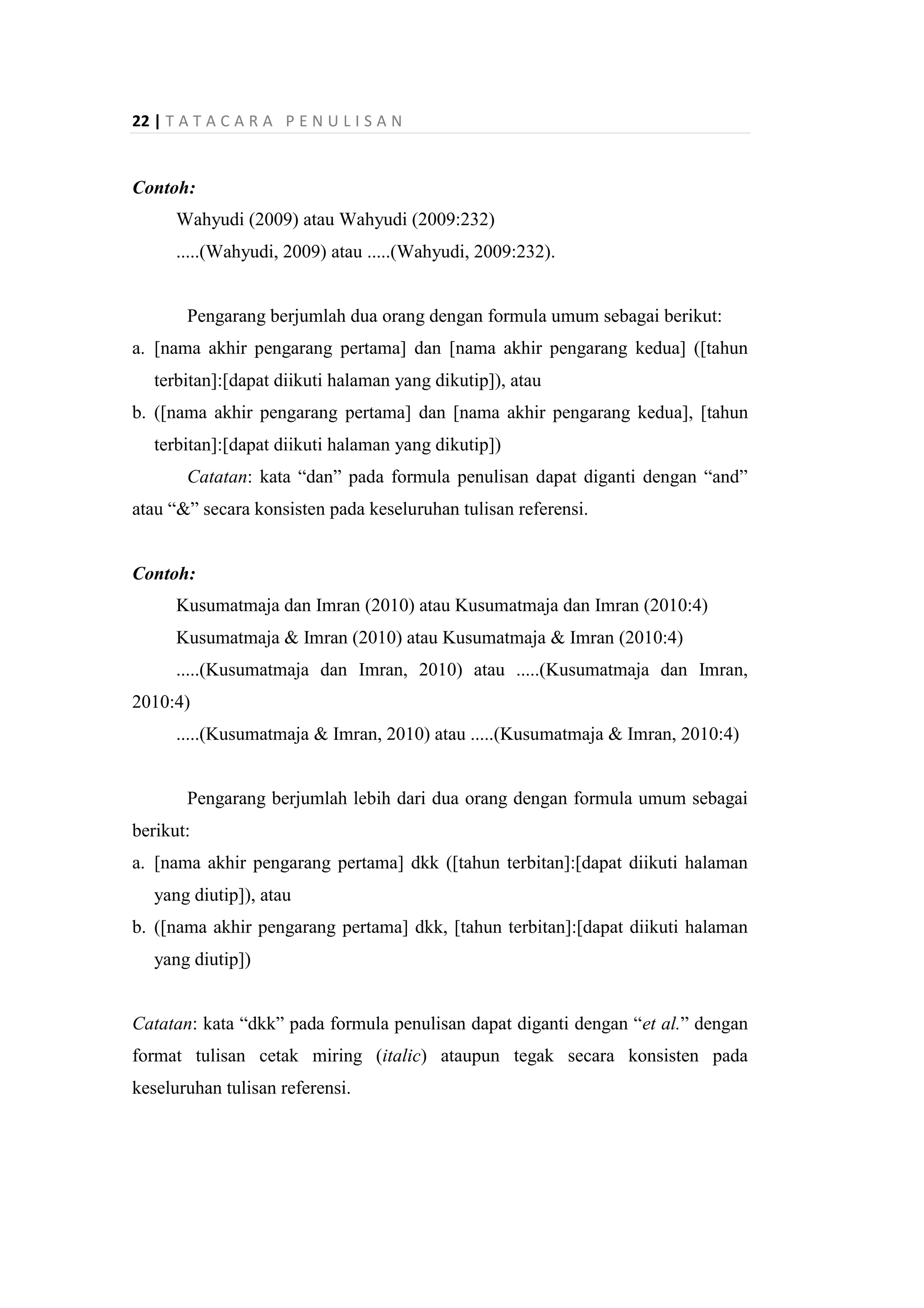 22 | T A T A C A R A P E N U L I S A N
Contoh:
Wahyudi (2009) atau Wahyudi (2009:232)
.....(Wahyudi, 2009) atau .....(Wahyudi, 2009:232).
Pengarang berjumlah dua orang dengan formula umum sebagai berikut:
a. [nama akhir pengarang pertama] dan [nama akhir pengarang kedua] ([tahun
terbitan]:[dapat diikuti halaman yang dikutip]), atau
b. ([nama akhir pengarang pertama] dan [nama akhir pengarang kedua], [tahun
terbitan]:[dapat diikuti halaman yang dikutip])
Catatan: kata “dan” pada formula penulisan dapat diganti dengan “and”
atau “&” secara konsisten pada keseluruhan tulisan referensi.
Contoh:
Kusumatmaja dan Imran (2010) atau Kusumatmaja dan Imran (2010:4)
Kusumatmaja & Imran (2010) atau Kusumatmaja & Imran (2010:4)
.....(Kusumatmaja dan Imran, 2010) atau .....(Kusumatmaja dan Imran,
2010:4)
.....(Kusumatmaja & Imran, 2010) atau .....(Kusumatmaja & Imran, 2010:4)
Pengarang berjumlah lebih dari dua orang dengan formula umum sebagai
berikut:
a. [nama akhir pengarang pertama] dkk ([tahun terbitan]:[dapat diikuti halaman
yang diutip]), atau
b. ([nama akhir pengarang pertama] dkk, [tahun terbitan]:[dapat diikuti halaman
yang diutip])
Catatan: kata “dkk” pada formula penulisan dapat diganti dengan “et al.” dengan
format tulisan cetak miring (italic) ataupun tegak secara konsisten pada
keseluruhan tulisan referensi.
 