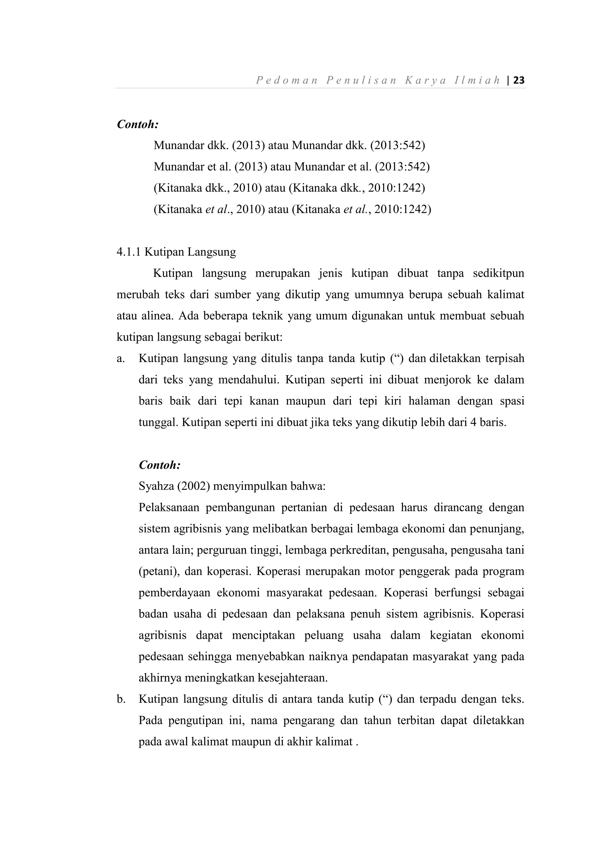 P e d o m a n P e n u l i s a n K a r y a I l m i a h | 23
Contoh:
Munandar dkk. (2013) atau Munandar dkk. (2013:542)
Munandar et al. (2013) atau Munandar et al. (2013:542)
(Kitanaka dkk., 2010) atau (Kitanaka dkk., 2010:1242)
(Kitanaka et al., 2010) atau (Kitanaka et al., 2010:1242)
4.1.1 Kutipan Langsung
Kutipan langsung merupakan jenis kutipan dibuat tanpa sedikitpun
merubah teks dari sumber yang dikutip yang umumnya berupa sebuah kalimat
atau alinea. Ada beberapa teknik yang umum digunakan untuk membuat sebuah
kutipan langsung sebagai berikut:
a. Kutipan langsung yang ditulis tanpa tanda kutip (“) dan diletakkan terpisah
dari teks yang mendahului. Kutipan seperti ini dibuat menjorok ke dalam
baris baik dari tepi kanan maupun dari tepi kiri halaman dengan spasi
tunggal. Kutipan seperti ini dibuat jika teks yang dikutip lebih dari 4 baris.
Contoh:
Syahza (2002) menyimpulkan bahwa:
Pelaksanaan pembangunan pertanian di pedesaan harus dirancang dengan
sistem agribisnis yang melibatkan berbagai lembaga ekonomi dan penunjang,
antara lain; perguruan tinggi, lembaga perkreditan, pengusaha, pengusaha tani
(petani), dan koperasi. Koperasi merupakan motor penggerak pada program
pemberdayaan ekonomi masyarakat pedesaan. Koperasi berfungsi sebagai
badan usaha di pedesaan dan pelaksana penuh sistem agribisnis. Koperasi
agribisnis dapat menciptakan peluang usaha dalam kegiatan ekonomi
pedesaan sehingga menyebabkan naiknya pendapatan masyarakat yang pada
akhirnya meningkatkan kesejahteraan.
b. Kutipan langsung ditulis di antara tanda kutip (“) dan terpadu dengan teks.
Pada pengutipan ini, nama pengarang dan tahun terbitan dapat diletakkan
pada awal kalimat maupun di akhir kalimat .
 