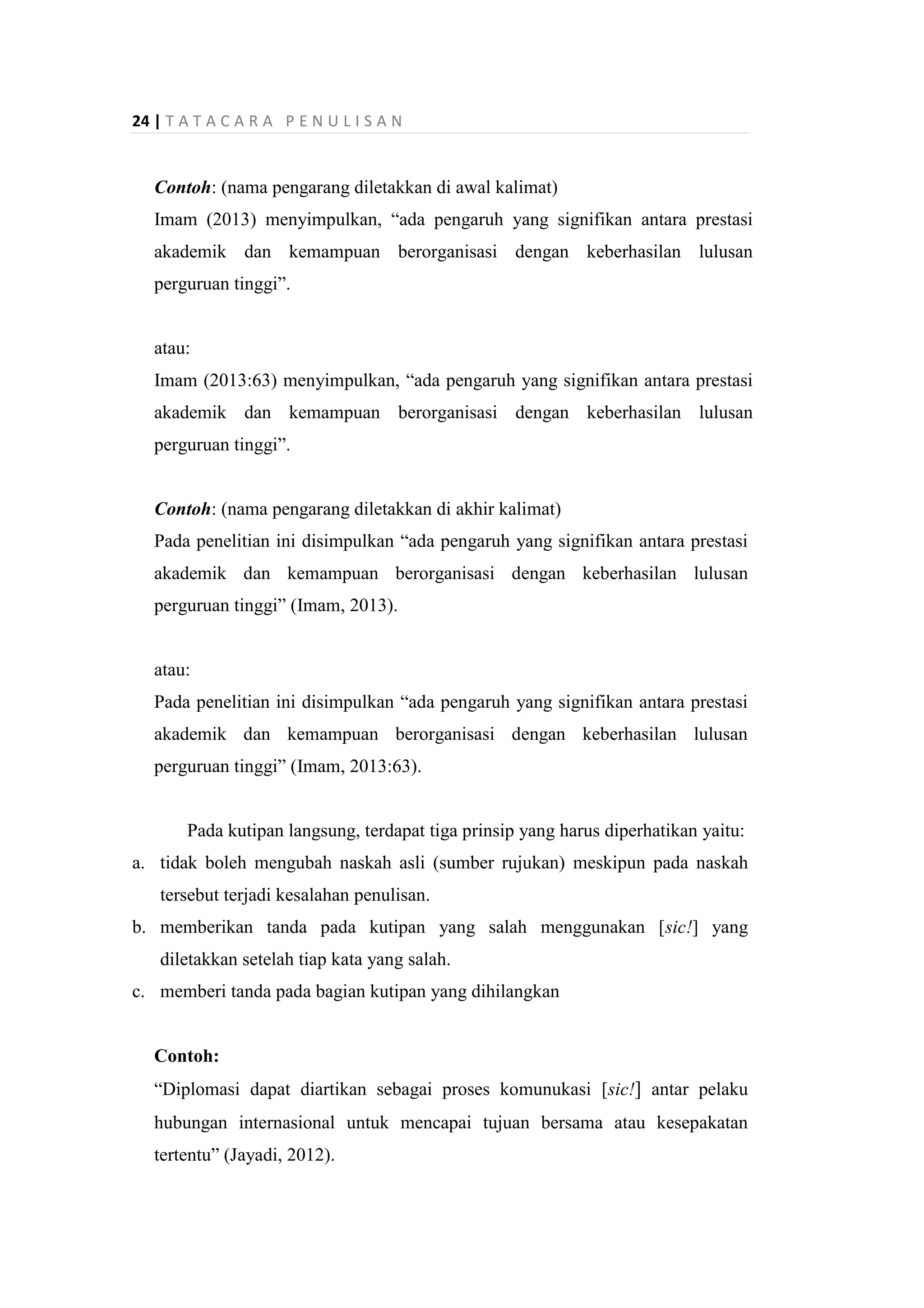 24 | T A T A C A R A P E N U L I S A N
Contoh: (nama pengarang diletakkan di awal kalimat)
Imam (2013) menyimpulkan, “ada pengaruh yang signifikan antara prestasi
akademik dan kemampuan berorganisasi dengan keberhasilan lulusan
perguruan tinggi”.
atau:
Imam (2013:63) menyimpulkan, “ada pengaruh yang signifikan antara prestasi
akademik dan kemampuan berorganisasi dengan keberhasilan lulusan
perguruan tinggi”.
Contoh: (nama pengarang diletakkan di akhir kalimat)
Pada penelitian ini disimpulkan “ada pengaruh yang signifikan antara prestasi
akademik dan kemampuan berorganisasi dengan keberhasilan lulusan
perguruan tinggi” (Imam, 2013).
atau:
Pada penelitian ini disimpulkan “ada pengaruh yang signifikan antara prestasi
akademik dan kemampuan berorganisasi dengan keberhasilan lulusan
perguruan tinggi” (Imam, 2013:63).
Pada kutipan langsung, terdapat tiga prinsip yang harus diperhatikan yaitu:
a. tidak boleh mengubah naskah asli (sumber rujukan) meskipun pada naskah
tersebut terjadi kesalahan penulisan.
b. memberikan tanda pada kutipan yang salah menggunakan [sic!] yang
diletakkan setelah tiap kata yang salah.
c. memberi tanda pada bagian kutipan yang dihilangkan
Contoh:
“Diplomasi dapat diartikan sebagai proses komunukasi [sic!] antar pelaku
hubungan internasional untuk mencapai tujuan bersama atau kesepakatan
tertentu” (Jayadi, 2012).
 