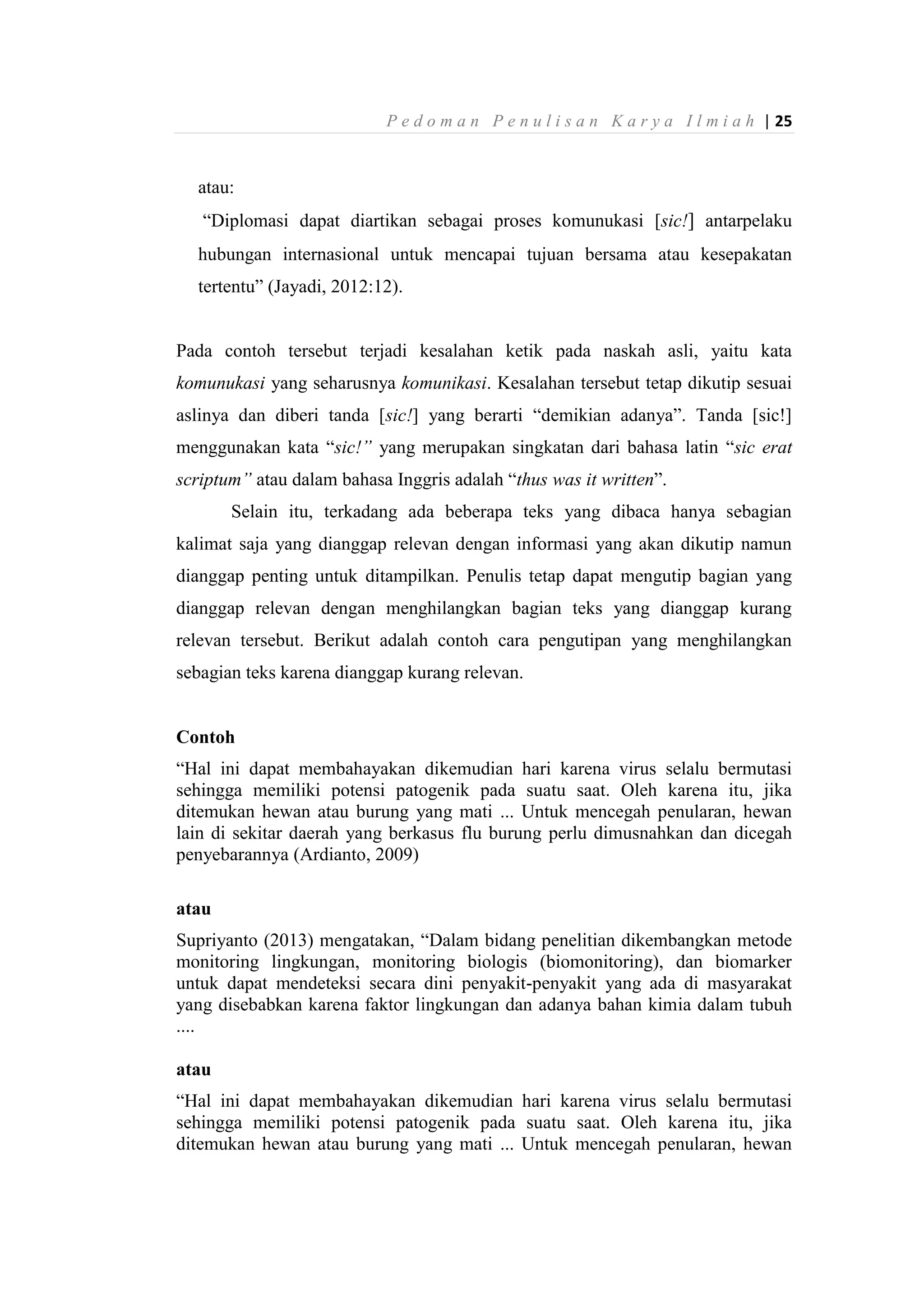 P e d o m a n P e n u l i s a n K a r y a I l m i a h | 25
atau:
“Diplomasi dapat diartikan sebagai proses komunukasi [sic!] antarpelaku
hubungan internasional untuk mencapai tujuan bersama atau kesepakatan
tertentu” (Jayadi, 2012:12).
Pada contoh tersebut terjadi kesalahan ketik pada naskah asli, yaitu kata
komunukasi yang seharusnya komunikasi. Kesalahan tersebut tetap dikutip sesuai
aslinya dan diberi tanda [sic!] yang berarti “demikian adanya”. Tanda [sic!]
menggunakan kata “sic!” yang merupakan singkatan dari bahasa latin “sic erat
scriptum” atau dalam bahasa Inggris adalah “thus was it written”.
Selain itu, terkadang ada beberapa teks yang dibaca hanya sebagian
kalimat saja yang dianggap relevan dengan informasi yang akan dikutip namun
dianggap penting untuk ditampilkan. Penulis tetap dapat mengutip bagian yang
dianggap relevan dengan menghilangkan bagian teks yang dianggap kurang
relevan tersebut. Berikut adalah contoh cara pengutipan yang menghilangkan
sebagian teks karena dianggap kurang relevan.
Contoh
“Hal ini dapat membahayakan dikemudian hari karena virus selalu bermutasi
sehingga memiliki potensi patogenik pada suatu saat. Oleh karena itu, jika
ditemukan hewan atau burung yang mati ... Untuk mencegah penularan, hewan
lain di sekitar daerah yang berkasus flu burung perlu dimusnahkan dan dicegah
penyebarannya (Ardianto, 2009)
atau
Supriyanto (2013) mengatakan, “Dalam bidang penelitian dikembangkan metode
monitoring lingkungan, monitoring biologis (biomonitoring), dan biomarker
untuk dapat mendeteksi secara dini penyakit-penyakit yang ada di masyarakat
yang disebabkan karena faktor lingkungan dan adanya bahan kimia dalam tubuh
....
atau
“Hal ini dapat membahayakan dikemudian hari karena virus selalu bermutasi
sehingga memiliki potensi patogenik pada suatu saat. Oleh karena itu, jika
ditemukan hewan atau burung yang mati ... Untuk mencegah penularan, hewan
 