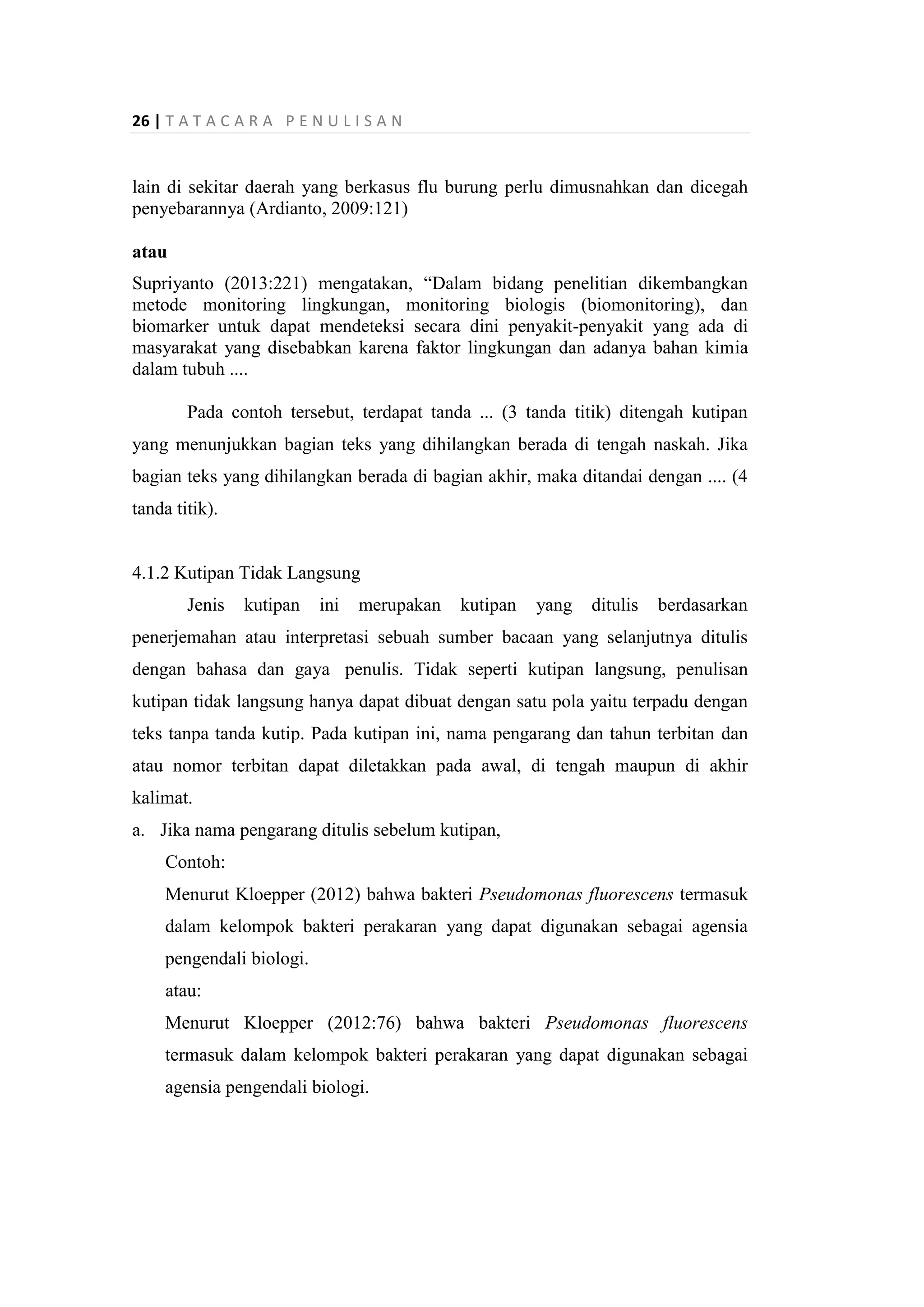 26 | T A T A C A R A P E N U L I S A N
lain di sekitar daerah yang berkasus flu burung perlu dimusnahkan dan dicegah
penyebarannya (Ardianto, 2009:121)
atau
Supriyanto (2013:221) mengatakan, “Dalam bidang penelitian dikembangkan
metode monitoring lingkungan, monitoring biologis (biomonitoring), dan
biomarker untuk dapat mendeteksi secara dini penyakit-penyakit yang ada di
masyarakat yang disebabkan karena faktor lingkungan dan adanya bahan kimia
dalam tubuh ....
Pada contoh tersebut, terdapat tanda ... (3 tanda titik) ditengah kutipan
yang menunjukkan bagian teks yang dihilangkan berada di tengah naskah. Jika
bagian teks yang dihilangkan berada di bagian akhir, maka ditandai dengan .... (4
tanda titik).
4.1.2 Kutipan Tidak Langsung
Jenis kutipan ini merupakan kutipan yang ditulis berdasarkan
penerjemahan atau interpretasi sebuah sumber bacaan yang selanjutnya ditulis
dengan bahasa dan gaya penulis. Tidak seperti kutipan langsung, penulisan
kutipan tidak langsung hanya dapat dibuat dengan satu pola yaitu terpadu dengan
teks tanpa tanda kutip. Pada kutipan ini, nama pengarang dan tahun terbitan dan
atau nomor terbitan dapat diletakkan pada awal, di tengah maupun di akhir
kalimat.
a. Jika nama pengarang ditulis sebelum kutipan,
Contoh:
Menurut Kloepper (2012) bahwa bakteri Pseudomonas fluorescens termasuk
dalam kelompok bakteri perakaran yang dapat digunakan sebagai agensia
pengendali biologi.
atau:
Menurut Kloepper (2012:76) bahwa bakteri Pseudomonas fluorescens
termasuk dalam kelompok bakteri perakaran yang dapat digunakan sebagai
agensia pengendali biologi.
 