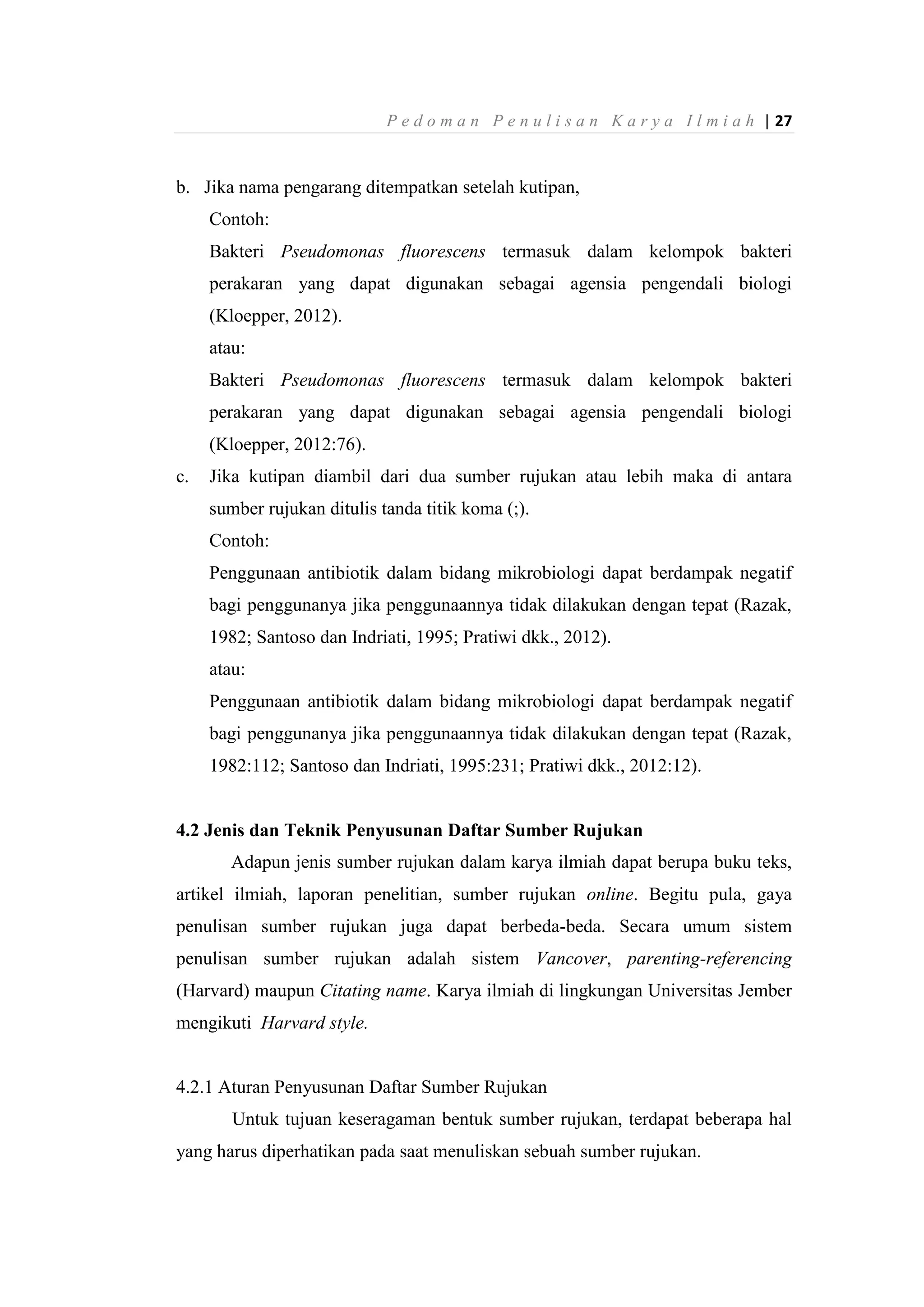 P e d o m a n P e n u l i s a n K a r y a I l m i a h | 27
b. Jika nama pengarang ditempatkan setelah kutipan,
Contoh:
Bakteri Pseudomonas fluorescens termasuk dalam kelompok bakteri
perakaran yang dapat digunakan sebagai agensia pengendali biologi
(Kloepper, 2012).
atau:
Bakteri Pseudomonas fluorescens termasuk dalam kelompok bakteri
perakaran yang dapat digunakan sebagai agensia pengendali biologi
(Kloepper, 2012:76).
c. Jika kutipan diambil dari dua sumber rujukan atau lebih maka di antara
sumber rujukan ditulis tanda titik koma (;).
Contoh:
Penggunaan antibiotik dalam bidang mikrobiologi dapat berdampak negatif
bagi penggunanya jika penggunaannya tidak dilakukan dengan tepat (Razak,
1982; Santoso dan Indriati, 1995; Pratiwi dkk., 2012).
atau:
Penggunaan antibiotik dalam bidang mikrobiologi dapat berdampak negatif
bagi penggunanya jika penggunaannya tidak dilakukan dengan tepat (Razak,
1982:112; Santoso dan Indriati, 1995:231; Pratiwi dkk., 2012:12).
4.2 Jenis dan Teknik Penyusunan Daftar Sumber Rujukan
Adapun jenis sumber rujukan dalam karya ilmiah dapat berupa buku teks,
artikel ilmiah, laporan penelitian, sumber rujukan online. Begitu pula, gaya
penulisan sumber rujukan juga dapat berbeda-beda. Secara umum sistem
penulisan sumber rujukan adalah sistem Vancover, parenting-referencing
(Harvard) maupun Citating name. Karya ilmiah di lingkungan Universitas Jember
mengikuti Harvard style.
4.2.1 Aturan Penyusunan Daftar Sumber Rujukan
Untuk tujuan keseragaman bentuk sumber rujukan, terdapat beberapa hal
yang harus diperhatikan pada saat menuliskan sebuah sumber rujukan.
 