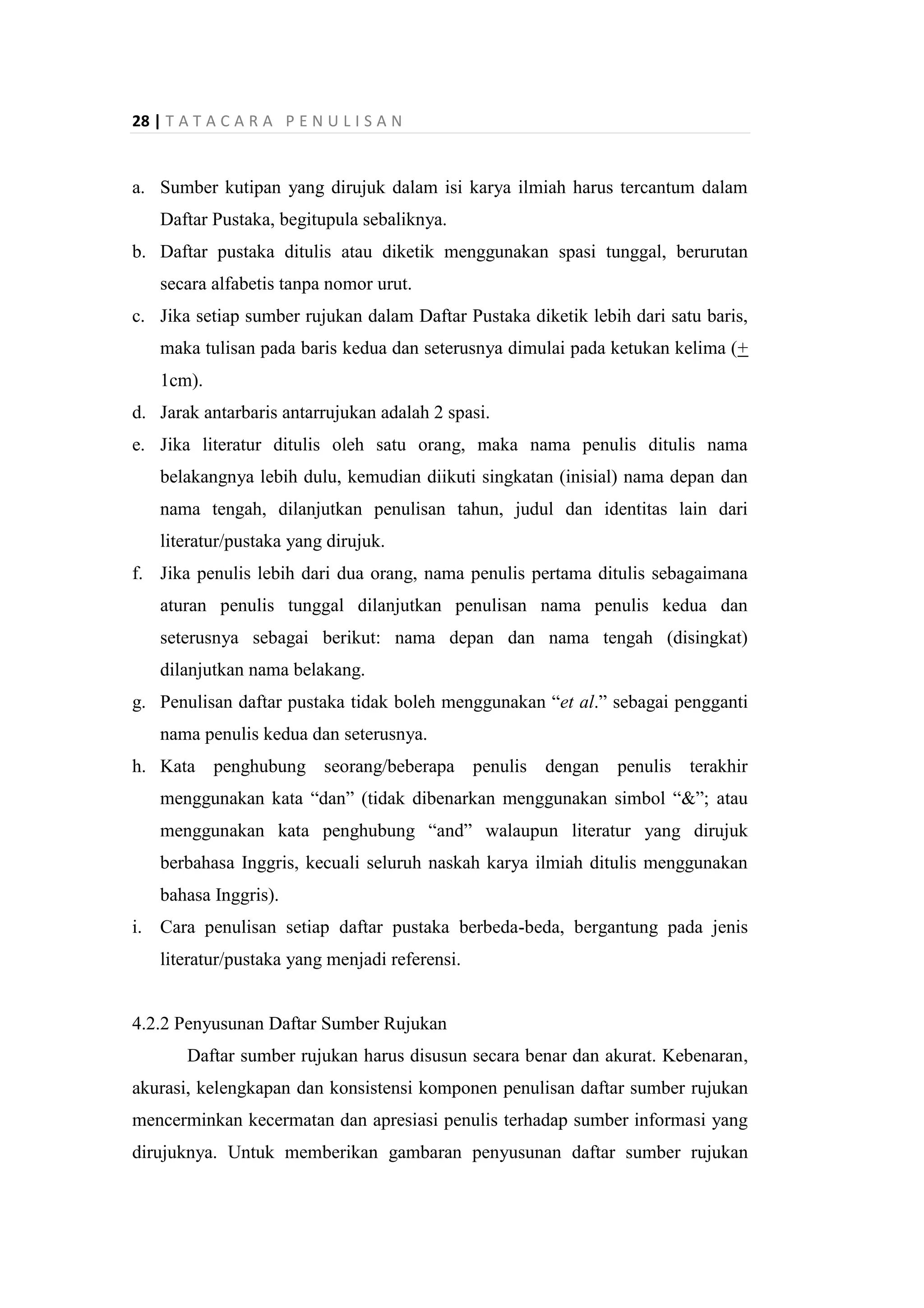 28 | T A T A C A R A P E N U L I S A N
a. Sumber kutipan yang dirujuk dalam isi karya ilmiah harus tercantum dalam
Daftar Pustaka, begitupula sebaliknya.
b. Daftar pustaka ditulis atau diketik menggunakan spasi tunggal, berurutan
secara alfabetis tanpa nomor urut.
c. Jika setiap sumber rujukan dalam Daftar Pustaka diketik lebih dari satu baris,
maka tulisan pada baris kedua dan seterusnya dimulai pada ketukan kelima (+
1cm).
d. Jarak antarbaris antarrujukan adalah 2 spasi.
e. Jika literatur ditulis oleh satu orang, maka nama penulis ditulis nama
belakangnya lebih dulu, kemudian diikuti singkatan (inisial) nama depan dan
nama tengah, dilanjutkan penulisan tahun, judul dan identitas lain dari
literatur/pustaka yang dirujuk.
f. Jika penulis lebih dari dua orang, nama penulis pertama ditulis sebagaimana
aturan penulis tunggal dilanjutkan penulisan nama penulis kedua dan
seterusnya sebagai berikut: nama depan dan nama tengah (disingkat)
dilanjutkan nama belakang.
g. Penulisan daftar pustaka tidak boleh menggunakan “et al.” sebagai pengganti
nama penulis kedua dan seterusnya.
h. Kata penghubung seorang/beberapa penulis dengan penulis terakhir
menggunakan kata “dan” (tidak dibenarkan menggunakan simbol “&”; atau
menggunakan kata penghubung “and” walaupun literatur yang dirujuk
berbahasa Inggris, kecuali seluruh naskah karya ilmiah ditulis menggunakan
bahasa Inggris).
i. Cara penulisan setiap daftar pustaka berbeda-beda, bergantung pada jenis
literatur/pustaka yang menjadi referensi.
4.2.2 Penyusunan Daftar Sumber Rujukan
Daftar sumber rujukan harus disusun secara benar dan akurat. Kebenaran,
akurasi, kelengkapan dan konsistensi komponen penulisan daftar sumber rujukan
mencerminkan kecermatan dan apresiasi penulis terhadap sumber informasi yang
dirujuknya. Untuk memberikan gambaran penyusunan daftar sumber rujukan
 