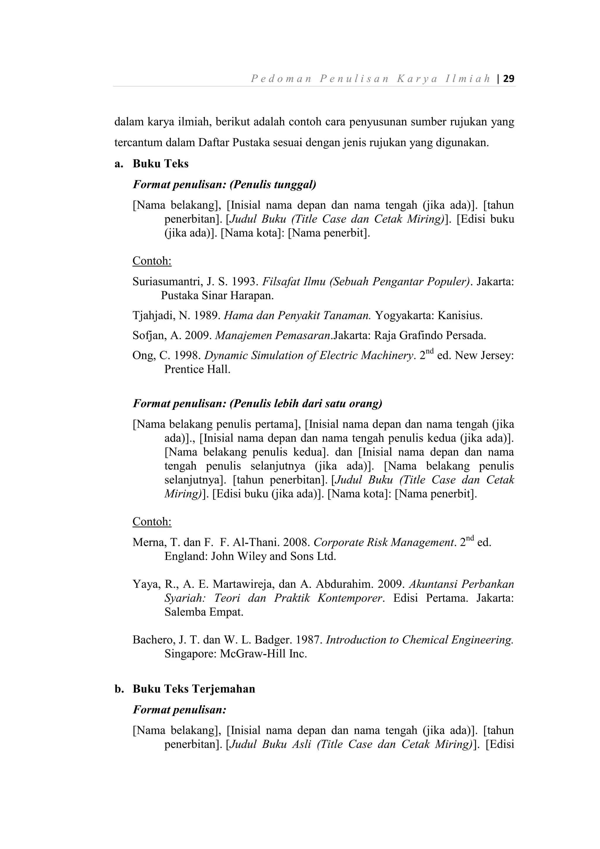 P e d o m a n P e n u l i s a n K a r y a I l m i a h | 29
dalam karya ilmiah, berikut adalah contoh cara penyusunan sumber rujukan yang
tercantum dalam Daftar Pustaka sesuai dengan jenis rujukan yang digunakan.
a. Buku Teks
Format penulisan: (Penulis tunggal)
[Nama belakang], [Inisial nama depan dan nama tengah (jika ada)]. [tahun
penerbitan]. [Judul Buku (Title Case dan Cetak Miring)]. [Edisi buku
(jika ada)]. [Nama kota]: [Nama penerbit].
Contoh:
Suriasumantri, J. S. 1993. Filsafat Ilmu (Sebuah Pengantar Populer). Jakarta:
Pustaka Sinar Harapan.
Tjahjadi, N. 1989. Hama dan Penyakit Tanaman. Yogyakarta: Kanisius.
Sofjan, A. 2009. Manajemen Pemasaran.Jakarta: Raja Grafindo Persada.
Ong, C. 1998. Dynamic Simulation of Electric Machinery. 2nd
ed. New Jersey:
Prentice Hall.
Format penulisan: (Penulis lebih dari satu orang)
[Nama belakang penulis pertama], [Inisial nama depan dan nama tengah (jika
ada)]., [Inisial nama depan dan nama tengah penulis kedua (jika ada)].
[Nama belakang penulis kedua]. dan [Inisial nama depan dan nama
tengah penulis selanjutnya (jika ada)]. [Nama belakang penulis
selanjutnya]. [tahun penerbitan]. [Judul Buku (Title Case dan Cetak
Miring)]. [Edisi buku (jika ada)]. [Nama kota]: [Nama penerbit].
Contoh:
Merna, T. dan F. F. Al-Thani. 2008. Corporate Risk Management. 2nd
ed.
England: John Wiley and Sons Ltd.
Yaya, R., A. E. Martawireja, dan A. Abdurahim. 2009. Akuntansi Perbankan
Syariah: Teori dan Praktik Kontemporer. Edisi Pertama. Jakarta:
Salemba Empat.
Bachero, J. T. dan W. L. Badger. 1987. Introduction to Chemical Engineering.
Singapore: McGraw-Hill Inc.
b. Buku Teks Terjemahan
Format penulisan:
[Nama belakang], [Inisial nama depan dan nama tengah (jika ada)]. [tahun
penerbitan]. [Judul Buku Asli (Title Case dan Cetak Miring)]. [Edisi
 