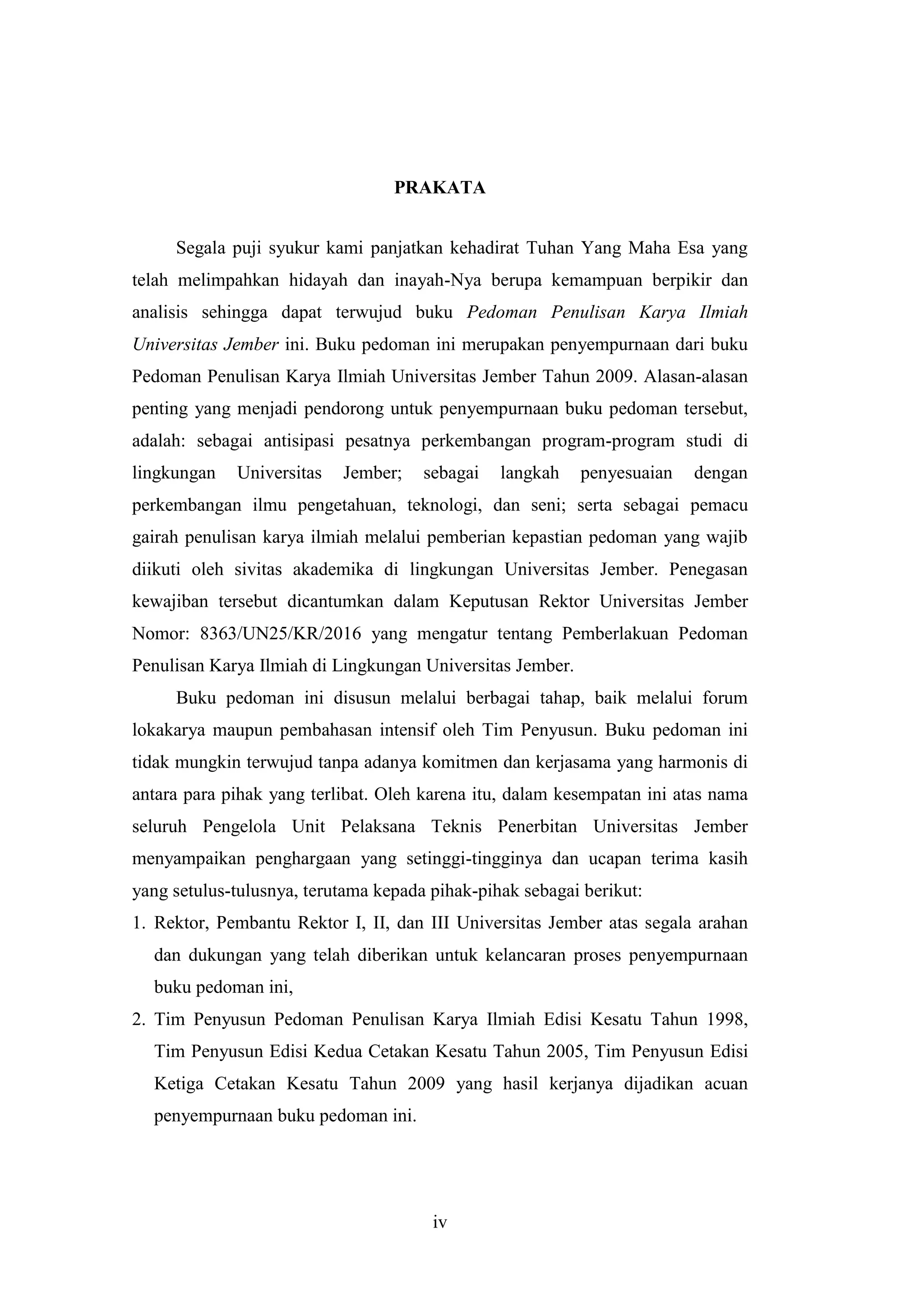 iv
PRAKATA
Segala puji syukur kami panjatkan kehadirat Tuhan Yang Maha Esa yang
telah melimpahkan hidayah dan inayah-Nya berupa kemampuan berpikir dan
analisis sehingga dapat terwujud buku Pedoman Penulisan Karya Ilmiah
Universitas Jember ini. Buku pedoman ini merupakan penyempurnaan dari buku
Pedoman Penulisan Karya Ilmiah Universitas Jember Tahun 2009. Alasan-alasan
penting yang menjadi pendorong untuk penyempurnaan buku pedoman tersebut,
adalah: sebagai antisipasi pesatnya perkembangan program-program studi di
lingkungan Universitas Jember; sebagai langkah penyesuaian dengan
perkembangan ilmu pengetahuan, teknologi, dan seni; serta sebagai pemacu
gairah penulisan karya ilmiah melalui pemberian kepastian pedoman yang wajib
diikuti oleh sivitas akademika di lingkungan Universitas Jember. Penegasan
kewajiban tersebut dicantumkan dalam Keputusan Rektor Universitas Jember
Nomor: 8363/UN25/KR/2016 yang mengatur tentang Pemberlakuan Pedoman
Penulisan Karya Ilmiah di Lingkungan Universitas Jember.
Buku pedoman ini disusun melalui berbagai tahap, baik melalui forum
lokakarya maupun pembahasan intensif oleh Tim Penyusun. Buku pedoman ini
tidak mungkin terwujud tanpa adanya komitmen dan kerjasama yang harmonis di
antara para pihak yang terlibat. Oleh karena itu, dalam kesempatan ini atas nama
seluruh Pengelola Unit Pelaksana Teknis Penerbitan Universitas Jember
menyampaikan penghargaan yang setinggi-tingginya dan ucapan terima kasih
yang setulus-tulusnya, terutama kepada pihak-pihak sebagai berikut:
1. Rektor, Pembantu Rektor I, II, dan III Universitas Jember atas segala arahan
dan dukungan yang telah diberikan untuk kelancaran proses penyempurnaan
buku pedoman ini,
2. Tim Penyusun Pedoman Penulisan Karya Ilmiah Edisi Kesatu Tahun 1998,
Tim Penyusun Edisi Kedua Cetakan Kesatu Tahun 2005, Tim Penyusun Edisi
Ketiga Cetakan Kesatu Tahun 2009 yang hasil kerjanya dijadikan acuan
penyempurnaan buku pedoman ini.
 