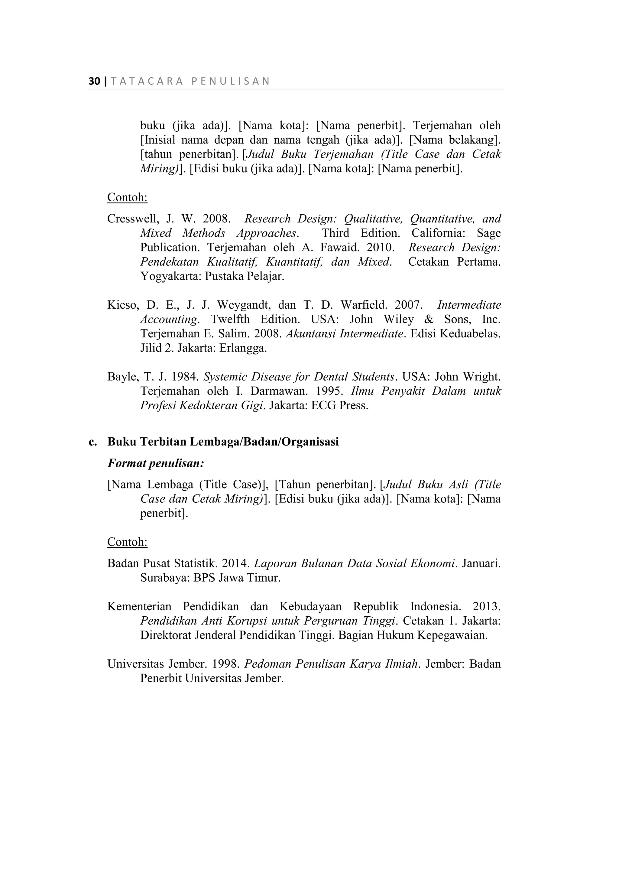 30 | T A T A C A R A P E N U L I S A N
buku (jika ada)]. [Nama kota]: [Nama penerbit]. Terjemahan oleh
[Inisial nama depan dan nama tengah (jika ada)]. [Nama belakang].
[tahun penerbitan]. [Judul Buku Terjemahan (Title Case dan Cetak
Miring)]. [Edisi buku (jika ada)]. [Nama kota]: [Nama penerbit].
Contoh:
Cresswell, J. W. 2008. Research Design: Qualitative, Quantitative, and
Mixed Methods Approaches. Third Edition. California: Sage
Publication. Terjemahan oleh A. Fawaid. 2010. Research Design:
Pendekatan Kualitatif, Kuantitatif, dan Mixed. Cetakan Pertama.
Yogyakarta: Pustaka Pelajar.
Kieso, D. E., J. J. Weygandt, dan T. D. Warfield. 2007. Intermediate
Accounting. Twelfth Edition. USA: John Wiley & Sons, Inc.
Terjemahan E. Salim. 2008. Akuntansi Intermediate. Edisi Keduabelas.
Jilid 2. Jakarta: Erlangga.
Bayle, T. J. 1984. Systemic Disease for Dental Students. USA: John Wright.
Terjemahan oleh I. Darmawan. 1995. Ilmu Penyakit Dalam untuk
Profesi Kedokteran Gigi. Jakarta: ECG Press.
c. Buku Terbitan Lembaga/Badan/Organisasi
Format penulisan:
[Nama Lembaga (Title Case)], [Tahun penerbitan]. [Judul Buku Asli (Title
Case dan Cetak Miring)]. [Edisi buku (jika ada)]. [Nama kota]: [Nama
penerbit].
Contoh:
Badan Pusat Statistik. 2014. Laporan Bulanan Data Sosial Ekonomi. Januari.
Surabaya: BPS Jawa Timur.
Kementerian Pendidikan dan Kebudayaan Republik Indonesia. 2013.
Pendidikan Anti Korupsi untuk Perguruan Tinggi. Cetakan 1. Jakarta:
Direktorat Jenderal Pendidikan Tinggi. Bagian Hukum Kepegawaian.
Universitas Jember. 1998. Pedoman Penulisan Karya Ilmiah. Jember: Badan
Penerbit Universitas Jember.
 