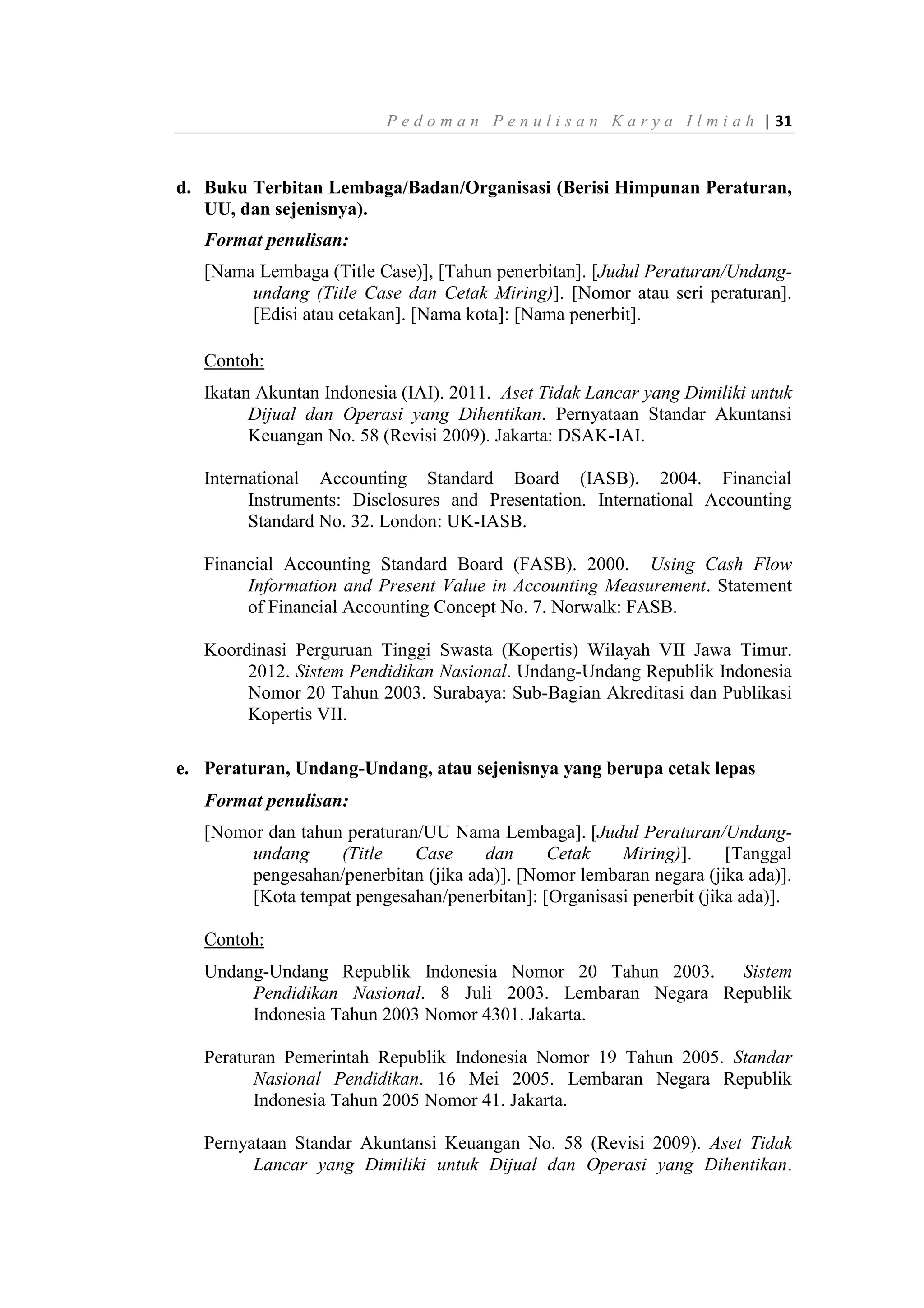P e d o m a n P e n u l i s a n K a r y a I l m i a h | 31
d. Buku Terbitan Lembaga/Badan/Organisasi (Berisi Himpunan Peraturan,
UU, dan sejenisnya).
Format penulisan:
[Nama Lembaga (Title Case)], [Tahun penerbitan]. [Judul Peraturan/Undang-
undang (Title Case dan Cetak Miring)]. [Nomor atau seri peraturan].
[Edisi atau cetakan]. [Nama kota]: [Nama penerbit].
Contoh:
Ikatan Akuntan Indonesia (IAI). 2011. Aset Tidak Lancar yang Dimiliki untuk
Dijual dan Operasi yang Dihentikan. Pernyataan Standar Akuntansi
Keuangan No. 58 (Revisi 2009). Jakarta: DSAK-IAI.
International Accounting Standard Board (IASB). 2004. Financial
Instruments: Disclosures and Presentation. International Accounting
Standard No. 32. London: UK-IASB.
Financial Accounting Standard Board (FASB). 2000. Using Cash Flow
Information and Present Value in Accounting Measurement. Statement
of Financial Accounting Concept No. 7. Norwalk: FASB.
Koordinasi Perguruan Tinggi Swasta (Kopertis) Wilayah VII Jawa Timur.
2012. Sistem Pendidikan Nasional. Undang-Undang Republik Indonesia
Nomor 20 Tahun 2003. Surabaya: Sub-Bagian Akreditasi dan Publikasi
Kopertis VII.
e. Peraturan, Undang-Undang, atau sejenisnya yang berupa cetak lepas
Format penulisan:
[Nomor dan tahun peraturan/UU Nama Lembaga]. [Judul Peraturan/Undang-
undang (Title Case dan Cetak Miring)]. [Tanggal
pengesahan/penerbitan (jika ada)]. [Nomor lembaran negara (jika ada)].
[Kota tempat pengesahan/penerbitan]: [Organisasi penerbit (jika ada)].
Contoh:
Undang-Undang Republik Indonesia Nomor 20 Tahun 2003. Sistem
Pendidikan Nasional. 8 Juli 2003. Lembaran Negara Republik
Indonesia Tahun 2003 Nomor 4301. Jakarta.
Peraturan Pemerintah Republik Indonesia Nomor 19 Tahun 2005. Standar
Nasional Pendidikan. 16 Mei 2005. Lembaran Negara Republik
Indonesia Tahun 2005 Nomor 41. Jakarta.
Pernyataan Standar Akuntansi Keuangan No. 58 (Revisi 2009). Aset Tidak
Lancar yang Dimiliki untuk Dijual dan Operasi yang Dihentikan.
 