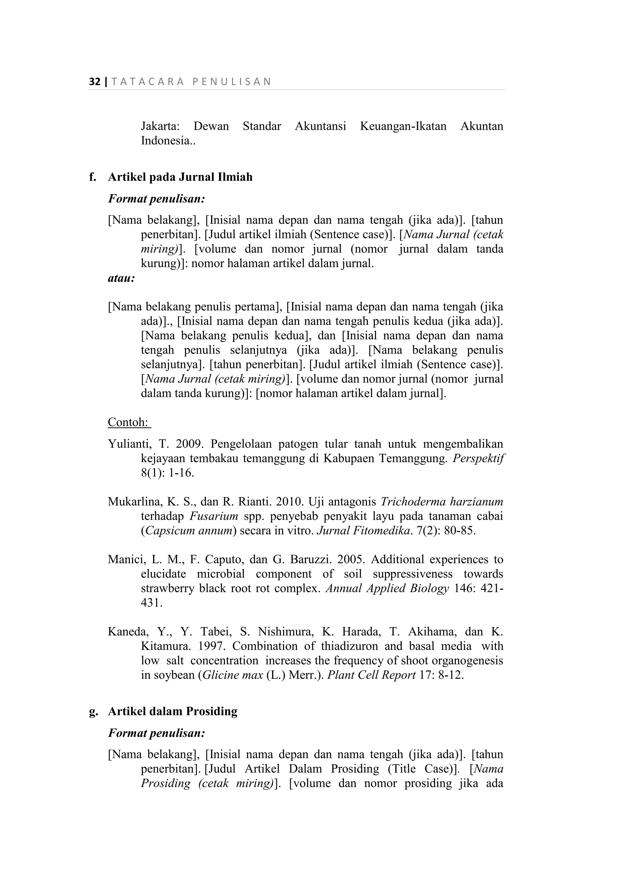 32 | T A T A C A R A P E N U L I S A N
Jakarta: Dewan Standar Akuntansi Keuangan-Ikatan Akuntan
Indonesia..
f. Artikel pada Jurnal Ilmiah
Format penulisan:
[Nama belakang], [Inisial nama depan dan nama tengah (jika ada)]. [tahun
penerbitan]. [Judul artikel ilmiah (Sentence case)]. [Nama Jurnal (cetak
miring)]. [volume dan nomor jurnal (nomor jurnal dalam tanda
kurung)]: nomor halaman artikel dalam jurnal.
atau:
[Nama belakang penulis pertama], [Inisial nama depan dan nama tengah (jika
ada)]., [Inisial nama depan dan nama tengah penulis kedua (jika ada)].
[Nama belakang penulis kedua], dan [Inisial nama depan dan nama
tengah penulis selanjutnya (jika ada)]. [Nama belakang penulis
selanjutnya]. [tahun penerbitan]. [Judul artikel ilmiah (Sentence case)].
[Nama Jurnal (cetak miring)]. [volume dan nomor jurnal (nomor jurnal
dalam tanda kurung)]: [nomor halaman artikel dalam jurnal].
Contoh:
Yulianti, T. 2009. Pengelolaan patogen tular tanah untuk mengembalikan
kejayaan tembakau temanggung di Kabupaen Temanggung. Perspektif
8(1): 1-16.
Mukarlina, K. S., dan R. Rianti. 2010. Uji antagonis Trichoderma harzianum
terhadap Fusarium spp. penyebab penyakit layu pada tanaman cabai
(Capsicum annum) secara in vitro. Jurnal Fitomedika. 7(2): 80-85.
Manici, L. M., F. Caputo, dan G. Baruzzi. 2005. Additional experiences to
elucidate microbial component of soil suppressiveness towards
strawberry black root rot complex. Annual Applied Biology 146: 421-
431.
Kaneda, Y., Y. Tabei, S. Nishimura, K. Harada, T. Akihama, dan K.
Kitamura. 1997. Combination of thiadizuron and basal media with
low salt concentration increases the frequency of shoot organogenesis
in soybean (Glicine max (L.) Merr.). Plant Cell Report 17: 8-12.
g. Artikel dalam Prosiding
Format penulisan:
[Nama belakang], [Inisial nama depan dan nama tengah (jika ada)]. [tahun
penerbitan]. [Judul Artikel Dalam Prosiding (Title Case)]. [Nama
Prosiding (cetak miring)]. [volume dan nomor prosiding jika ada
 