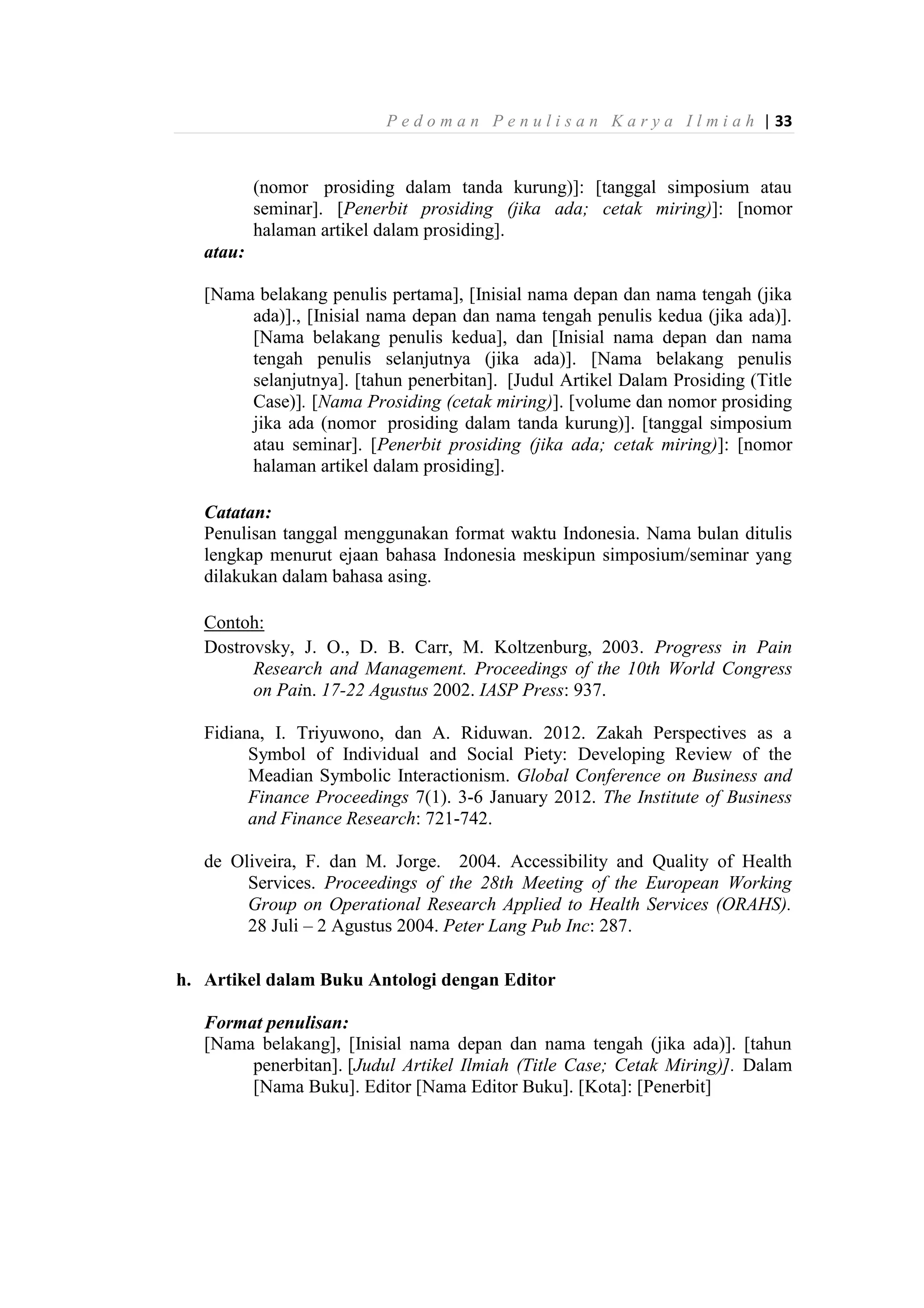P e d o m a n P e n u l i s a n K a r y a I l m i a h | 33
(nomor prosiding dalam tanda kurung)]: [tanggal simposium atau
seminar]. [Penerbit prosiding (jika ada; cetak miring)]: [nomor
halaman artikel dalam prosiding].
atau:
[Nama belakang penulis pertama], [Inisial nama depan dan nama tengah (jika
ada)]., [Inisial nama depan dan nama tengah penulis kedua (jika ada)].
[Nama belakang penulis kedua], dan [Inisial nama depan dan nama
tengah penulis selanjutnya (jika ada)]. [Nama belakang penulis
selanjutnya]. [tahun penerbitan]. [Judul Artikel Dalam Prosiding (Title
Case)]. [Nama Prosiding (cetak miring)]. [volume dan nomor prosiding
jika ada (nomor prosiding dalam tanda kurung)]. [tanggal simposium
atau seminar]. [Penerbit prosiding (jika ada; cetak miring)]: [nomor
halaman artikel dalam prosiding].
Catatan:
Penulisan tanggal menggunakan format waktu Indonesia. Nama bulan ditulis
lengkap menurut ejaan bahasa Indonesia meskipun simposium/seminar yang
dilakukan dalam bahasa asing.
Contoh:
Dostrovsky, J. O., D. B. Carr, M. Koltzenburg, 2003. Progress in Pain
Research and Management. Proceedings of the 10th World Congress
on Pain. 17-22 Agustus 2002. IASP Press: 937.
Fidiana, I. Triyuwono, dan A. Riduwan. 2012. Zakah Perspectives as a
Symbol of Individual and Social Piety: Developing Review of the
Meadian Symbolic Interactionism. Global Conference on Business and
Finance Proceedings 7(1). 3-6 January 2012. The Institute of Business
and Finance Research: 721-742.
de Oliveira, F. dan M. Jorge. 2004. Accessibility and Quality of Health
Services. Proceedings of the 28th Meeting of the European Working
Group on Operational Research Applied to Health Services (ORAHS).
28 Juli – 2 Agustus 2004. Peter Lang Pub Inc: 287.
h. Artikel dalam Buku Antologi dengan Editor
Format penulisan:
[Nama belakang], [Inisial nama depan dan nama tengah (jika ada)]. [tahun
penerbitan]. [Judul Artikel Ilmiah (Title Case; Cetak Miring)]. Dalam
[Nama Buku]. Editor [Nama Editor Buku]. [Kota]: [Penerbit]
 