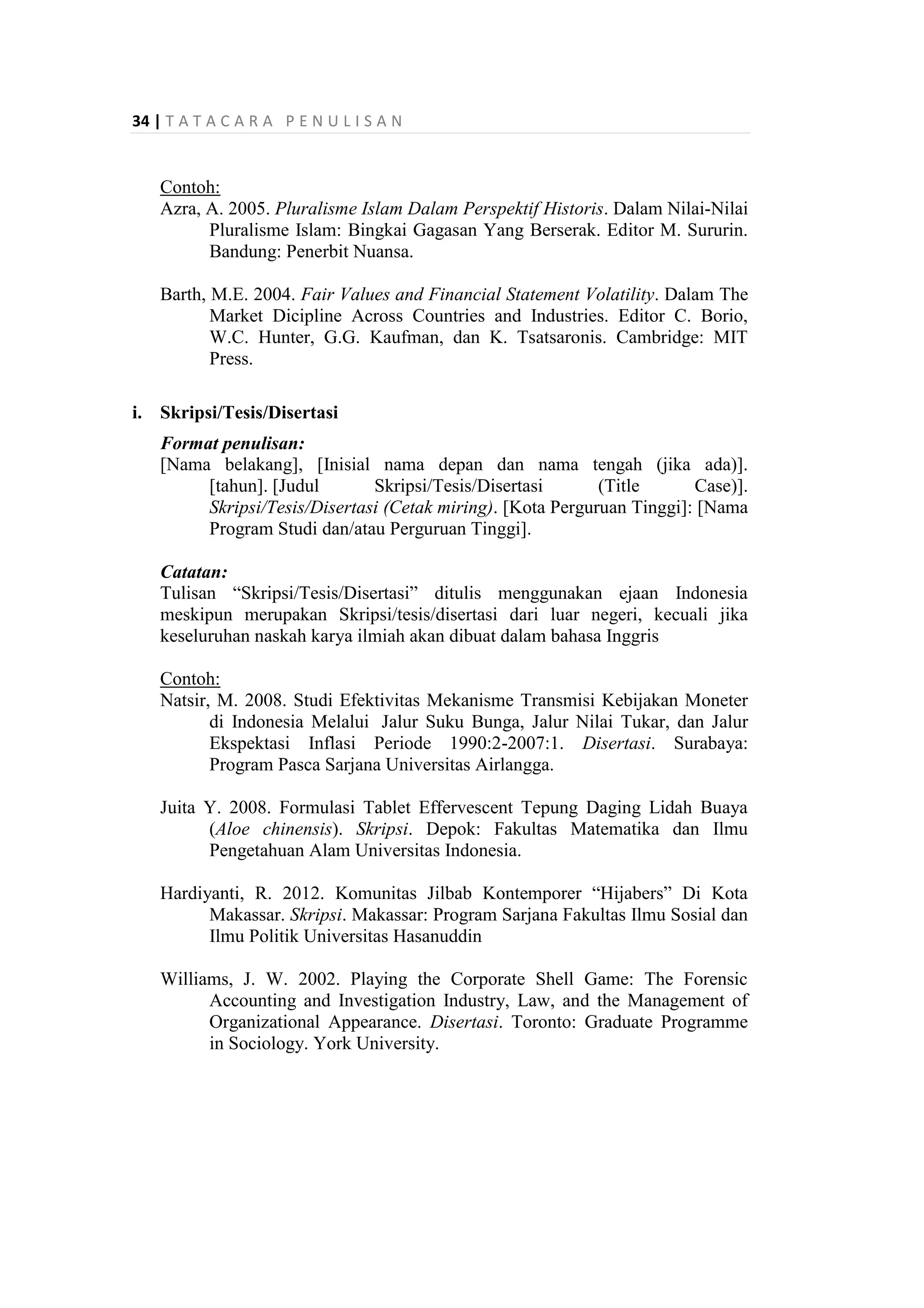 34 | T A T A C A R A P E N U L I S A N
Contoh:
Azra, A. 2005. Pluralisme Islam Dalam Perspektif Historis. Dalam Nilai-Nilai
Pluralisme Islam: Bingkai Gagasan Yang Berserak. Editor M. Sururin.
Bandung: Penerbit Nuansa.
Barth, M.E. 2004. Fair Values and Financial Statement Volatility. Dalam The
Market Dicipline Across Countries and Industries. Editor C. Borio,
W.C. Hunter, G.G. Kaufman, dan K. Tsatsaronis. Cambridge: MIT
Press.
i. Skripsi/Tesis/Disertasi
Format penulisan:
[Nama belakang], [Inisial nama depan dan nama tengah (jika ada)].
[tahun]. [Judul Skripsi/Tesis/Disertasi (Title Case)].
Skripsi/Tesis/Disertasi (Cetak miring). [Kota Perguruan Tinggi]: [Nama
Program Studi dan/atau Perguruan Tinggi].
Catatan:
Tulisan “Skripsi/Tesis/Disertasi” ditulis menggunakan ejaan Indonesia
meskipun merupakan Skripsi/tesis/disertasi dari luar negeri, kecuali jika
keseluruhan naskah karya ilmiah akan dibuat dalam bahasa Inggris
Contoh:
Natsir, M. 2008. Studi Efektivitas Mekanisme Transmisi Kebijakan Moneter
di Indonesia Melalui Jalur Suku Bunga, Jalur Nilai Tukar, dan Jalur
Ekspektasi Inflasi Periode 1990:2-2007:1. Disertasi. Surabaya:
Program Pasca Sarjana Universitas Airlangga.
Juita Y. 2008. Formulasi Tablet Effervescent Tepung Daging Lidah Buaya
(Aloe chinensis). Skripsi. Depok: Fakultas Matematika dan Ilmu
Pengetahuan Alam Universitas Indonesia.
Hardiyanti, R. 2012. Komunitas Jilbab Kontemporer “Hijabers” Di Kota
Makassar. Skripsi. Makassar: Program Sarjana Fakultas Ilmu Sosial dan
Ilmu Politik Universitas Hasanuddin
Williams, J. W. 2002. Playing the Corporate Shell Game: The Forensic
Accounting and Investigation Industry, Law, and the Management of
Organizational Appearance. Disertasi. Toronto: Graduate Programme
in Sociology. York University.
 