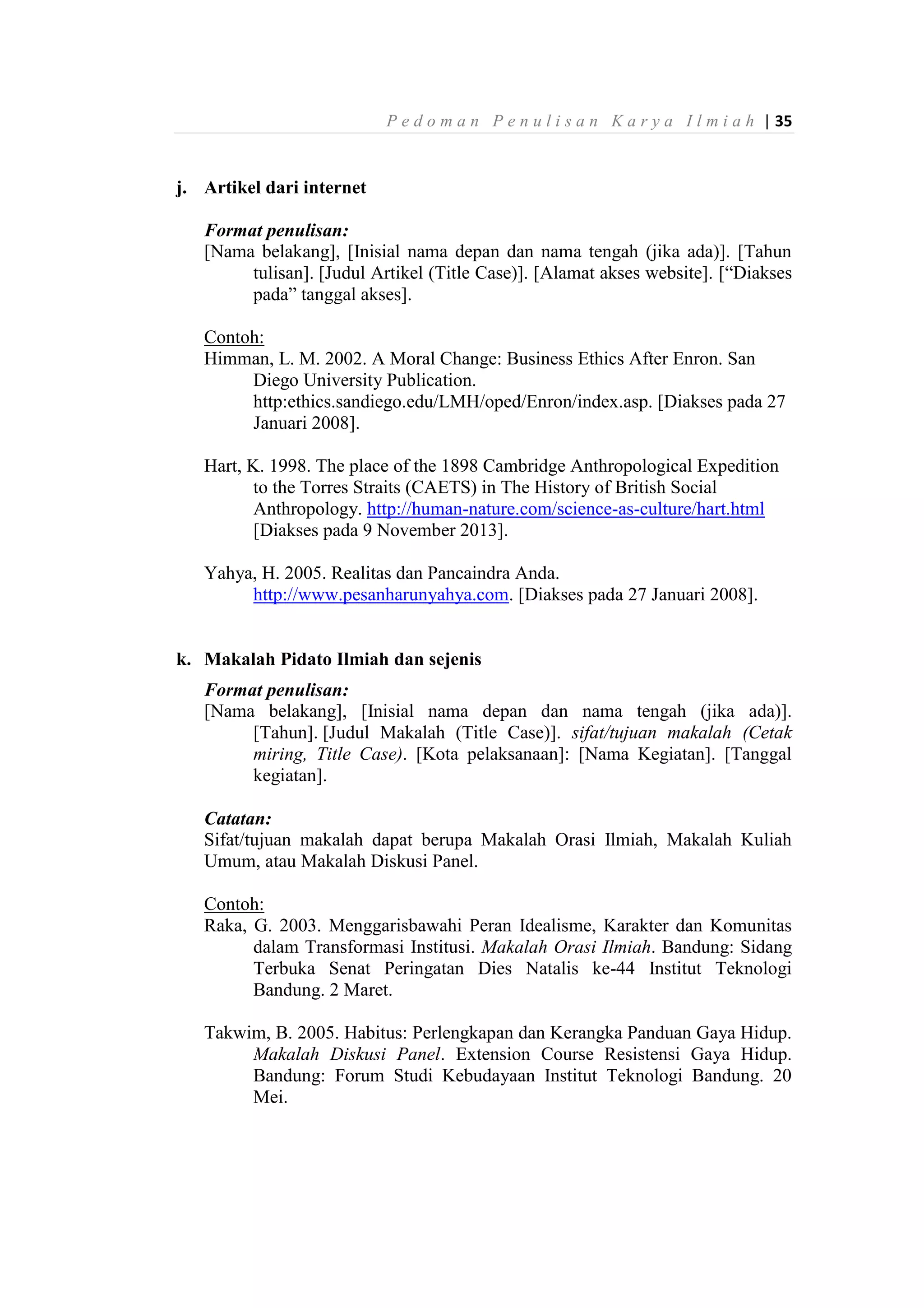P e d o m a n P e n u l i s a n K a r y a I l m i a h | 35
j. Artikel dari internet
Format penulisan:
[Nama belakang], [Inisial nama depan dan nama tengah (jika ada)]. [Tahun
tulisan]. [Judul Artikel (Title Case)]. [Alamat akses website]. [“Diakses
pada” tanggal akses].
Contoh:
Himman, L. M. 2002. A Moral Change: Business Ethics After Enron. San
Diego University Publication.
http:ethics.sandiego.edu/LMH/oped/Enron/index.asp. [Diakses pada 27
Januari 2008].
Hart, K. 1998. The place of the 1898 Cambridge Anthropological Expedition
to the Torres Straits (CAETS) in The History of British Social
Anthropology. http://human-nature.com/science-as-culture/hart.html
[Diakses pada 9 November 2013].
Yahya, H. 2005. Realitas dan Pancaindra Anda.
http://www.pesanharunyahya.com. [Diakses pada 27 Januari 2008].
k. Makalah Pidato Ilmiah dan sejenis
Format penulisan:
[Nama belakang], [Inisial nama depan dan nama tengah (jika ada)].
[Tahun]. [Judul Makalah (Title Case)]. sifat/tujuan makalah (Cetak
miring, Title Case). [Kota pelaksanaan]: [Nama Kegiatan]. [Tanggal
kegiatan].
Catatan:
Sifat/tujuan makalah dapat berupa Makalah Orasi Ilmiah, Makalah Kuliah
Umum, atau Makalah Diskusi Panel.
Contoh:
Raka, G. 2003. Menggarisbawahi Peran Idealisme, Karakter dan Komunitas
dalam Transformasi Institusi. Makalah Orasi Ilmiah. Bandung: Sidang
Terbuka Senat Peringatan Dies Natalis ke-44 Institut Teknologi
Bandung. 2 Maret.
Takwim, B. 2005. Habitus: Perlengkapan dan Kerangka Panduan Gaya Hidup.
Makalah Diskusi Panel. Extension Course Resistensi Gaya Hidup.
Bandung: Forum Studi Kebudayaan Institut Teknologi Bandung. 20
Mei.
 
