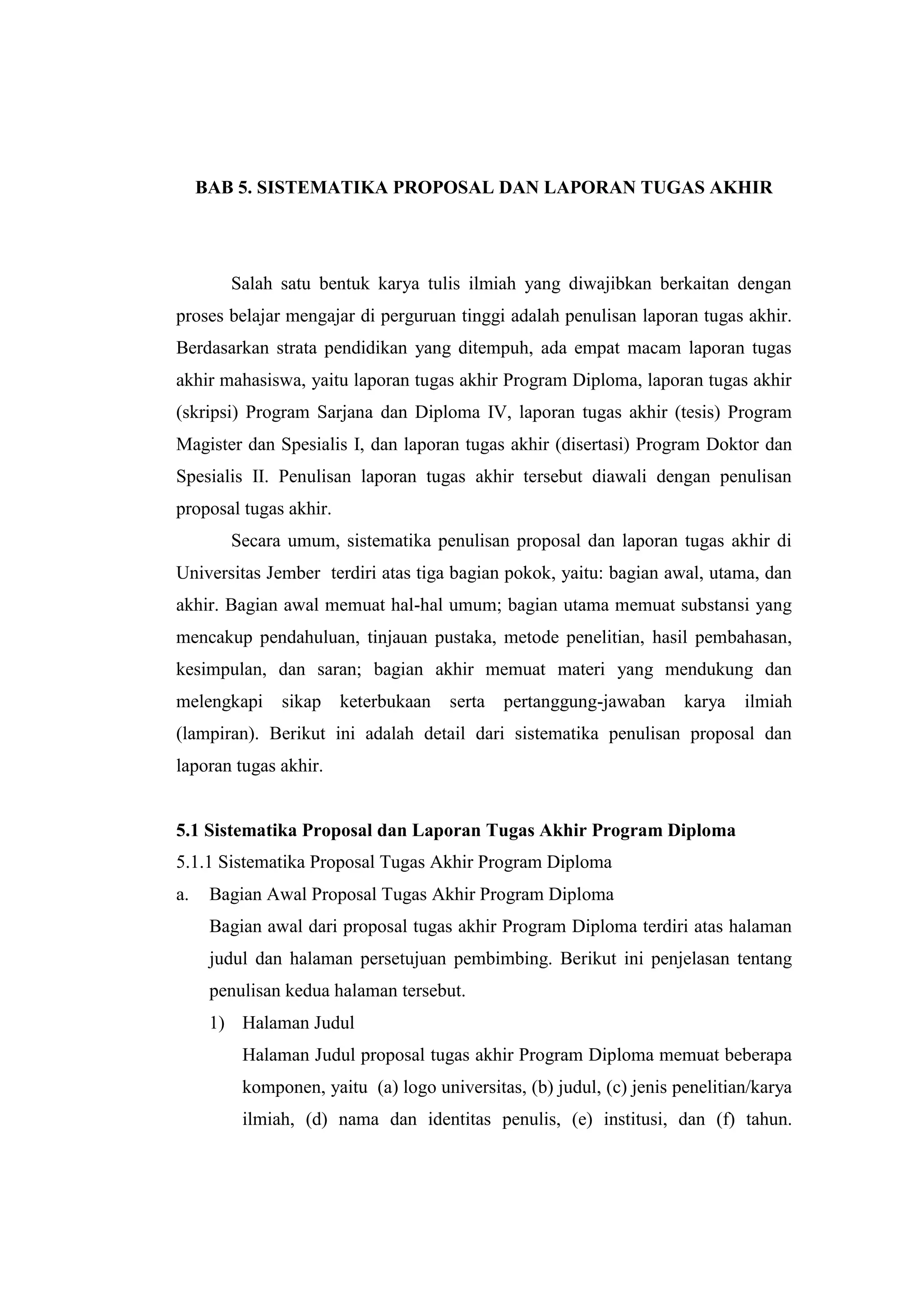 BAB 5. SISTEMATIKA PROPOSAL DAN LAPORAN TUGAS AKHIR
Salah satu bentuk karya tulis ilmiah yang diwajibkan berkaitan dengan
proses belajar mengajar di perguruan tinggi adalah penulisan laporan tugas akhir.
Berdasarkan strata pendidikan yang ditempuh, ada empat macam laporan tugas
akhir mahasiswa, yaitu laporan tugas akhir Program Diploma, laporan tugas akhir
(skripsi) Program Sarjana dan Diploma IV, laporan tugas akhir (tesis) Program
Magister dan Spesialis I, dan laporan tugas akhir (disertasi) Program Doktor dan
Spesialis II. Penulisan laporan tugas akhir tersebut diawali dengan penulisan
proposal tugas akhir.
Secara umum, sistematika penulisan proposal dan laporan tugas akhir di
Universitas Jember terdiri atas tiga bagian pokok, yaitu: bagian awal, utama, dan
akhir. Bagian awal memuat hal-hal umum; bagian utama memuat substansi yang
mencakup pendahuluan, tinjauan pustaka, metode penelitian, hasil pembahasan,
kesimpulan, dan saran; bagian akhir memuat materi yang mendukung dan
melengkapi sikap keterbukaan serta pertanggung-jawaban karya ilmiah
(lampiran). Berikut ini adalah detail dari sistematika penulisan proposal dan
laporan tugas akhir.
5.1 Sistematika Proposal dan Laporan Tugas Akhir Program Diploma
5.1.1 Sistematika Proposal Tugas Akhir Program Diploma
a. Bagian Awal Proposal Tugas Akhir Program Diploma
Bagian awal dari proposal tugas akhir Program Diploma terdiri atas halaman
judul dan halaman persetujuan pembimbing. Berikut ini penjelasan tentang
penulisan kedua halaman tersebut.
1) Halaman Judul
Halaman Judul proposal tugas akhir Program Diploma memuat beberapa
komponen, yaitu (a) logo universitas, (b) judul, (c) jenis penelitian/karya
ilmiah, (d) nama dan identitas penulis, (e) institusi, dan (f) tahun.
 