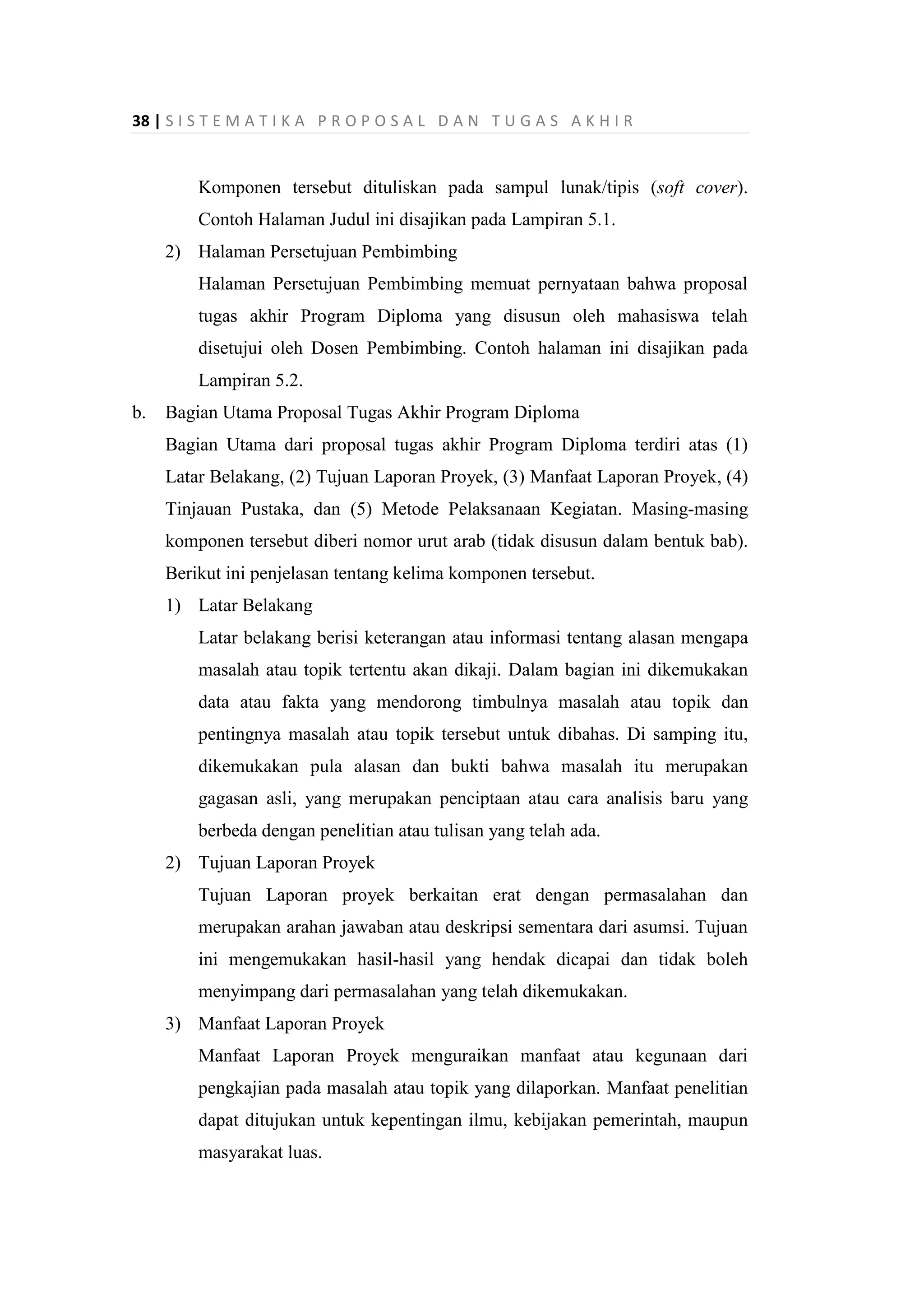 38 | S I S T E M A T I K A P R O P O S A L D A N T U G A S A K H I R
Komponen tersebut dituliskan pada sampul lunak/tipis (soft cover).
Contoh Halaman Judul ini disajikan pada Lampiran 5.1.
2) Halaman Persetujuan Pembimbing
Halaman Persetujuan Pembimbing memuat pernyataan bahwa proposal
tugas akhir Program Diploma yang disusun oleh mahasiswa telah
disetujui oleh Dosen Pembimbing. Contoh halaman ini disajikan pada
Lampiran 5.2.
b. Bagian Utama Proposal Tugas Akhir Program Diploma
Bagian Utama dari proposal tugas akhir Program Diploma terdiri atas (1)
Latar Belakang, (2) Tujuan Laporan Proyek, (3) Manfaat Laporan Proyek, (4)
Tinjauan Pustaka, dan (5) Metode Pelaksanaan Kegiatan. Masing-masing
komponen tersebut diberi nomor urut arab (tidak disusun dalam bentuk bab).
Berikut ini penjelasan tentang kelima komponen tersebut.
1) Latar Belakang
Latar belakang berisi keterangan atau informasi tentang alasan mengapa
masalah atau topik tertentu akan dikaji. Dalam bagian ini dikemukakan
data atau fakta yang mendorong timbulnya masalah atau topik dan
pentingnya masalah atau topik tersebut untuk dibahas. Di samping itu,
dikemukakan pula alasan dan bukti bahwa masalah itu merupakan
gagasan asli, yang merupakan penciptaan atau cara analisis baru yang
berbeda dengan penelitian atau tulisan yang telah ada.
2) Tujuan Laporan Proyek
Tujuan Laporan proyek berkaitan erat dengan permasalahan dan
merupakan arahan jawaban atau deskripsi sementara dari asumsi. Tujuan
ini mengemukakan hasil-hasil yang hendak dicapai dan tidak boleh
menyimpang dari permasalahan yang telah dikemukakan.
3) Manfaat Laporan Proyek
Manfaat Laporan Proyek menguraikan manfaat atau kegunaan dari
pengkajian pada masalah atau topik yang dilaporkan. Manfaat penelitian
dapat ditujukan untuk kepentingan ilmu, kebijakan pemerintah, maupun
masyarakat luas.
 