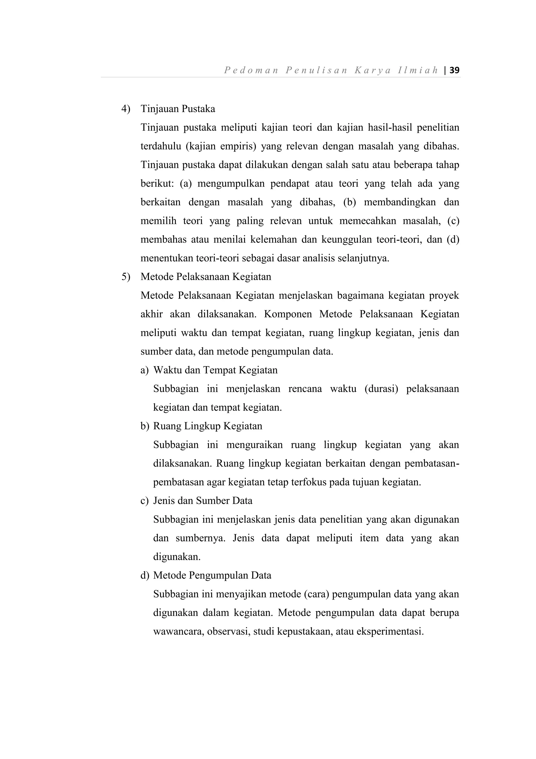 P e d o m a n P e n u l i s a n K a r y a I l m i a h | 39
4) Tinjauan Pustaka
Tinjauan pustaka meliputi kajian teori dan kajian hasil-hasil penelitian
terdahulu (kajian empiris) yang relevan dengan masalah yang dibahas.
Tinjauan pustaka dapat dilakukan dengan salah satu atau beberapa tahap
berikut: (a) mengumpulkan pendapat atau teori yang telah ada yang
berkaitan dengan masalah yang dibahas, (b) membandingkan dan
memilih teori yang paling relevan untuk memecahkan masalah, (c)
membahas atau menilai kelemahan dan keunggulan teori-teori, dan (d)
menentukan teori-teori sebagai dasar analisis selanjutnya.
5) Metode Pelaksanaan Kegiatan
Metode Pelaksanaan Kegiatan menjelaskan bagaimana kegiatan proyek
akhir akan dilaksanakan. Komponen Metode Pelaksanaan Kegiatan
meliputi waktu dan tempat kegiatan, ruang lingkup kegiatan, jenis dan
sumber data, dan metode pengumpulan data.
a) Waktu dan Tempat Kegiatan
Subbagian ini menjelaskan rencana waktu (durasi) pelaksanaan
kegiatan dan tempat kegiatan.
b) Ruang Lingkup Kegiatan
Subbagian ini menguraikan ruang lingkup kegiatan yang akan
dilaksanakan. Ruang lingkup kegiatan berkaitan dengan pembatasan-
pembatasan agar kegiatan tetap terfokus pada tujuan kegiatan.
c) Jenis dan Sumber Data
Subbagian ini menjelaskan jenis data penelitian yang akan digunakan
dan sumbernya. Jenis data dapat meliputi item data yang akan
digunakan.
d) Metode Pengumpulan Data
Subbagian ini menyajikan metode (cara) pengumpulan data yang akan
digunakan dalam kegiatan. Metode pengumpulan data dapat berupa
wawancara, observasi, studi kepustakaan, atau eksperimentasi.
 