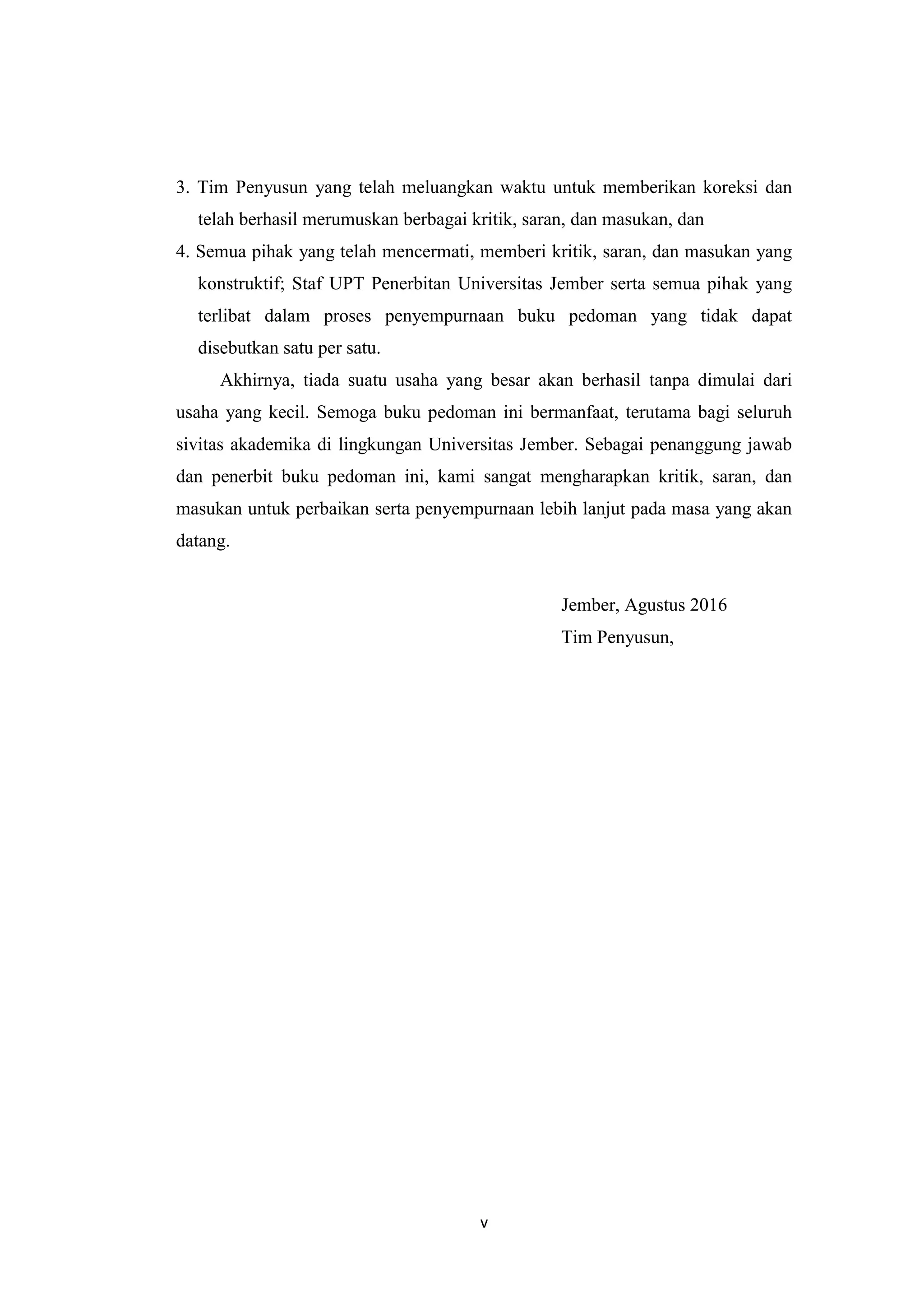 v
3. Tim Penyusun yang telah meluangkan waktu untuk memberikan koreksi dan
telah berhasil merumuskan berbagai kritik, saran, dan masukan, dan
4. Semua pihak yang telah mencermati, memberi kritik, saran, dan masukan yang
konstruktif; Staf UPT Penerbitan Universitas Jember serta semua pihak yang
terlibat dalam proses penyempurnaan buku pedoman yang tidak dapat
disebutkan satu per satu.
Akhirnya, tiada suatu usaha yang besar akan berhasil tanpa dimulai dari
usaha yang kecil. Semoga buku pedoman ini bermanfaat, terutama bagi seluruh
sivitas akademika di lingkungan Universitas Jember. Sebagai penanggung jawab
dan penerbit buku pedoman ini, kami sangat mengharapkan kritik, saran, dan
masukan untuk perbaikan serta penyempurnaan lebih lanjut pada masa yang akan
datang.
Jember, Agustus 2016
Tim Penyusun,
 