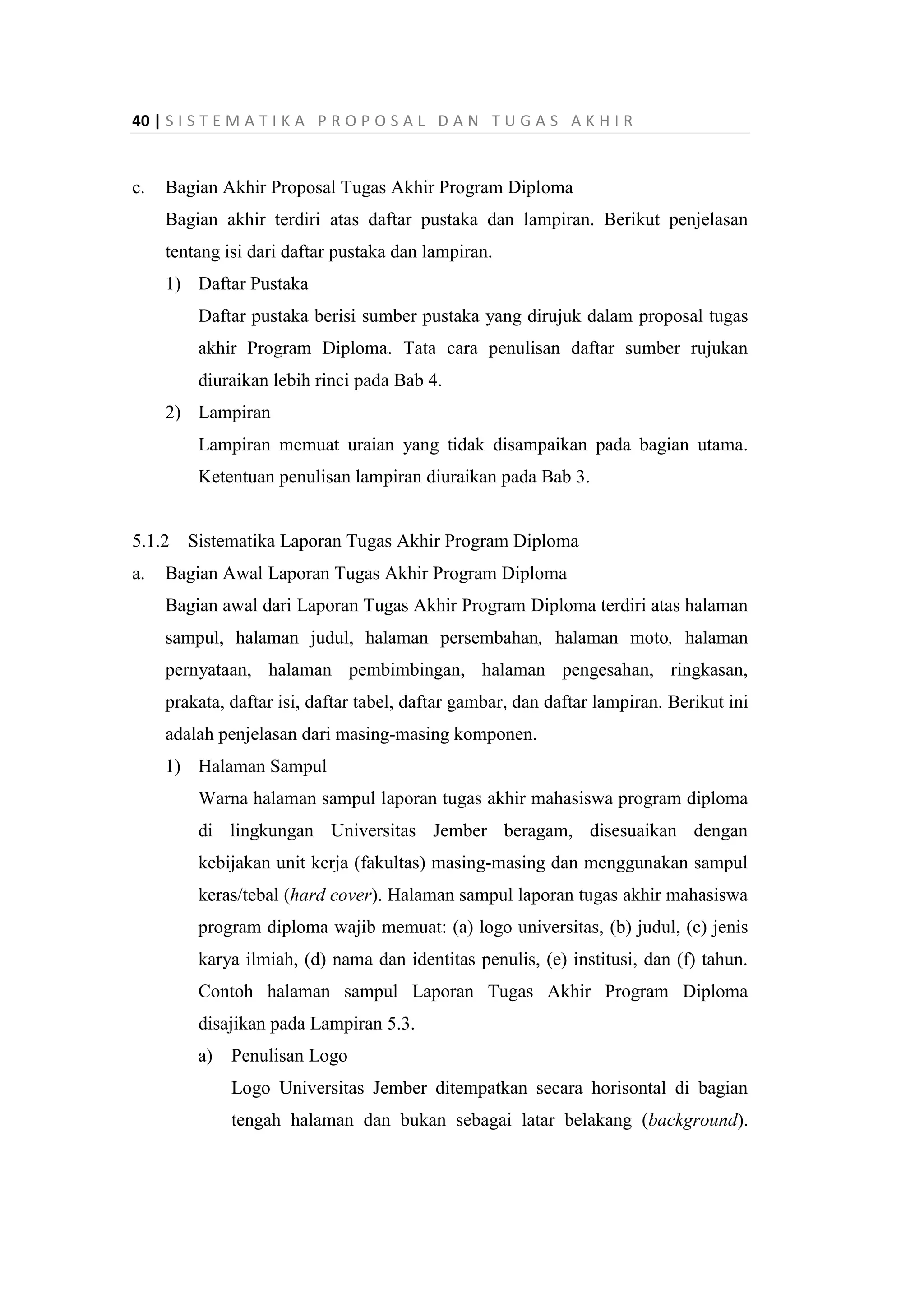 40 | S I S T E M A T I K A P R O P O S A L D A N T U G A S A K H I R
c. Bagian Akhir Proposal Tugas Akhir Program Diploma
Bagian akhir terdiri atas daftar pustaka dan lampiran. Berikut penjelasan
tentang isi dari daftar pustaka dan lampiran.
1) Daftar Pustaka
Daftar pustaka berisi sumber pustaka yang dirujuk dalam proposal tugas
akhir Program Diploma. Tata cara penulisan daftar sumber rujukan
diuraikan lebih rinci pada Bab 4.
2) Lampiran
Lampiran memuat uraian yang tidak disampaikan pada bagian utama.
Ketentuan penulisan lampiran diuraikan pada Bab 3.
5.1.2 Sistematika Laporan Tugas Akhir Program Diploma
a. Bagian Awal Laporan Tugas Akhir Program Diploma
Bagian awal dari Laporan Tugas Akhir Program Diploma terdiri atas halaman
sampul, halaman judul, halaman persembahan, halaman moto, halaman
pernyataan, halaman pembimbingan, halaman pengesahan, ringkasan,
prakata, daftar isi, daftar tabel, daftar gambar, dan daftar lampiran. Berikut ini
adalah penjelasan dari masing-masing komponen.
1) Halaman Sampul
Warna halaman sampul laporan tugas akhir mahasiswa program diploma
di lingkungan Universitas Jember beragam, disesuaikan dengan
kebijakan unit kerja (fakultas) masing-masing dan menggunakan sampul
keras/tebal (hard cover). Halaman sampul laporan tugas akhir mahasiswa
program diploma wajib memuat: (a) logo universitas, (b) judul, (c) jenis
karya ilmiah, (d) nama dan identitas penulis, (e) institusi, dan (f) tahun.
Contoh halaman sampul Laporan Tugas Akhir Program Diploma
disajikan pada Lampiran 5.3.
a) Penulisan Logo
Logo Universitas Jember ditempatkan secara horisontal di bagian
tengah halaman dan bukan sebagai latar belakang (background).
 