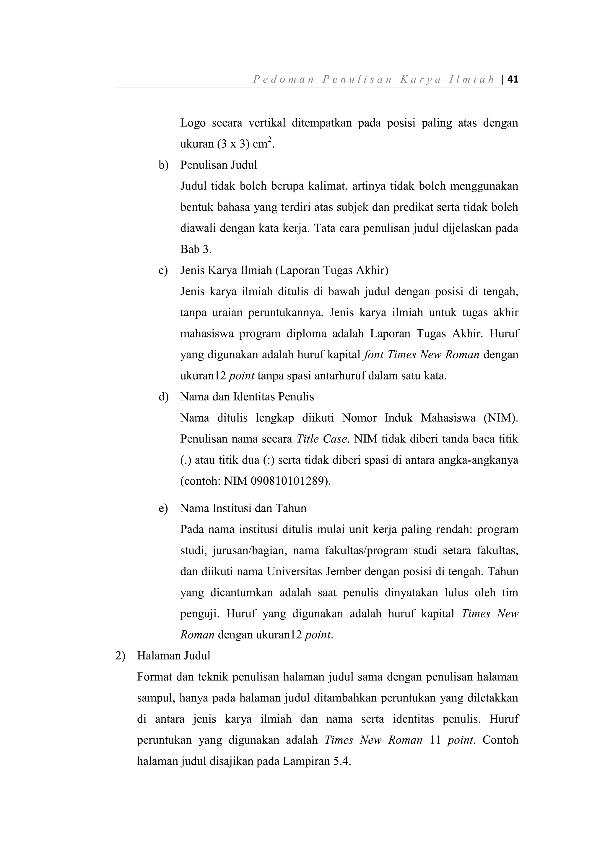 P e d o m a n P e n u l i s a n K a r y a I l m i a h | 41
Logo secara vertikal ditempatkan pada posisi paling atas dengan
ukuran (3 x 3) cm2
.
b) Penulisan Judul
Judul tidak boleh berupa kalimat, artinya tidak boleh menggunakan
bentuk bahasa yang terdiri atas subjek dan predikat serta tidak boleh
diawali dengan kata kerja. Tata cara penulisan judul dijelaskan pada
Bab 3.
c) Jenis Karya Ilmiah (Laporan Tugas Akhir)
Jenis karya ilmiah ditulis di bawah judul dengan posisi di tengah,
tanpa uraian peruntukannya. Jenis karya ilmiah untuk tugas akhir
mahasiswa program diploma adalah Laporan Tugas Akhir. Huruf
yang digunakan adalah huruf kapital font Times New Roman dengan
ukuran12 point tanpa spasi antarhuruf dalam satu kata.
d) Nama dan Identitas Penulis
Nama ditulis lengkap diikuti Nomor Induk Mahasiswa (NIM).
Penulisan nama secara Title Case. NIM tidak diberi tanda baca titik
(.) atau titik dua (:) serta tidak diberi spasi di antara angka-angkanya
(contoh: NIM 090810101289).
e) Nama Institusi dan Tahun
Pada nama institusi ditulis mulai unit kerja paling rendah: program
studi, jurusan/bagian, nama fakultas/program studi setara fakultas,
dan diikuti nama Universitas Jember dengan posisi di tengah. Tahun
yang dicantumkan adalah saat penulis dinyatakan lulus oleh tim
penguji. Huruf yang digunakan adalah huruf kapital Times New
Roman dengan ukuran12 point.
2) Halaman Judul
Format dan teknik penulisan halaman judul sama dengan penulisan halaman
sampul, hanya pada halaman judul ditambahkan peruntukan yang diletakkan
di antara jenis karya ilmiah dan nama serta identitas penulis. Huruf
peruntukan yang digunakan adalah Times New Roman 11 point. Contoh
halaman judul disajikan pada Lampiran 5.4.
 
