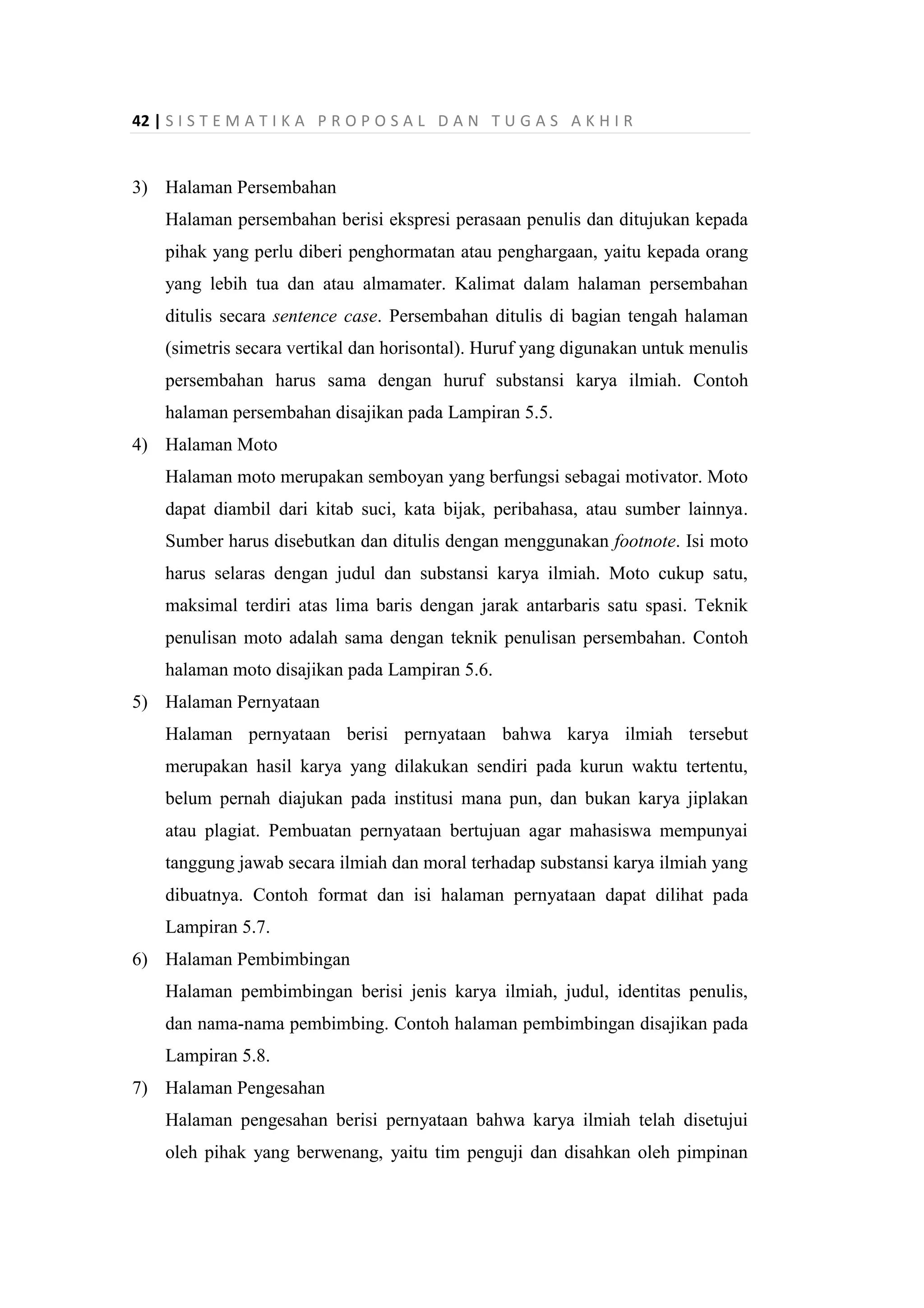 42 | S I S T E M A T I K A P R O P O S A L D A N T U G A S A K H I R
3) Halaman Persembahan
Halaman persembahan berisi ekspresi perasaan penulis dan ditujukan kepada
pihak yang perlu diberi penghormatan atau penghargaan, yaitu kepada orang
yang lebih tua dan atau almamater. Kalimat dalam halaman persembahan
ditulis secara sentence case. Persembahan ditulis di bagian tengah halaman
(simetris secara vertikal dan horisontal). Huruf yang digunakan untuk menulis
persembahan harus sama dengan huruf substansi karya ilmiah. Contoh
halaman persembahan disajikan pada Lampiran 5.5.
4) Halaman Moto
Halaman moto merupakan semboyan yang berfungsi sebagai motivator. Moto
dapat diambil dari kitab suci, kata bijak, peribahasa, atau sumber lainnya.
Sumber harus disebutkan dan ditulis dengan menggunakan footnote. Isi moto
harus selaras dengan judul dan substansi karya ilmiah. Moto cukup satu,
maksimal terdiri atas lima baris dengan jarak antarbaris satu spasi. Teknik
penulisan moto adalah sama dengan teknik penulisan persembahan. Contoh
halaman moto disajikan pada Lampiran 5.6.
5) Halaman Pernyataan
Halaman pernyataan berisi pernyataan bahwa karya ilmiah tersebut
merupakan hasil karya yang dilakukan sendiri pada kurun waktu tertentu,
belum pernah diajukan pada institusi mana pun, dan bukan karya jiplakan
atau plagiat. Pembuatan pernyataan bertujuan agar mahasiswa mempunyai
tanggung jawab secara ilmiah dan moral terhadap substansi karya ilmiah yang
dibuatnya. Contoh format dan isi halaman pernyataan dapat dilihat pada
Lampiran 5.7.
6) Halaman Pembimbingan
Halaman pembimbingan berisi jenis karya ilmiah, judul, identitas penulis,
dan nama-nama pembimbing. Contoh halaman pembimbingan disajikan pada
Lampiran 5.8.
7) Halaman Pengesahan
Halaman pengesahan berisi pernyataan bahwa karya ilmiah telah disetujui
oleh pihak yang berwenang, yaitu tim penguji dan disahkan oleh pimpinan
 