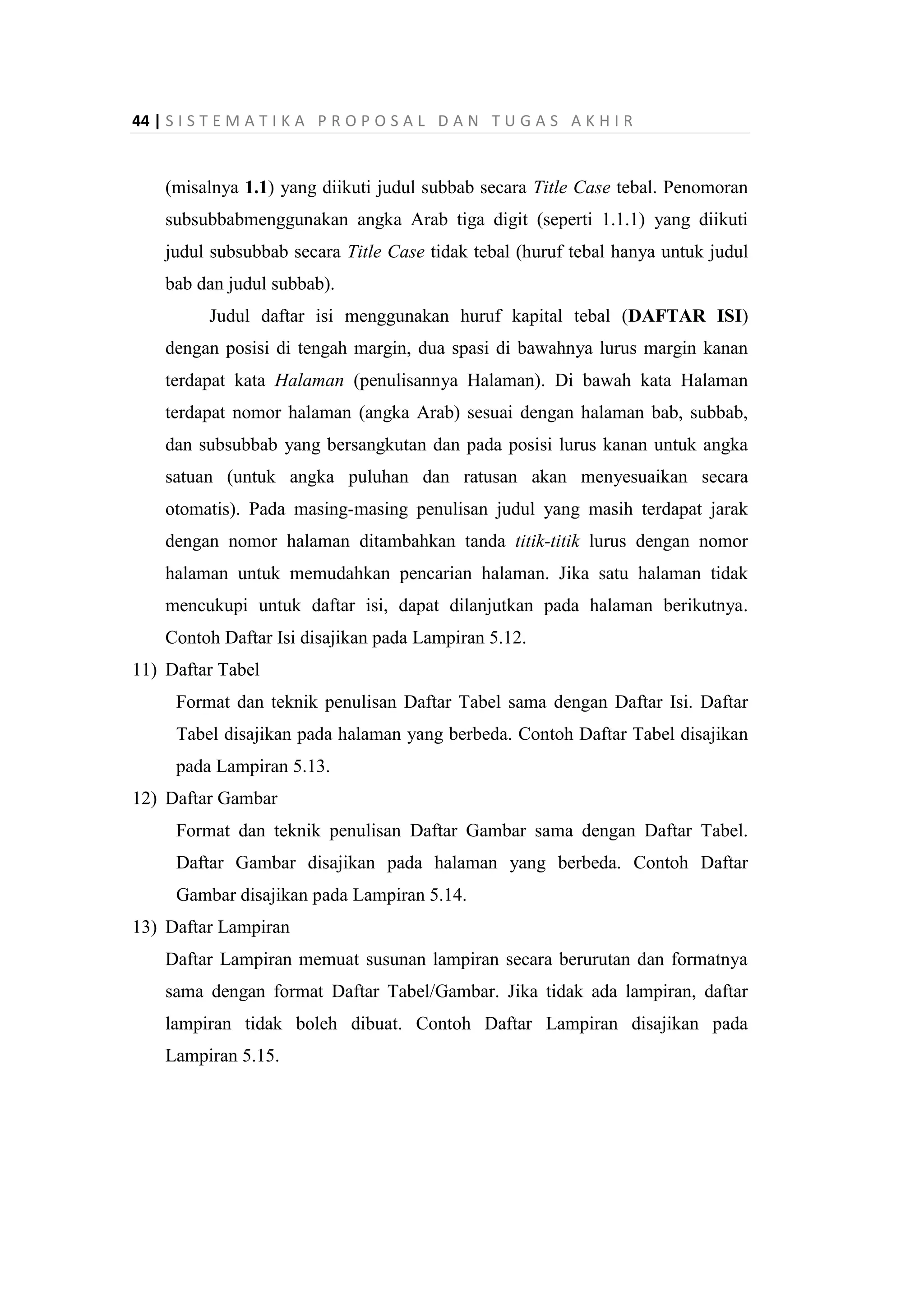 44 | S I S T E M A T I K A P R O P O S A L D A N T U G A S A K H I R
(misalnya 1.1) yang diikuti judul subbab secara Title Case tebal. Penomoran
subsubbabmenggunakan angka Arab tiga digit (seperti 1.1.1) yang diikuti
judul subsubbab secara Title Case tidak tebal (huruf tebal hanya untuk judul
bab dan judul subbab).
Judul daftar isi menggunakan huruf kapital tebal (DAFTAR ISI)
dengan posisi di tengah margin, dua spasi di bawahnya lurus margin kanan
terdapat kata Halaman (penulisannya Halaman). Di bawah kata Halaman
terdapat nomor halaman (angka Arab) sesuai dengan halaman bab, subbab,
dan subsubbab yang bersangkutan dan pada posisi lurus kanan untuk angka
satuan (untuk angka puluhan dan ratusan akan menyesuaikan secara
otomatis). Pada masing-masing penulisan judul yang masih terdapat jarak
dengan nomor halaman ditambahkan tanda titik-titik lurus dengan nomor
halaman untuk memudahkan pencarian halaman. Jika satu halaman tidak
mencukupi untuk daftar isi, dapat dilanjutkan pada halaman berikutnya.
Contoh Daftar Isi disajikan pada Lampiran 5.12.
11) Daftar Tabel
Format dan teknik penulisan Daftar Tabel sama dengan Daftar Isi. Daftar
Tabel disajikan pada halaman yang berbeda. Contoh Daftar Tabel disajikan
pada Lampiran 5.13.
12) Daftar Gambar
Format dan teknik penulisan Daftar Gambar sama dengan Daftar Tabel.
Daftar Gambar disajikan pada halaman yang berbeda. Contoh Daftar
Gambar disajikan pada Lampiran 5.14.
13) Daftar Lampiran
Daftar Lampiran memuat susunan lampiran secara berurutan dan formatnya
sama dengan format Daftar Tabel/Gambar. Jika tidak ada lampiran, daftar
lampiran tidak boleh dibuat. Contoh Daftar Lampiran disajikan pada
Lampiran 5.15.
 