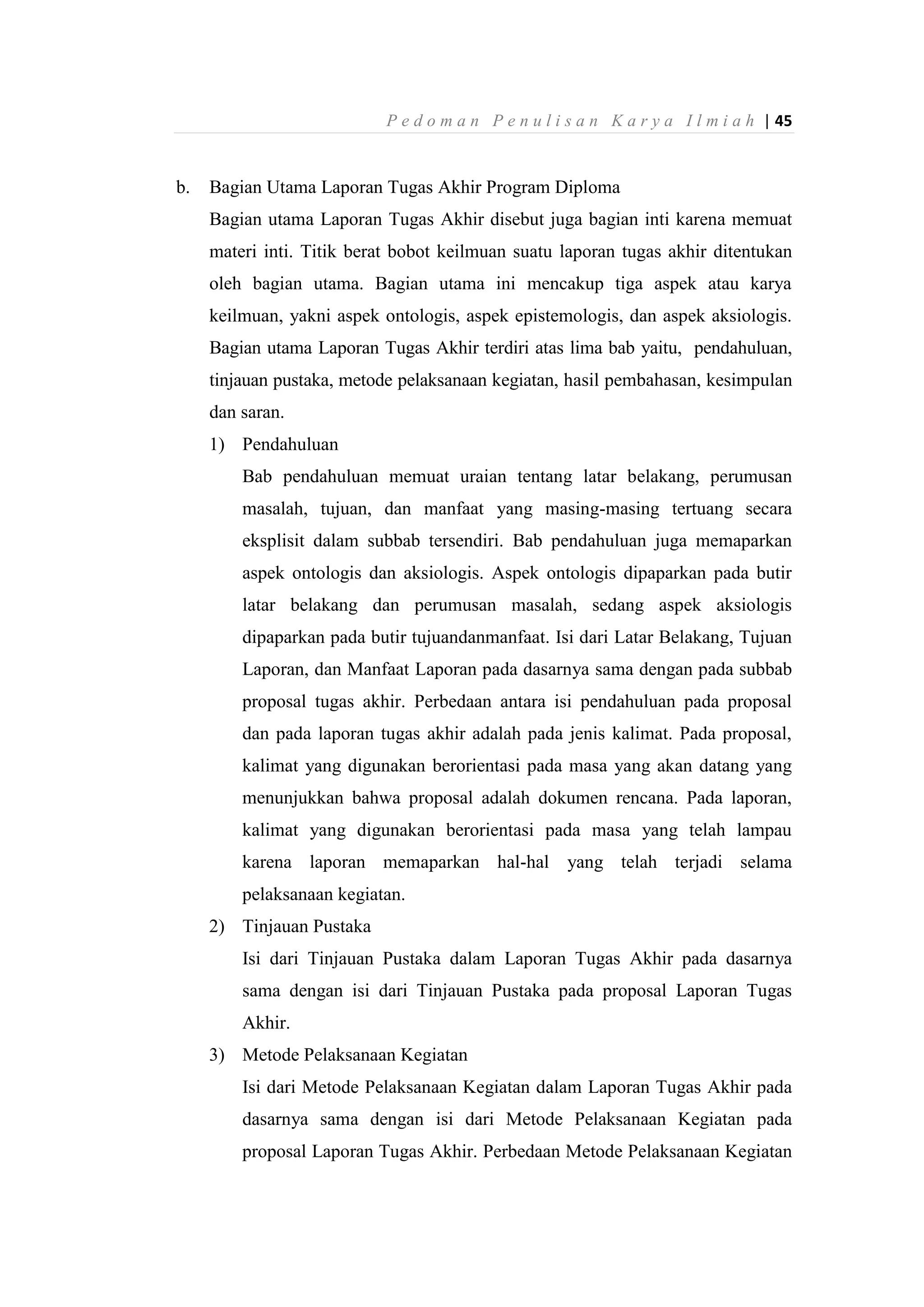 P e d o m a n P e n u l i s a n K a r y a I l m i a h | 45
b. Bagian Utama Laporan Tugas Akhir Program Diploma
Bagian utama Laporan Tugas Akhir disebut juga bagian inti karena memuat
materi inti. Titik berat bobot keilmuan suatu laporan tugas akhir ditentukan
oleh bagian utama. Bagian utama ini mencakup tiga aspek atau karya
keilmuan, yakni aspek ontologis, aspek epistemologis, dan aspek aksiologis.
Bagian utama Laporan Tugas Akhir terdiri atas lima bab yaitu, pendahuluan,
tinjauan pustaka, metode pelaksanaan kegiatan, hasil pembahasan, kesimpulan
dan saran.
1) Pendahuluan
Bab pendahuluan memuat uraian tentang latar belakang, perumusan
masalah, tujuan, dan manfaat yang masing-masing tertuang secara
eksplisit dalam subbab tersendiri. Bab pendahuluan juga memaparkan
aspek ontologis dan aksiologis. Aspek ontologis dipaparkan pada butir
latar belakang dan perumusan masalah, sedang aspek aksiologis
dipaparkan pada butir tujuandanmanfaat. Isi dari Latar Belakang, Tujuan
Laporan, dan Manfaat Laporan pada dasarnya sama dengan pada subbab
proposal tugas akhir. Perbedaan antara isi pendahuluan pada proposal
dan pada laporan tugas akhir adalah pada jenis kalimat. Pada proposal,
kalimat yang digunakan berorientasi pada masa yang akan datang yang
menunjukkan bahwa proposal adalah dokumen rencana. Pada laporan,
kalimat yang digunakan berorientasi pada masa yang telah lampau
karena laporan memaparkan hal-hal yang telah terjadi selama
pelaksanaan kegiatan.
2) Tinjauan Pustaka
Isi dari Tinjauan Pustaka dalam Laporan Tugas Akhir pada dasarnya
sama dengan isi dari Tinjauan Pustaka pada proposal Laporan Tugas
Akhir.
3) Metode Pelaksanaan Kegiatan
Isi dari Metode Pelaksanaan Kegiatan dalam Laporan Tugas Akhir pada
dasarnya sama dengan isi dari Metode Pelaksanaan Kegiatan pada
proposal Laporan Tugas Akhir. Perbedaan Metode Pelaksanaan Kegiatan
 