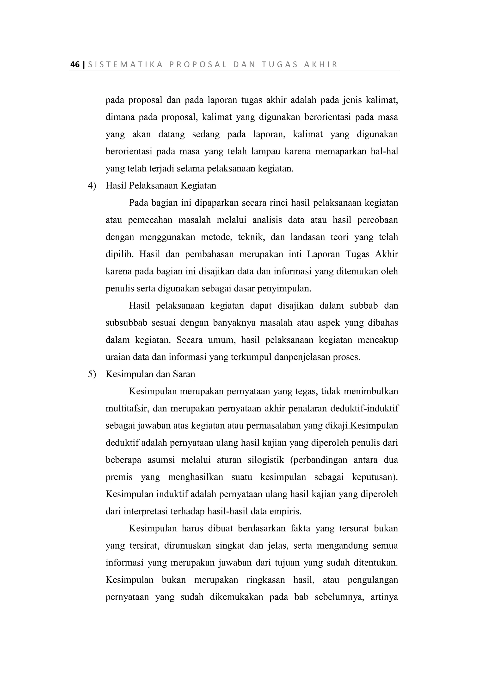 46 | S I S T E M A T I K A P R O P O S A L D A N T U G A S A K H I R
pada proposal dan pada laporan tugas akhir adalah pada jenis kalimat,
dimana pada proposal, kalimat yang digunakan berorientasi pada masa
yang akan datang sedang pada laporan, kalimat yang digunakan
berorientasi pada masa yang telah lampau karena memaparkan hal-hal
yang telah terjadi selama pelaksanaan kegiatan.
4) Hasil Pelaksanaan Kegiatan
Pada bagian ini dipaparkan secara rinci hasil pelaksanaan kegiatan
atau pemecahan masalah melalui analisis data atau hasil percobaan
dengan menggunakan metode, teknik, dan landasan teori yang telah
dipilih. Hasil dan pembahasan merupakan inti Laporan Tugas Akhir
karena pada bagian ini disajikan data dan informasi yang ditemukan oleh
penulis serta digunakan sebagai dasar penyimpulan.
Hasil pelaksanaan kegiatan dapat disajikan dalam subbab dan
subsubbab sesuai dengan banyaknya masalah atau aspek yang dibahas
dalam kegiatan. Secara umum, hasil pelaksanaan kegiatan mencakup
uraian data dan informasi yang terkumpul danpenjelasan proses.
5) Kesimpulan dan Saran
Kesimpulan merupakan pernyataan yang tegas, tidak menimbulkan
multitafsir, dan merupakan pernyataan akhir penalaran deduktif-induktif
sebagai jawaban atas kegiatan atau permasalahan yang dikaji.Kesimpulan
deduktif adalah pernyataan ulang hasil kajian yang diperoleh penulis dari
beberapa asumsi melalui aturan silogistik (perbandingan antara dua
premis yang menghasilkan suatu kesimpulan sebagai keputusan).
Kesimpulan induktif adalah pernyataan ulang hasil kajian yang diperoleh
dari interpretasi terhadap hasil-hasil data empiris.
Kesimpulan harus dibuat berdasarkan fakta yang tersurat bukan
yang tersirat, dirumuskan singkat dan jelas, serta mengandung semua
informasi yang merupakan jawaban dari tujuan yang sudah ditentukan.
Kesimpulan bukan merupakan ringkasan hasil, atau pengulangan
pernyataan yang sudah dikemukakan pada bab sebelumnya, artinya
 