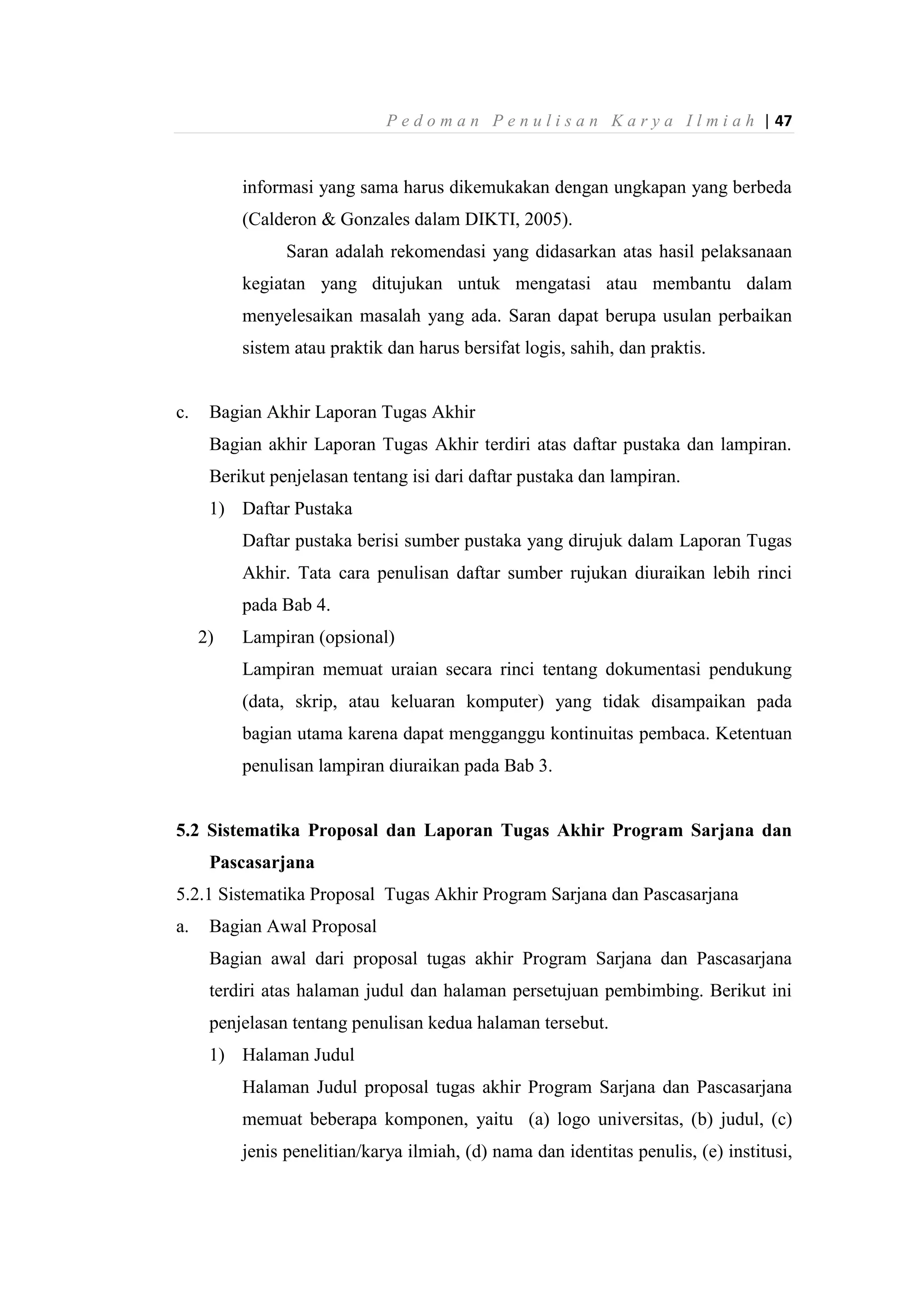 P e d o m a n P e n u l i s a n K a r y a I l m i a h | 47
informasi yang sama harus dikemukakan dengan ungkapan yang berbeda
(Calderon & Gonzales dalam DIKTI, 2005).
Saran adalah rekomendasi yang didasarkan atas hasil pelaksanaan
kegiatan yang ditujukan untuk mengatasi atau membantu dalam
menyelesaikan masalah yang ada. Saran dapat berupa usulan perbaikan
sistem atau praktik dan harus bersifat logis, sahih, dan praktis.
c. Bagian Akhir Laporan Tugas Akhir
Bagian akhir Laporan Tugas Akhir terdiri atas daftar pustaka dan lampiran.
Berikut penjelasan tentang isi dari daftar pustaka dan lampiran.
1) Daftar Pustaka
Daftar pustaka berisi sumber pustaka yang dirujuk dalam Laporan Tugas
Akhir. Tata cara penulisan daftar sumber rujukan diuraikan lebih rinci
pada Bab 4.
2) Lampiran (opsional)
Lampiran memuat uraian secara rinci tentang dokumentasi pendukung
(data, skrip, atau keluaran komputer) yang tidak disampaikan pada
bagian utama karena dapat mengganggu kontinuitas pembaca. Ketentuan
penulisan lampiran diuraikan pada Bab 3.
5.2 Sistematika Proposal dan Laporan Tugas Akhir Program Sarjana dan
Pascasarjana
5.2.1 Sistematika Proposal Tugas Akhir Program Sarjana dan Pascasarjana
a. Bagian Awal Proposal
Bagian awal dari proposal tugas akhir Program Sarjana dan Pascasarjana
terdiri atas halaman judul dan halaman persetujuan pembimbing. Berikut ini
penjelasan tentang penulisan kedua halaman tersebut.
1) Halaman Judul
Halaman Judul proposal tugas akhir Program Sarjana dan Pascasarjana
memuat beberapa komponen, yaitu (a) logo universitas, (b) judul, (c)
jenis penelitian/karya ilmiah, (d) nama dan identitas penulis, (e) institusi,
 