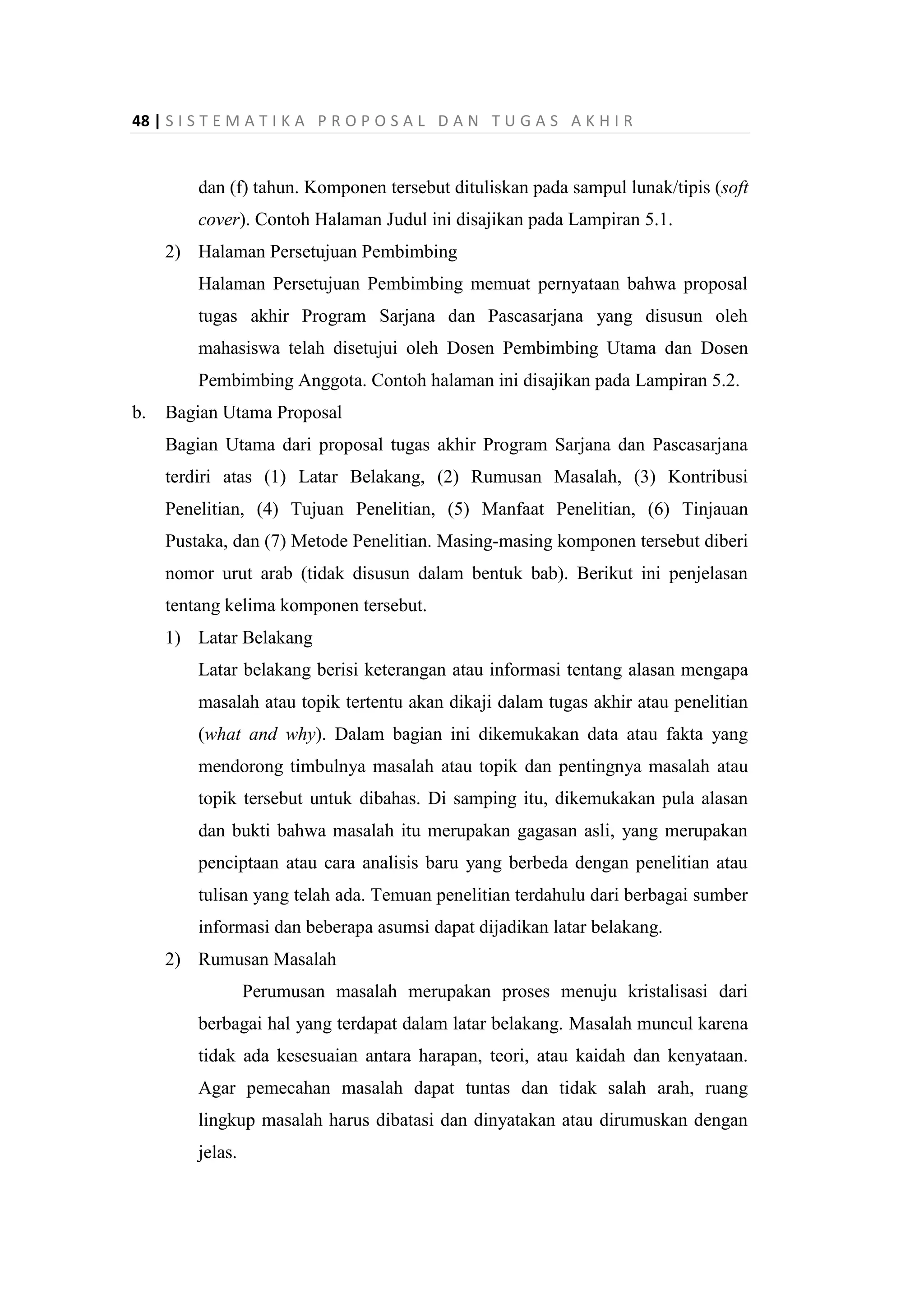 48 | S I S T E M A T I K A P R O P O S A L D A N T U G A S A K H I R
dan (f) tahun. Komponen tersebut dituliskan pada sampul lunak/tipis (soft
cover). Contoh Halaman Judul ini disajikan pada Lampiran 5.1.
2) Halaman Persetujuan Pembimbing
Halaman Persetujuan Pembimbing memuat pernyataan bahwa proposal
tugas akhir Program Sarjana dan Pascasarjana yang disusun oleh
mahasiswa telah disetujui oleh Dosen Pembimbing Utama dan Dosen
Pembimbing Anggota. Contoh halaman ini disajikan pada Lampiran 5.2.
b. Bagian Utama Proposal
Bagian Utama dari proposal tugas akhir Program Sarjana dan Pascasarjana
terdiri atas (1) Latar Belakang, (2) Rumusan Masalah, (3) Kontribusi
Penelitian, (4) Tujuan Penelitian, (5) Manfaat Penelitian, (6) Tinjauan
Pustaka, dan (7) Metode Penelitian. Masing-masing komponen tersebut diberi
nomor urut arab (tidak disusun dalam bentuk bab). Berikut ini penjelasan
tentang kelima komponen tersebut.
1) Latar Belakang
Latar belakang berisi keterangan atau informasi tentang alasan mengapa
masalah atau topik tertentu akan dikaji dalam tugas akhir atau penelitian
(what and why). Dalam bagian ini dikemukakan data atau fakta yang
mendorong timbulnya masalah atau topik dan pentingnya masalah atau
topik tersebut untuk dibahas. Di samping itu, dikemukakan pula alasan
dan bukti bahwa masalah itu merupakan gagasan asli, yang merupakan
penciptaan atau cara analisis baru yang berbeda dengan penelitian atau
tulisan yang telah ada. Temuan penelitian terdahulu dari berbagai sumber
informasi dan beberapa asumsi dapat dijadikan latar belakang.
2) Rumusan Masalah
Perumusan masalah merupakan proses menuju kristalisasi dari
berbagai hal yang terdapat dalam latar belakang. Masalah muncul karena
tidak ada kesesuaian antara harapan, teori, atau kaidah dan kenyataan.
Agar pemecahan masalah dapat tuntas dan tidak salah arah, ruang
lingkup masalah harus dibatasi dan dinyatakan atau dirumuskan dengan
jelas.
 