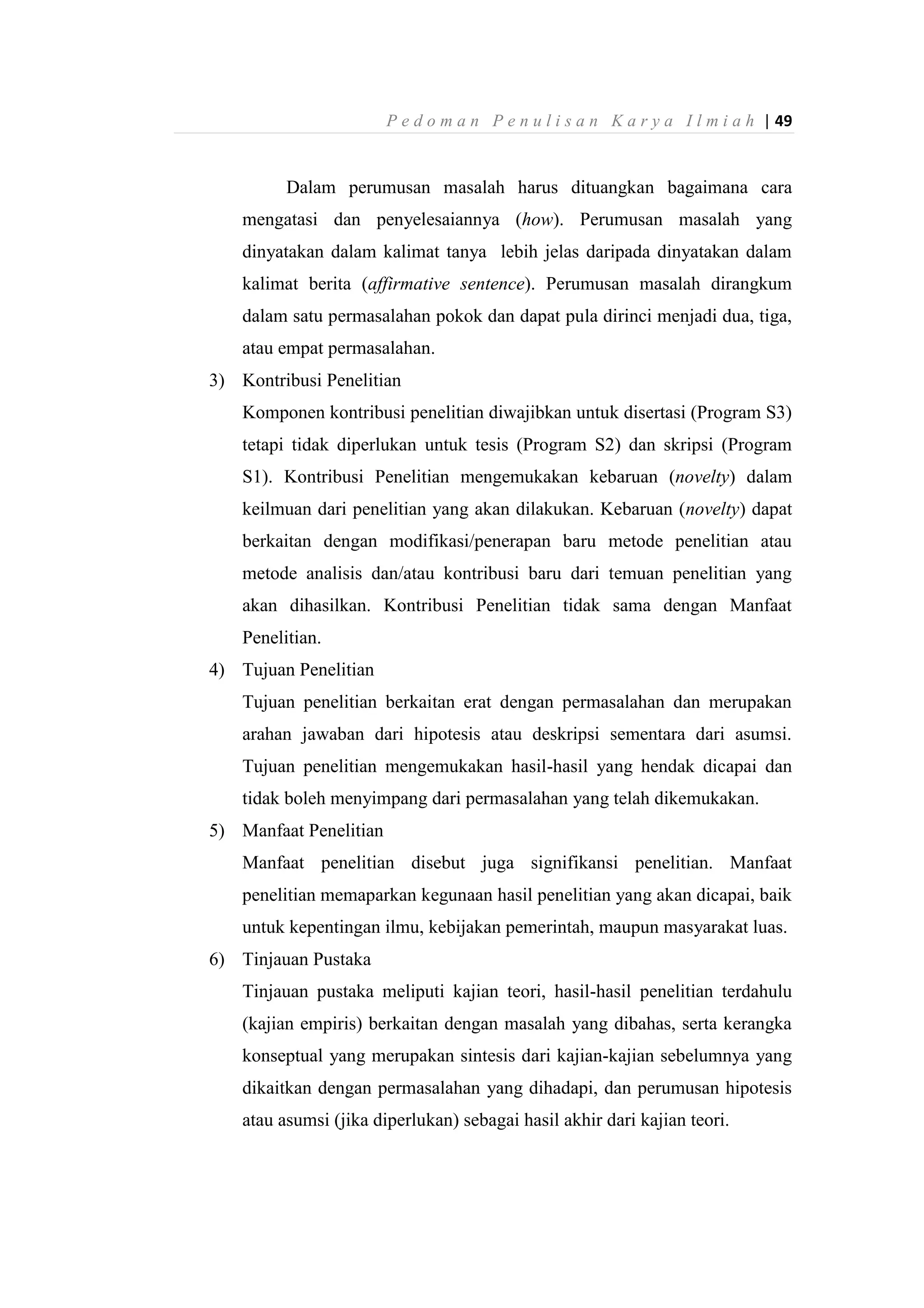 P e d o m a n P e n u l i s a n K a r y a I l m i a h | 49
Dalam perumusan masalah harus dituangkan bagaimana cara
mengatasi dan penyelesaiannya (how). Perumusan masalah yang
dinyatakan dalam kalimat tanya lebih jelas daripada dinyatakan dalam
kalimat berita (affirmative sentence). Perumusan masalah dirangkum
dalam satu permasalahan pokok dan dapat pula dirinci menjadi dua, tiga,
atau empat permasalahan.
3) Kontribusi Penelitian
Komponen kontribusi penelitian diwajibkan untuk disertasi (Program S3)
tetapi tidak diperlukan untuk tesis (Program S2) dan skripsi (Program
S1). Kontribusi Penelitian mengemukakan kebaruan (novelty) dalam
keilmuan dari penelitian yang akan dilakukan. Kebaruan (novelty) dapat
berkaitan dengan modifikasi/penerapan baru metode penelitian atau
metode analisis dan/atau kontribusi baru dari temuan penelitian yang
akan dihasilkan. Kontribusi Penelitian tidak sama dengan Manfaat
Penelitian.
4) Tujuan Penelitian
Tujuan penelitian berkaitan erat dengan permasalahan dan merupakan
arahan jawaban dari hipotesis atau deskripsi sementara dari asumsi.
Tujuan penelitian mengemukakan hasil-hasil yang hendak dicapai dan
tidak boleh menyimpang dari permasalahan yang telah dikemukakan.
5) Manfaat Penelitian
Manfaat penelitian disebut juga signifikansi penelitian. Manfaat
penelitian memaparkan kegunaan hasil penelitian yang akan dicapai, baik
untuk kepentingan ilmu, kebijakan pemerintah, maupun masyarakat luas.
6) Tinjauan Pustaka
Tinjauan pustaka meliputi kajian teori, hasil-hasil penelitian terdahulu
(kajian empiris) berkaitan dengan masalah yang dibahas, serta kerangka
konseptual yang merupakan sintesis dari kajian-kajian sebelumnya yang
dikaitkan dengan permasalahan yang dihadapi, dan perumusan hipotesis
atau asumsi (jika diperlukan) sebagai hasil akhir dari kajian teori.
 