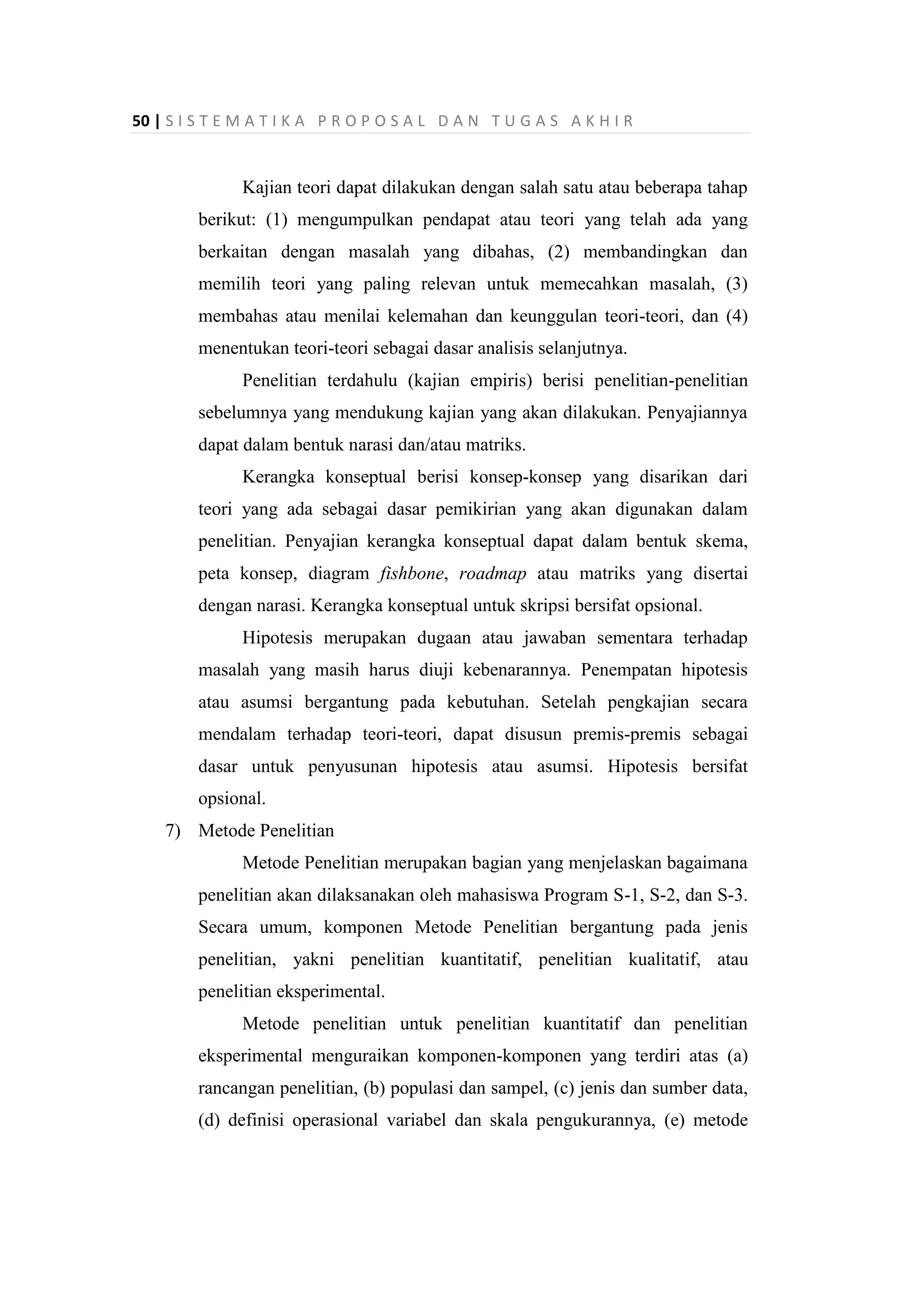 50 | S I S T E M A T I K A P R O P O S A L D A N T U G A S A K H I R
Kajian teori dapat dilakukan dengan salah satu atau beberapa tahap
berikut: (1) mengumpulkan pendapat atau teori yang telah ada yang
berkaitan dengan masalah yang dibahas, (2) membandingkan dan
memilih teori yang paling relevan untuk memecahkan masalah, (3)
membahas atau menilai kelemahan dan keunggulan teori-teori, dan (4)
menentukan teori-teori sebagai dasar analisis selanjutnya.
Penelitian terdahulu (kajian empiris) berisi penelitian-penelitian
sebelumnya yang mendukung kajian yang akan dilakukan. Penyajiannya
dapat dalam bentuk narasi dan/atau matriks.
Kerangka konseptual berisi konsep-konsep yang disarikan dari
teori yang ada sebagai dasar pemikirian yang akan digunakan dalam
penelitian. Penyajian kerangka konseptual dapat dalam bentuk skema,
peta konsep, diagram fishbone, roadmap atau matriks yang disertai
dengan narasi. Kerangka konseptual untuk skripsi bersifat opsional.
Hipotesis merupakan dugaan atau jawaban sementara terhadap
masalah yang masih harus diuji kebenarannya. Penempatan hipotesis
atau asumsi bergantung pada kebutuhan. Setelah pengkajian secara
mendalam terhadap teori-teori, dapat disusun premis-premis sebagai
dasar untuk penyusunan hipotesis atau asumsi. Hipotesis bersifat
opsional.
7) Metode Penelitian
Metode Penelitian merupakan bagian yang menjelaskan bagaimana
penelitian akan dilaksanakan oleh mahasiswa Program S-1, S-2, dan S-3.
Secara umum, komponen Metode Penelitian bergantung pada jenis
penelitian, yakni penelitian kuantitatif, penelitian kualitatif, atau
penelitian eksperimental.
Metode penelitian untuk penelitian kuantitatif dan penelitian
eksperimental menguraikan komponen-komponen yang terdiri atas (a)
rancangan penelitian, (b) populasi dan sampel, (c) jenis dan sumber data,
(d) definisi operasional variabel dan skala pengukurannya, (e) metode
 