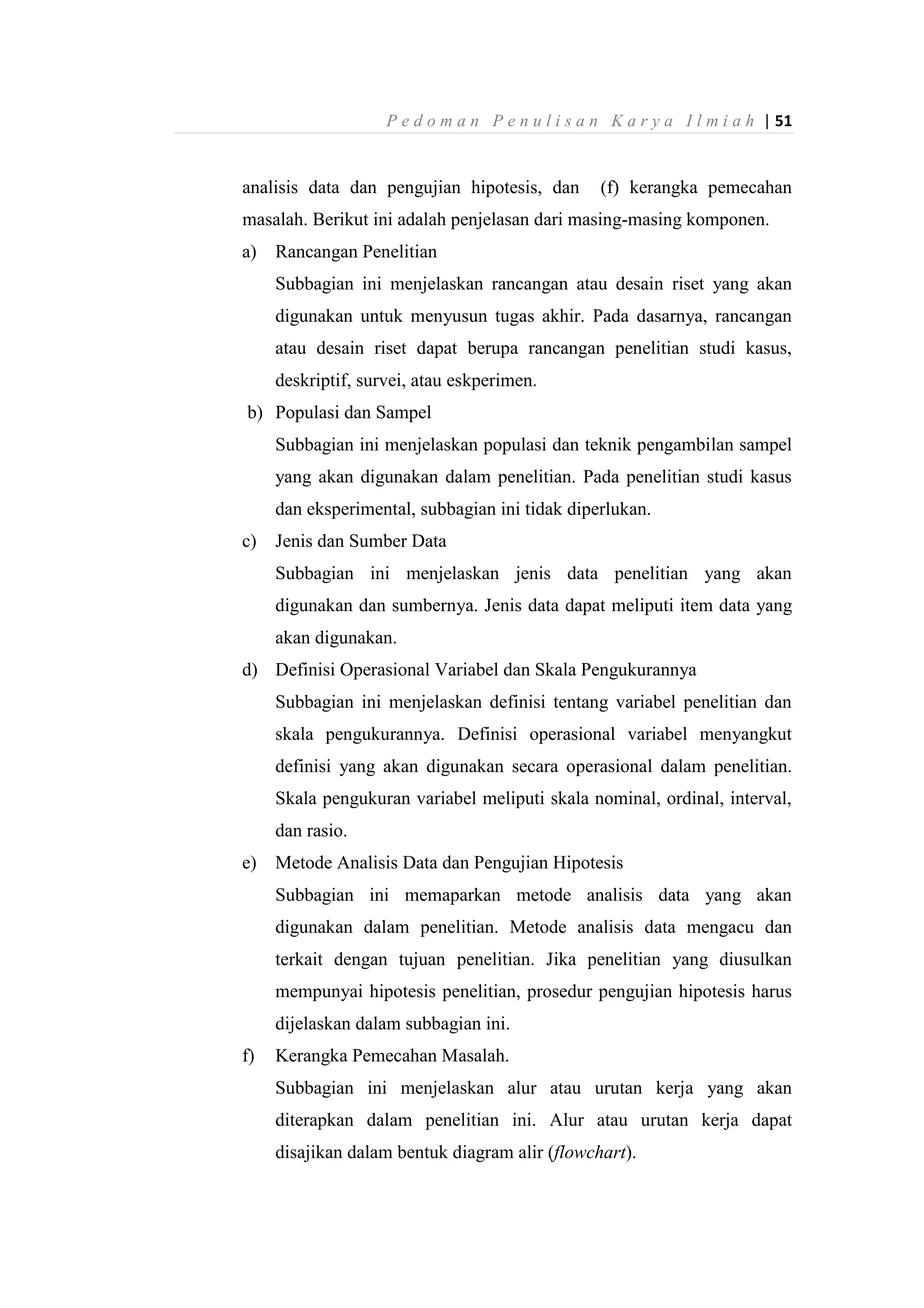 P e d o m a n P e n u l i s a n K a r y a I l m i a h | 51
analisis data dan pengujian hipotesis, dan (f) kerangka pemecahan
masalah. Berikut ini adalah penjelasan dari masing-masing komponen.
a) Rancangan Penelitian
Subbagian ini menjelaskan rancangan atau desain riset yang akan
digunakan untuk menyusun tugas akhir. Pada dasarnya, rancangan
atau desain riset dapat berupa rancangan penelitian studi kasus,
deskriptif, survei, atau eskperimen.
b) Populasi dan Sampel
Subbagian ini menjelaskan populasi dan teknik pengambilan sampel
yang akan digunakan dalam penelitian. Pada penelitian studi kasus
dan eksperimental, subbagian ini tidak diperlukan.
c) Jenis dan Sumber Data
Subbagian ini menjelaskan jenis data penelitian yang akan
digunakan dan sumbernya. Jenis data dapat meliputi item data yang
akan digunakan.
d) Definisi Operasional Variabel dan Skala Pengukurannya
Subbagian ini menjelaskan definisi tentang variabel penelitian dan
skala pengukurannya. Definisi operasional variabel menyangkut
definisi yang akan digunakan secara operasional dalam penelitian.
Skala pengukuran variabel meliputi skala nominal, ordinal, interval,
dan rasio.
e) Metode Analisis Data dan Pengujian Hipotesis
Subbagian ini memaparkan metode analisis data yang akan
digunakan dalam penelitian. Metode analisis data mengacu dan
terkait dengan tujuan penelitian. Jika penelitian yang diusulkan
mempunyai hipotesis penelitian, prosedur pengujian hipotesis harus
dijelaskan dalam subbagian ini.
f) Kerangka Pemecahan Masalah.
Subbagian ini menjelaskan alur atau urutan kerja yang akan
diterapkan dalam penelitian ini. Alur atau urutan kerja dapat
disajikan dalam bentuk diagram alir (flowchart).
 