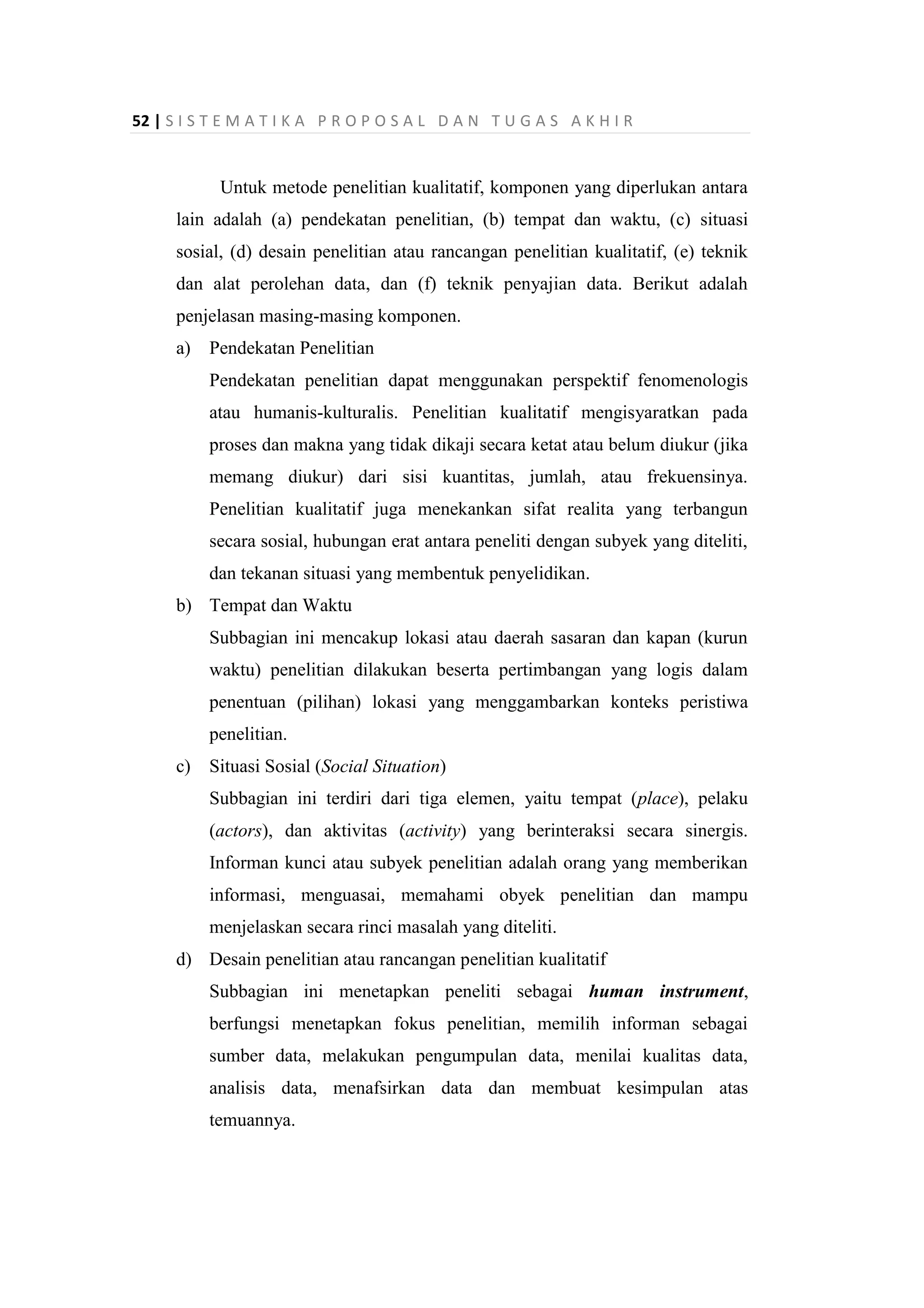 52 | S I S T E M A T I K A P R O P O S A L D A N T U G A S A K H I R
Untuk metode penelitian kualitatif, komponen yang diperlukan antara
lain adalah (a) pendekatan penelitian, (b) tempat dan waktu, (c) situasi
sosial, (d) desain penelitian atau rancangan penelitian kualitatif, (e) teknik
dan alat perolehan data, dan (f) teknik penyajian data. Berikut adalah
penjelasan masing-masing komponen.
a) Pendekatan Penelitian
Pendekatan penelitian dapat menggunakan perspektif fenomenologis
atau humanis-kulturalis. Penelitian kualitatif mengisyaratkan pada
proses dan makna yang tidak dikaji secara ketat atau belum diukur (jika
memang diukur) dari sisi kuantitas, jumlah, atau frekuensinya.
Penelitian kualitatif juga menekankan sifat realita yang terbangun
secara sosial, hubungan erat antara peneliti dengan subyek yang diteliti,
dan tekanan situasi yang membentuk penyelidikan.
b) Tempat dan Waktu
Subbagian ini mencakup lokasi atau daerah sasaran dan kapan (kurun
waktu) penelitian dilakukan beserta pertimbangan yang logis dalam
penentuan (pilihan) lokasi yang menggambarkan konteks peristiwa
penelitian.
c) Situasi Sosial (Social Situation)
Subbagian ini terdiri dari tiga elemen, yaitu tempat (place), pelaku
(actors), dan aktivitas (activity) yang berinteraksi secara sinergis.
Informan kunci atau subyek penelitian adalah orang yang memberikan
informasi, menguasai, memahami obyek penelitian dan mampu
menjelaskan secara rinci masalah yang diteliti.
d) Desain penelitian atau rancangan penelitian kualitatif
Subbagian ini menetapkan peneliti sebagai human instrument,
berfungsi menetapkan fokus penelitian, memilih informan sebagai
sumber data, melakukan pengumpulan data, menilai kualitas data,
analisis data, menafsirkan data dan membuat kesimpulan atas
temuannya.
 