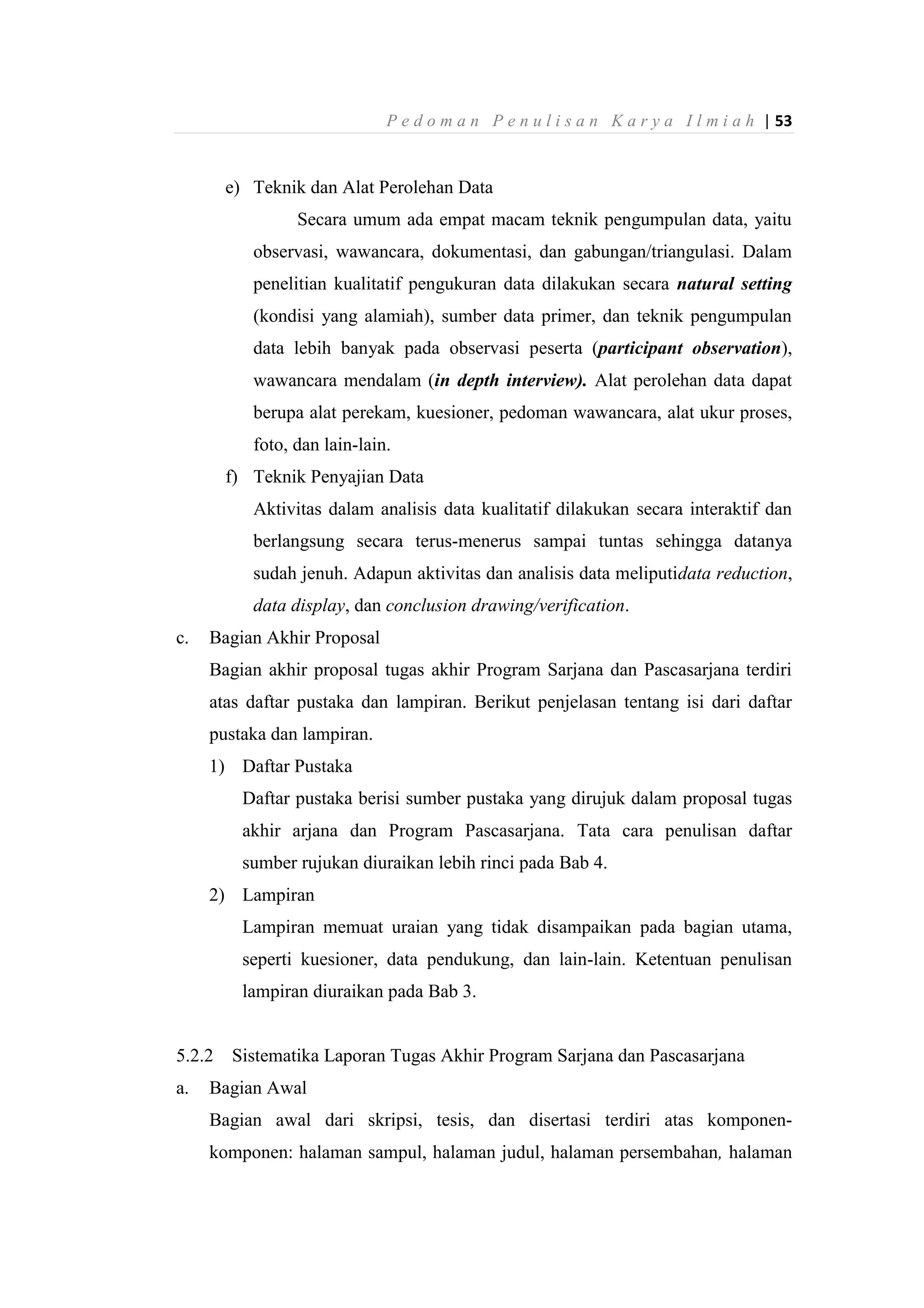 P e d o m a n P e n u l i s a n K a r y a I l m i a h | 53
e) Teknik dan Alat Perolehan Data
Secara umum ada empat macam teknik pengumpulan data, yaitu
observasi, wawancara, dokumentasi, dan gabungan/triangulasi. Dalam
penelitian kualitatif pengukuran data dilakukan secara natural setting
(kondisi yang alamiah), sumber data primer, dan teknik pengumpulan
data lebih banyak pada observasi peserta (participant observation),
wawancara mendalam (in depth interview). Alat perolehan data dapat
berupa alat perekam, kuesioner, pedoman wawancara, alat ukur proses,
foto, dan lain-lain.
f) Teknik Penyajian Data
Aktivitas dalam analisis data kualitatif dilakukan secara interaktif dan
berlangsung secara terus-menerus sampai tuntas sehingga datanya
sudah jenuh. Adapun aktivitas dan analisis data meliputidata reduction,
data display, dan conclusion drawing/verification.
c. Bagian Akhir Proposal
Bagian akhir proposal tugas akhir Program Sarjana dan Pascasarjana terdiri
atas daftar pustaka dan lampiran. Berikut penjelasan tentang isi dari daftar
pustaka dan lampiran.
1) Daftar Pustaka
Daftar pustaka berisi sumber pustaka yang dirujuk dalam proposal tugas
akhir arjana dan Program Pascasarjana. Tata cara penulisan daftar
sumber rujukan diuraikan lebih rinci pada Bab 4.
2) Lampiran
Lampiran memuat uraian yang tidak disampaikan pada bagian utama,
seperti kuesioner, data pendukung, dan lain-lain. Ketentuan penulisan
lampiran diuraikan pada Bab 3.
5.2.2 Sistematika Laporan Tugas Akhir Program Sarjana dan Pascasarjana
a. Bagian Awal
Bagian awal dari skripsi, tesis, dan disertasi terdiri atas komponen-
komponen: halaman sampul, halaman judul, halaman persembahan, halaman
 