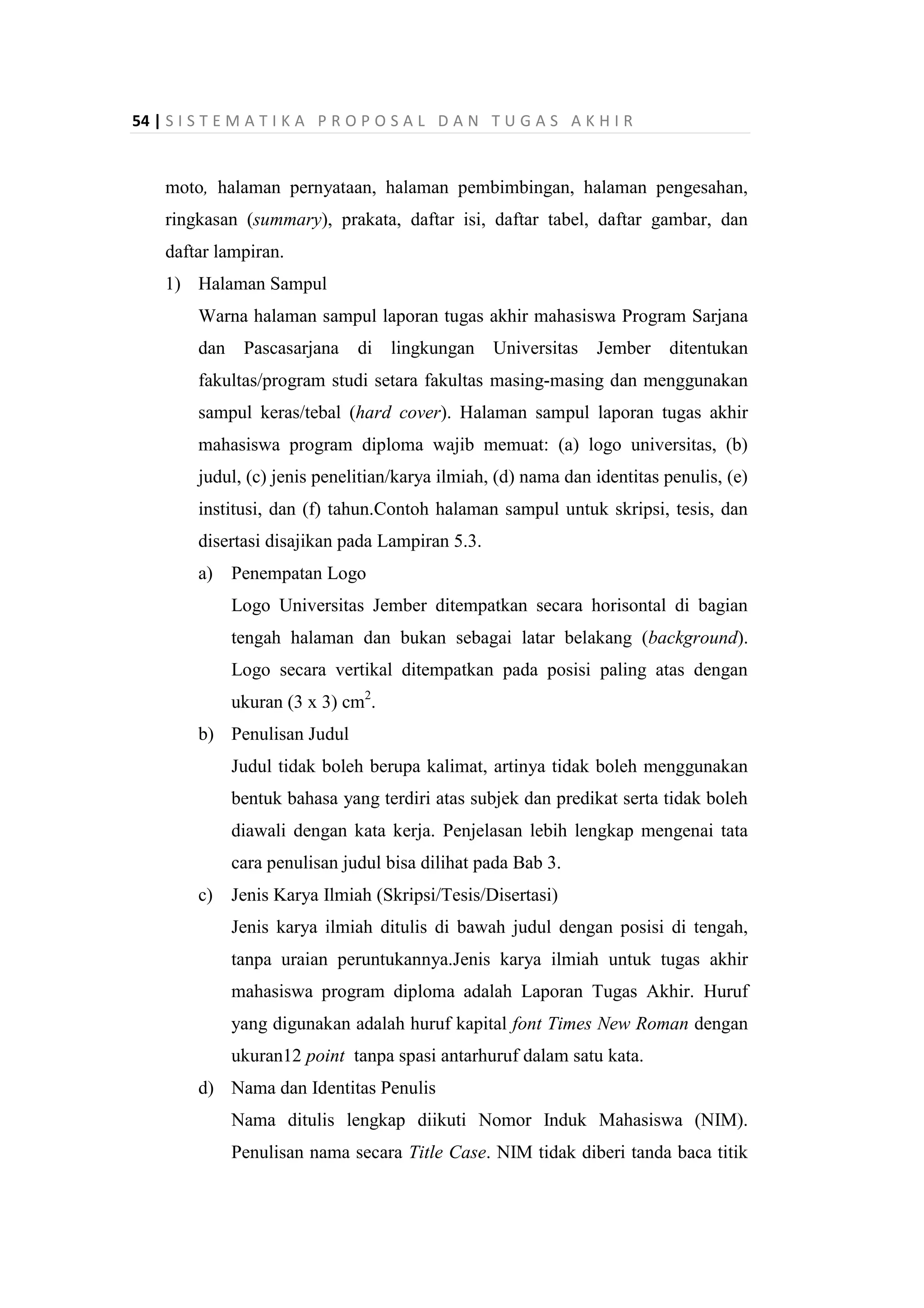 54 | S I S T E M A T I K A P R O P O S A L D A N T U G A S A K H I R
moto, halaman pernyataan, halaman pembimbingan, halaman pengesahan,
ringkasan (summary), prakata, daftar isi, daftar tabel, daftar gambar, dan
daftar lampiran.
1) Halaman Sampul
Warna halaman sampul laporan tugas akhir mahasiswa Program Sarjana
dan Pascasarjana di lingkungan Universitas Jember ditentukan
fakultas/program studi setara fakultas masing-masing dan menggunakan
sampul keras/tebal (hard cover). Halaman sampul laporan tugas akhir
mahasiswa program diploma wajib memuat: (a) logo universitas, (b)
judul, (c) jenis penelitian/karya ilmiah, (d) nama dan identitas penulis, (e)
institusi, dan (f) tahun.Contoh halaman sampul untuk skripsi, tesis, dan
disertasi disajikan pada Lampiran 5.3.
a) Penempatan Logo
Logo Universitas Jember ditempatkan secara horisontal di bagian
tengah halaman dan bukan sebagai latar belakang (background).
Logo secara vertikal ditempatkan pada posisi paling atas dengan
ukuran (3 x 3) cm2
.
b) Penulisan Judul
Judul tidak boleh berupa kalimat, artinya tidak boleh menggunakan
bentuk bahasa yang terdiri atas subjek dan predikat serta tidak boleh
diawali dengan kata kerja. Penjelasan lebih lengkap mengenai tata
cara penulisan judul bisa dilihat pada Bab 3.
c) Jenis Karya Ilmiah (Skripsi/Tesis/Disertasi)
Jenis karya ilmiah ditulis di bawah judul dengan posisi di tengah,
tanpa uraian peruntukannya.Jenis karya ilmiah untuk tugas akhir
mahasiswa program diploma adalah Laporan Tugas Akhir. Huruf
yang digunakan adalah huruf kapital font Times New Roman dengan
ukuran12 point tanpa spasi antarhuruf dalam satu kata.
d) Nama dan Identitas Penulis
Nama ditulis lengkap diikuti Nomor Induk Mahasiswa (NIM).
Penulisan nama secara Title Case. NIM tidak diberi tanda baca titik
 