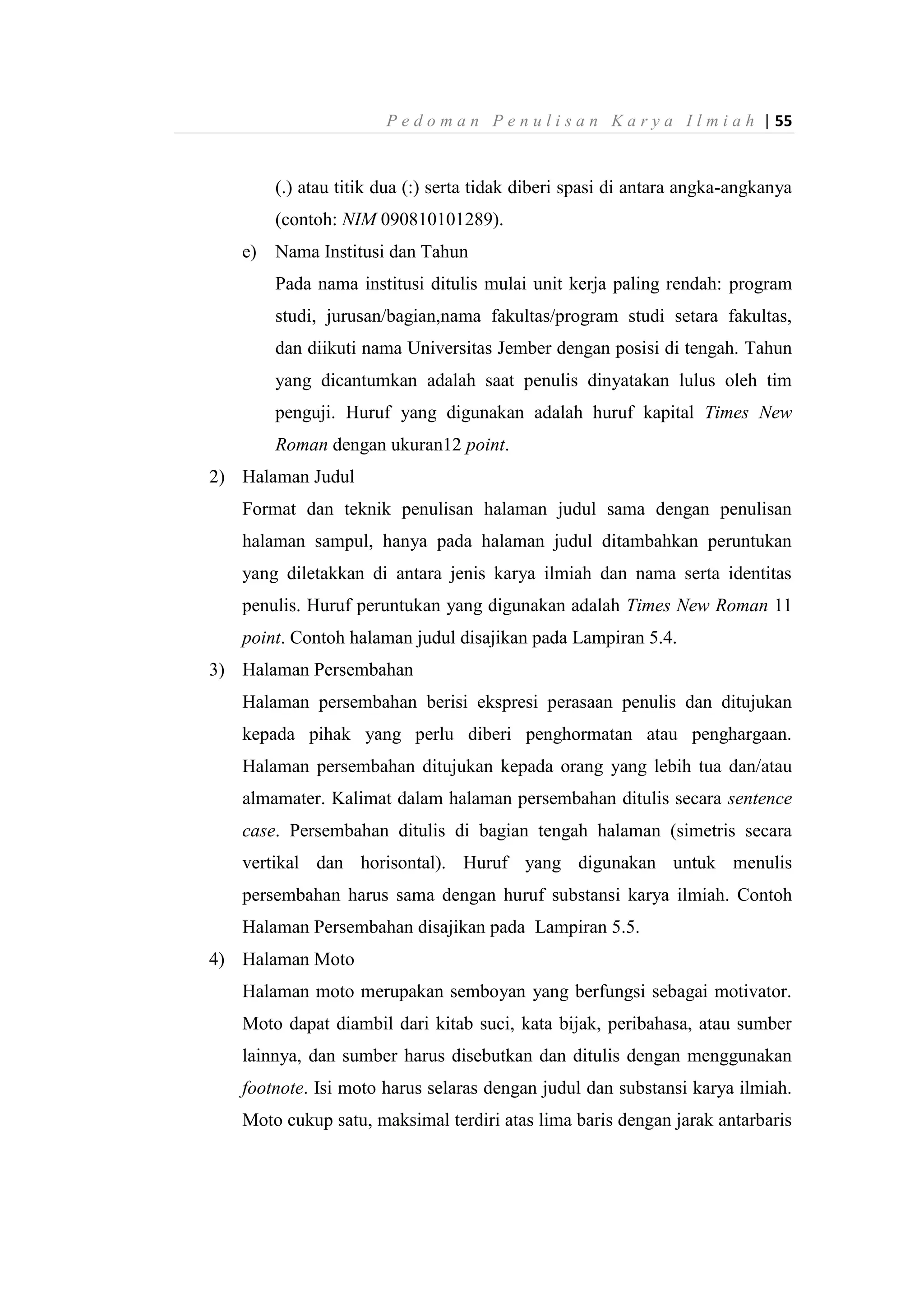 P e d o m a n P e n u l i s a n K a r y a I l m i a h | 55
(.) atau titik dua (:) serta tidak diberi spasi di antara angka-angkanya
(contoh: NIM 090810101289).
e) Nama Institusi dan Tahun
Pada nama institusi ditulis mulai unit kerja paling rendah: program
studi, jurusan/bagian,nama fakultas/program studi setara fakultas,
dan diikuti nama Universitas Jember dengan posisi di tengah. Tahun
yang dicantumkan adalah saat penulis dinyatakan lulus oleh tim
penguji. Huruf yang digunakan adalah huruf kapital Times New
Roman dengan ukuran12 point.
2) Halaman Judul
Format dan teknik penulisan halaman judul sama dengan penulisan
halaman sampul, hanya pada halaman judul ditambahkan peruntukan
yang diletakkan di antara jenis karya ilmiah dan nama serta identitas
penulis. Huruf peruntukan yang digunakan adalah Times New Roman 11
point. Contoh halaman judul disajikan pada Lampiran 5.4.
3) Halaman Persembahan
Halaman persembahan berisi ekspresi perasaan penulis dan ditujukan
kepada pihak yang perlu diberi penghormatan atau penghargaan.
Halaman persembahan ditujukan kepada orang yang lebih tua dan/atau
almamater. Kalimat dalam halaman persembahan ditulis secara sentence
case. Persembahan ditulis di bagian tengah halaman (simetris secara
vertikal dan horisontal). Huruf yang digunakan untuk menulis
persembahan harus sama dengan huruf substansi karya ilmiah. Contoh
Halaman Persembahan disajikan pada Lampiran 5.5.
4) Halaman Moto
Halaman moto merupakan semboyan yang berfungsi sebagai motivator.
Moto dapat diambil dari kitab suci, kata bijak, peribahasa, atau sumber
lainnya, dan sumber harus disebutkan dan ditulis dengan menggunakan
footnote. Isi moto harus selaras dengan judul dan substansi karya ilmiah.
Moto cukup satu, maksimal terdiri atas lima baris dengan jarak antarbaris
 