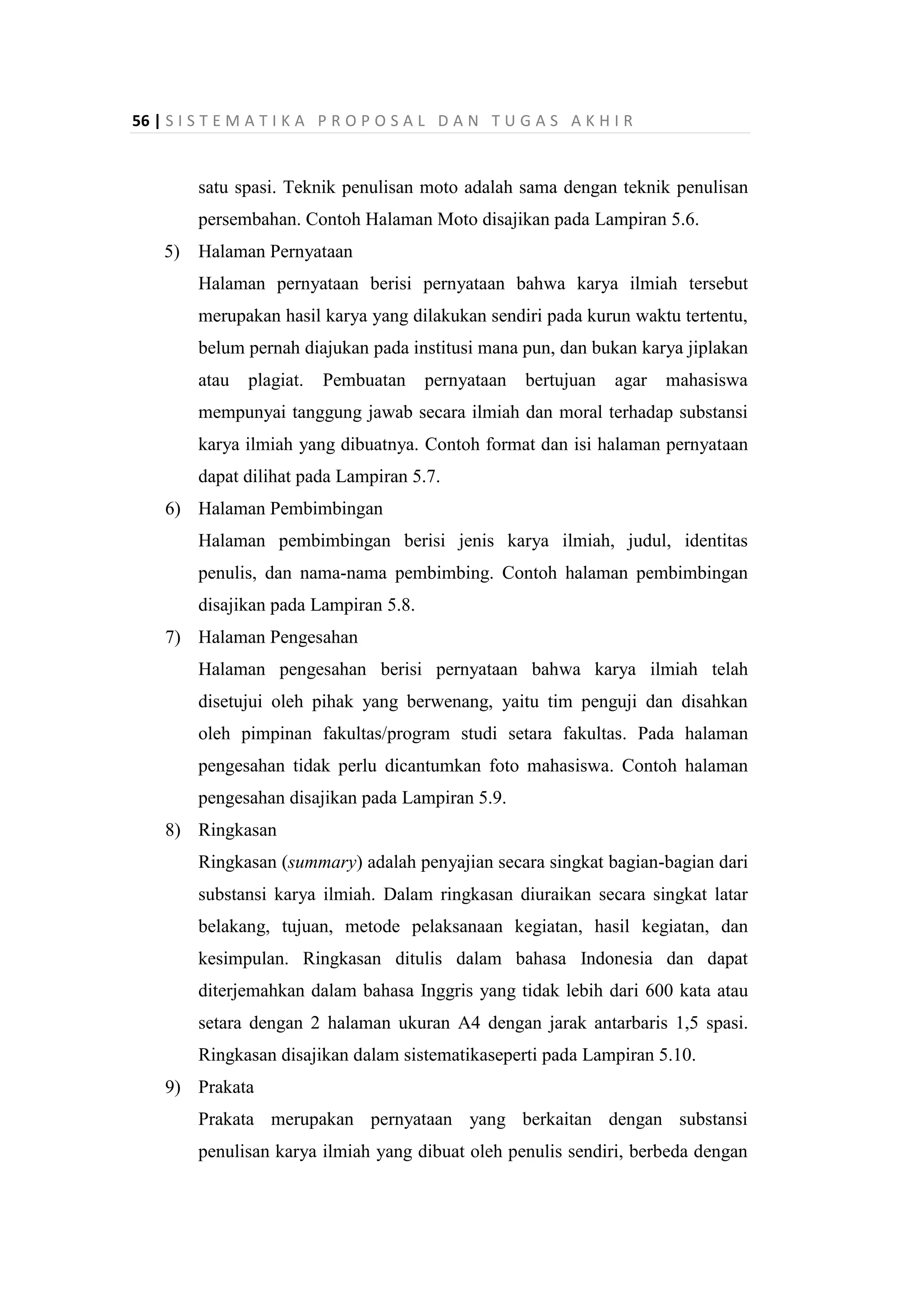 56 | S I S T E M A T I K A P R O P O S A L D A N T U G A S A K H I R
satu spasi. Teknik penulisan moto adalah sama dengan teknik penulisan
persembahan. Contoh Halaman Moto disajikan pada Lampiran 5.6.
5) Halaman Pernyataan
Halaman pernyataan berisi pernyataan bahwa karya ilmiah tersebut
merupakan hasil karya yang dilakukan sendiri pada kurun waktu tertentu,
belum pernah diajukan pada institusi mana pun, dan bukan karya jiplakan
atau plagiat. Pembuatan pernyataan bertujuan agar mahasiswa
mempunyai tanggung jawab secara ilmiah dan moral terhadap substansi
karya ilmiah yang dibuatnya. Contoh format dan isi halaman pernyataan
dapat dilihat pada Lampiran 5.7.
6) Halaman Pembimbingan
Halaman pembimbingan berisi jenis karya ilmiah, judul, identitas
penulis, dan nama-nama pembimbing. Contoh halaman pembimbingan
disajikan pada Lampiran 5.8.
7) Halaman Pengesahan
Halaman pengesahan berisi pernyataan bahwa karya ilmiah telah
disetujui oleh pihak yang berwenang, yaitu tim penguji dan disahkan
oleh pimpinan fakultas/program studi setara fakultas. Pada halaman
pengesahan tidak perlu dicantumkan foto mahasiswa. Contoh halaman
pengesahan disajikan pada Lampiran 5.9.
8) Ringkasan
Ringkasan (summary) adalah penyajian secara singkat bagian-bagian dari
substansi karya ilmiah. Dalam ringkasan diuraikan secara singkat latar
belakang, tujuan, metode pelaksanaan kegiatan, hasil kegiatan, dan
kesimpulan. Ringkasan ditulis dalam bahasa Indonesia dan dapat
diterjemahkan dalam bahasa Inggris yang tidak lebih dari 600 kata atau
setara dengan 2 halaman ukuran A4 dengan jarak antarbaris 1,5 spasi.
Ringkasan disajikan dalam sistematikaseperti pada Lampiran 5.10.
9) Prakata
Prakata merupakan pernyataan yang berkaitan dengan substansi
penulisan karya ilmiah yang dibuat oleh penulis sendiri, berbeda dengan
 