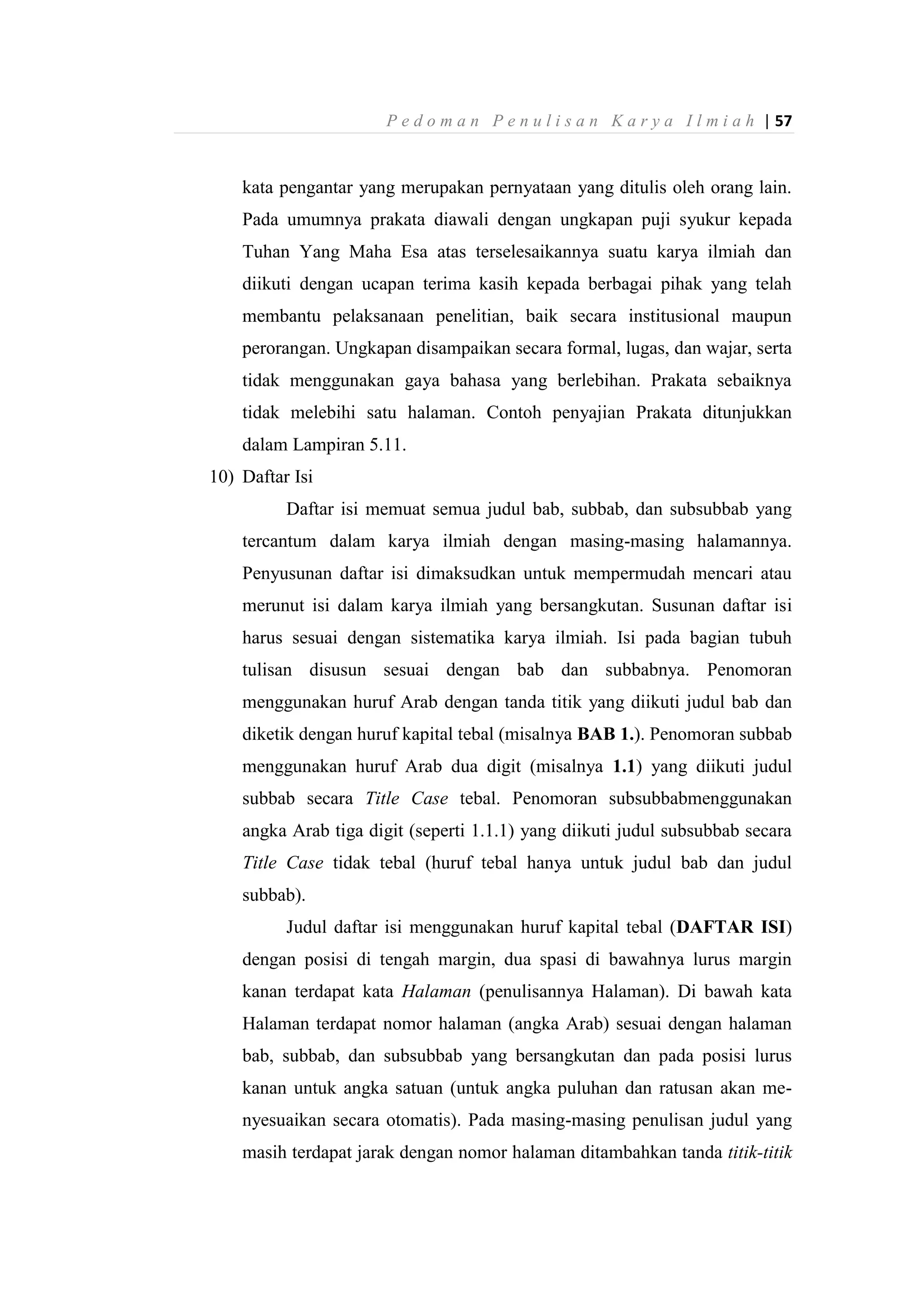 P e d o m a n P e n u l i s a n K a r y a I l m i a h | 57
kata pengantar yang merupakan pernyataan yang ditulis oleh orang lain.
Pada umumnya prakata diawali dengan ungkapan puji syukur kepada
Tuhan Yang Maha Esa atas terselesaikannya suatu karya ilmiah dan
diikuti dengan ucapan terima kasih kepada berbagai pihak yang telah
membantu pelaksanaan penelitian, baik secara institusional maupun
perorangan. Ungkapan disampaikan secara formal, lugas, dan wajar, serta
tidak menggunakan gaya bahasa yang berlebihan. Prakata sebaiknya
tidak melebihi satu halaman. Contoh penyajian Prakata ditunjukkan
dalam Lampiran 5.11.
10) Daftar Isi
Daftar isi memuat semua judul bab, subbab, dan subsubbab yang
tercantum dalam karya ilmiah dengan masing-masing halamannya.
Penyusunan daftar isi dimaksudkan untuk mempermudah mencari atau
merunut isi dalam karya ilmiah yang bersangkutan. Susunan daftar isi
harus sesuai dengan sistematika karya ilmiah. Isi pada bagian tubuh
tulisan disusun sesuai dengan bab dan subbabnya. Penomoran
menggunakan huruf Arab dengan tanda titik yang diikuti judul bab dan
diketik dengan huruf kapital tebal (misalnya BAB 1.). Penomoran subbab
menggunakan huruf Arab dua digit (misalnya 1.1) yang diikuti judul
subbab secara Title Case tebal. Penomoran subsubbabmenggunakan
angka Arab tiga digit (seperti 1.1.1) yang diikuti judul subsubbab secara
Title Case tidak tebal (huruf tebal hanya untuk judul bab dan judul
subbab).
Judul daftar isi menggunakan huruf kapital tebal (DAFTAR ISI)
dengan posisi di tengah margin, dua spasi di bawahnya lurus margin
kanan terdapat kata Halaman (penulisannya Halaman). Di bawah kata
Halaman terdapat nomor halaman (angka Arab) sesuai dengan halaman
bab, subbab, dan subsubbab yang bersangkutan dan pada posisi lurus
kanan untuk angka satuan (untuk angka puluhan dan ratusan akan me-
nyesuaikan secara otomatis). Pada masing-masing penulisan judul yang
masih terdapat jarak dengan nomor halaman ditambahkan tanda titik-titik
 