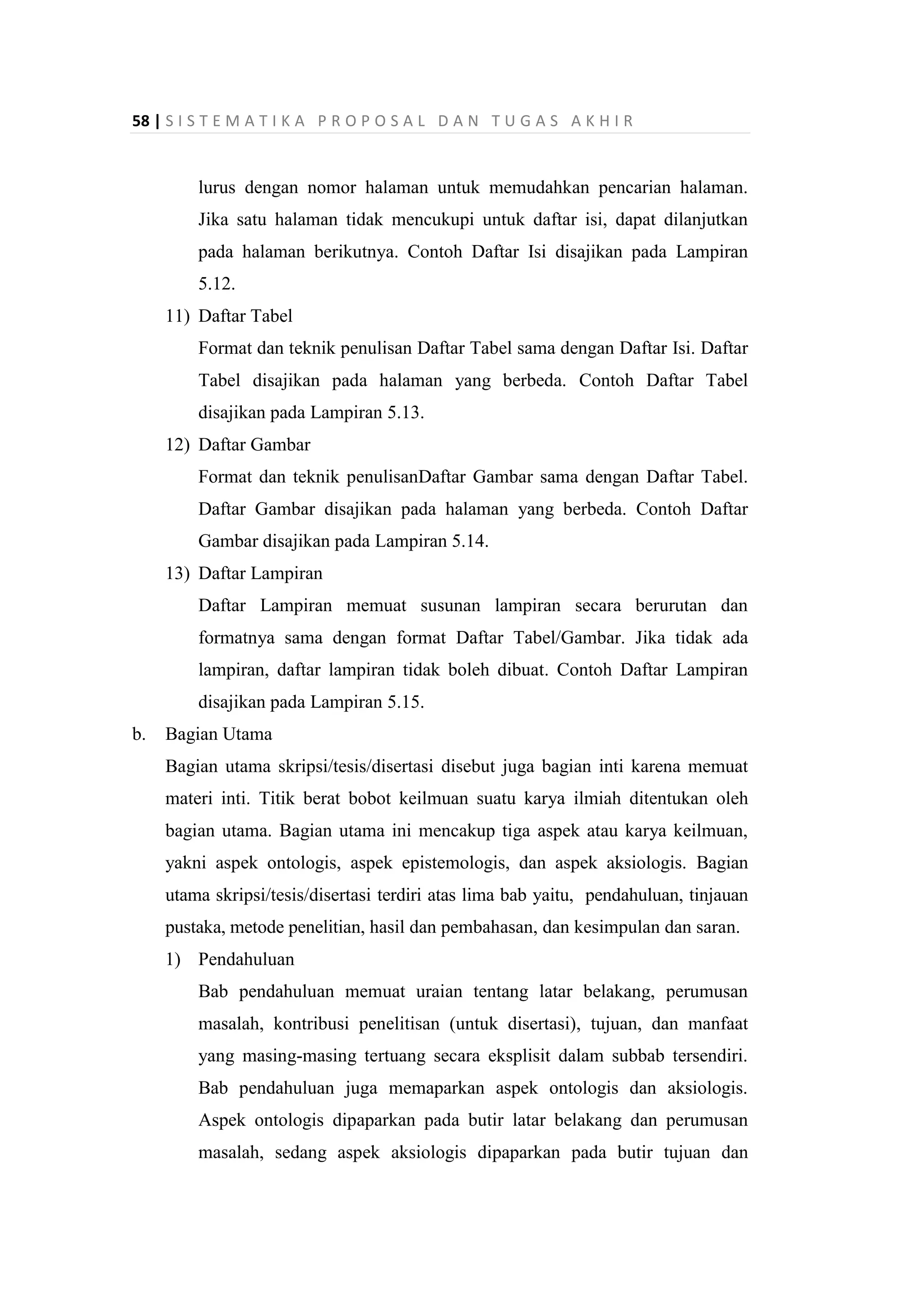 58 | S I S T E M A T I K A P R O P O S A L D A N T U G A S A K H I R
lurus dengan nomor halaman untuk memudahkan pencarian halaman.
Jika satu halaman tidak mencukupi untuk daftar isi, dapat dilanjutkan
pada halaman berikutnya. Contoh Daftar Isi disajikan pada Lampiran
5.12.
11) Daftar Tabel
Format dan teknik penulisan Daftar Tabel sama dengan Daftar Isi. Daftar
Tabel disajikan pada halaman yang berbeda. Contoh Daftar Tabel
disajikan pada Lampiran 5.13.
12) Daftar Gambar
Format dan teknik penulisanDaftar Gambar sama dengan Daftar Tabel.
Daftar Gambar disajikan pada halaman yang berbeda. Contoh Daftar
Gambar disajikan pada Lampiran 5.14.
13) Daftar Lampiran
Daftar Lampiran memuat susunan lampiran secara berurutan dan
formatnya sama dengan format Daftar Tabel/Gambar. Jika tidak ada
lampiran, daftar lampiran tidak boleh dibuat. Contoh Daftar Lampiran
disajikan pada Lampiran 5.15.
b. Bagian Utama
Bagian utama skripsi/tesis/disertasi disebut juga bagian inti karena memuat
materi inti. Titik berat bobot keilmuan suatu karya ilmiah ditentukan oleh
bagian utama. Bagian utama ini mencakup tiga aspek atau karya keilmuan,
yakni aspek ontologis, aspek epistemologis, dan aspek aksiologis. Bagian
utama skripsi/tesis/disertasi terdiri atas lima bab yaitu, pendahuluan, tinjauan
pustaka, metode penelitian, hasil dan pembahasan, dan kesimpulan dan saran.
1) Pendahuluan
Bab pendahuluan memuat uraian tentang latar belakang, perumusan
masalah, kontribusi penelitisan (untuk disertasi), tujuan, dan manfaat
yang masing-masing tertuang secara eksplisit dalam subbab tersendiri.
Bab pendahuluan juga memaparkan aspek ontologis dan aksiologis.
Aspek ontologis dipaparkan pada butir latar belakang dan perumusan
masalah, sedang aspek aksiologis dipaparkan pada butir tujuan dan
 