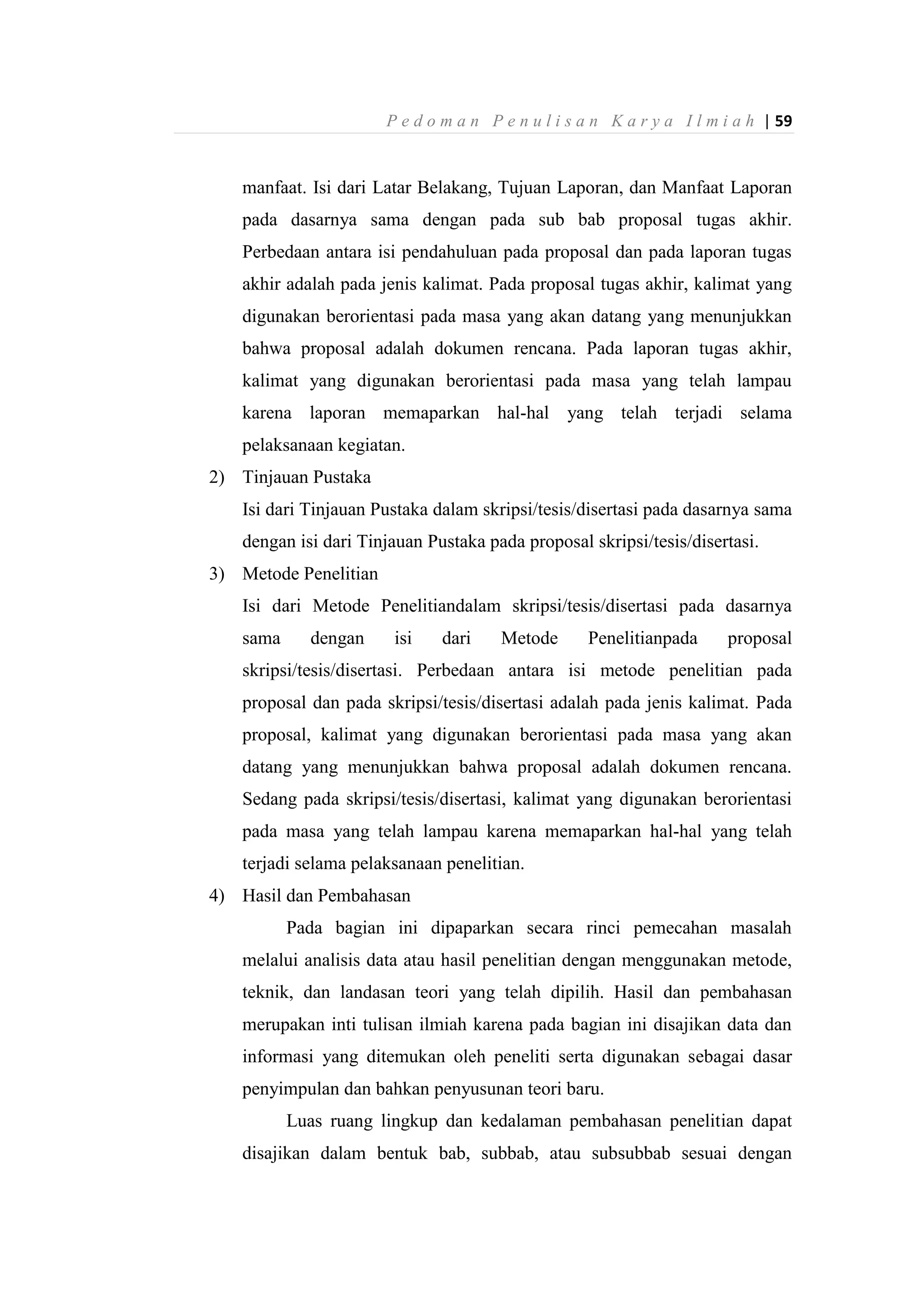 P e d o m a n P e n u l i s a n K a r y a I l m i a h | 59
manfaat. Isi dari Latar Belakang, Tujuan Laporan, dan Manfaat Laporan
pada dasarnya sama dengan pada sub bab proposal tugas akhir.
Perbedaan antara isi pendahuluan pada proposal dan pada laporan tugas
akhir adalah pada jenis kalimat. Pada proposal tugas akhir, kalimat yang
digunakan berorientasi pada masa yang akan datang yang menunjukkan
bahwa proposal adalah dokumen rencana. Pada laporan tugas akhir,
kalimat yang digunakan berorientasi pada masa yang telah lampau
karena laporan memaparkan hal-hal yang telah terjadi selama
pelaksanaan kegiatan.
2) Tinjauan Pustaka
Isi dari Tinjauan Pustaka dalam skripsi/tesis/disertasi pada dasarnya sama
dengan isi dari Tinjauan Pustaka pada proposal skripsi/tesis/disertasi.
3) Metode Penelitian
Isi dari Metode Penelitiandalam skripsi/tesis/disertasi pada dasarnya
sama dengan isi dari Metode Penelitianpada proposal
skripsi/tesis/disertasi. Perbedaan antara isi metode penelitian pada
proposal dan pada skripsi/tesis/disertasi adalah pada jenis kalimat. Pada
proposal, kalimat yang digunakan berorientasi pada masa yang akan
datang yang menunjukkan bahwa proposal adalah dokumen rencana.
Sedang pada skripsi/tesis/disertasi, kalimat yang digunakan berorientasi
pada masa yang telah lampau karena memaparkan hal-hal yang telah
terjadi selama pelaksanaan penelitian.
4) Hasil dan Pembahasan
Pada bagian ini dipaparkan secara rinci pemecahan masalah
melalui analisis data atau hasil penelitian dengan menggunakan metode,
teknik, dan landasan teori yang telah dipilih. Hasil dan pembahasan
merupakan inti tulisan ilmiah karena pada bagian ini disajikan data dan
informasi yang ditemukan oleh peneliti serta digunakan sebagai dasar
penyimpulan dan bahkan penyusunan teori baru.
Luas ruang lingkup dan kedalaman pembahasan penelitian dapat
disajikan dalam bentuk bab, subbab, atau subsubbab sesuai dengan
 