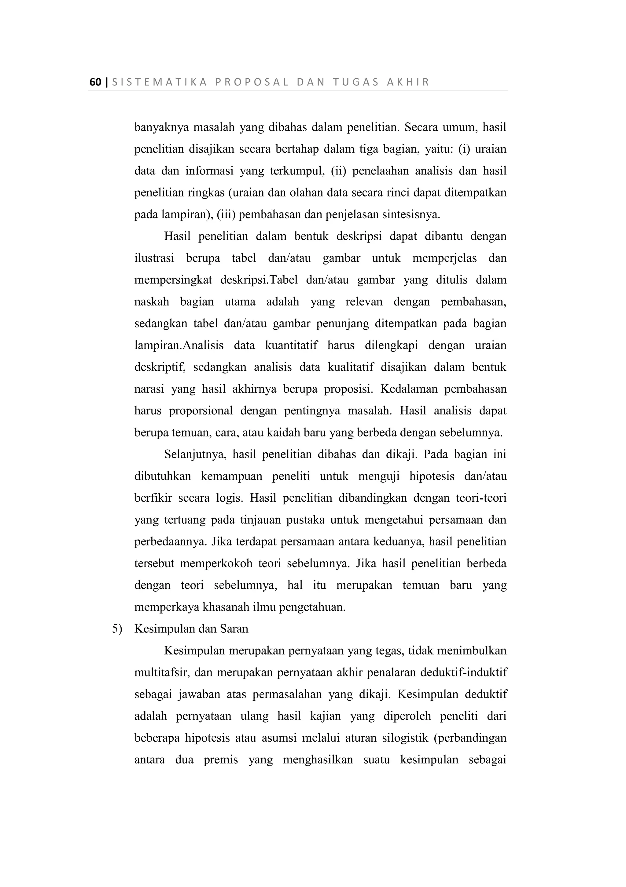 60 | S I S T E M A T I K A P R O P O S A L D A N T U G A S A K H I R
banyaknya masalah yang dibahas dalam penelitian. Secara umum, hasil
penelitian disajikan secara bertahap dalam tiga bagian, yaitu: (i) uraian
data dan informasi yang terkumpul, (ii) penelaahan analisis dan hasil
penelitian ringkas (uraian dan olahan data secara rinci dapat ditempatkan
pada lampiran), (iii) pembahasan dan penjelasan sintesisnya.
Hasil penelitian dalam bentuk deskripsi dapat dibantu dengan
ilustrasi berupa tabel dan/atau gambar untuk memperjelas dan
mempersingkat deskripsi.Tabel dan/atau gambar yang ditulis dalam
naskah bagian utama adalah yang relevan dengan pembahasan,
sedangkan tabel dan/atau gambar penunjang ditempatkan pada bagian
lampiran.Analisis data kuantitatif harus dilengkapi dengan uraian
deskriptif, sedangkan analisis data kualitatif disajikan dalam bentuk
narasi yang hasil akhirnya berupa proposisi. Kedalaman pembahasan
harus proporsional dengan pentingnya masalah. Hasil analisis dapat
berupa temuan, cara, atau kaidah baru yang berbeda dengan sebelumnya.
Selanjutnya, hasil penelitian dibahas dan dikaji. Pada bagian ini
dibutuhkan kemampuan peneliti untuk menguji hipotesis dan/atau
berfikir secara logis. Hasil penelitian dibandingkan dengan teori-teori
yang tertuang pada tinjauan pustaka untuk mengetahui persamaan dan
perbedaannya. Jika terdapat persamaan antara keduanya, hasil penelitian
tersebut memperkokoh teori sebelumnya. Jika hasil penelitian berbeda
dengan teori sebelumnya, hal itu merupakan temuan baru yang
memperkaya khasanah ilmu pengetahuan.
5) Kesimpulan dan Saran
Kesimpulan merupakan pernyataan yang tegas, tidak menimbulkan
multitafsir, dan merupakan pernyataan akhir penalaran deduktif-induktif
sebagai jawaban atas permasalahan yang dikaji. Kesimpulan deduktif
adalah pernyataan ulang hasil kajian yang diperoleh peneliti dari
beberapa hipotesis atau asumsi melalui aturan silogistik (perbandingan
antara dua premis yang menghasilkan suatu kesimpulan sebagai
 