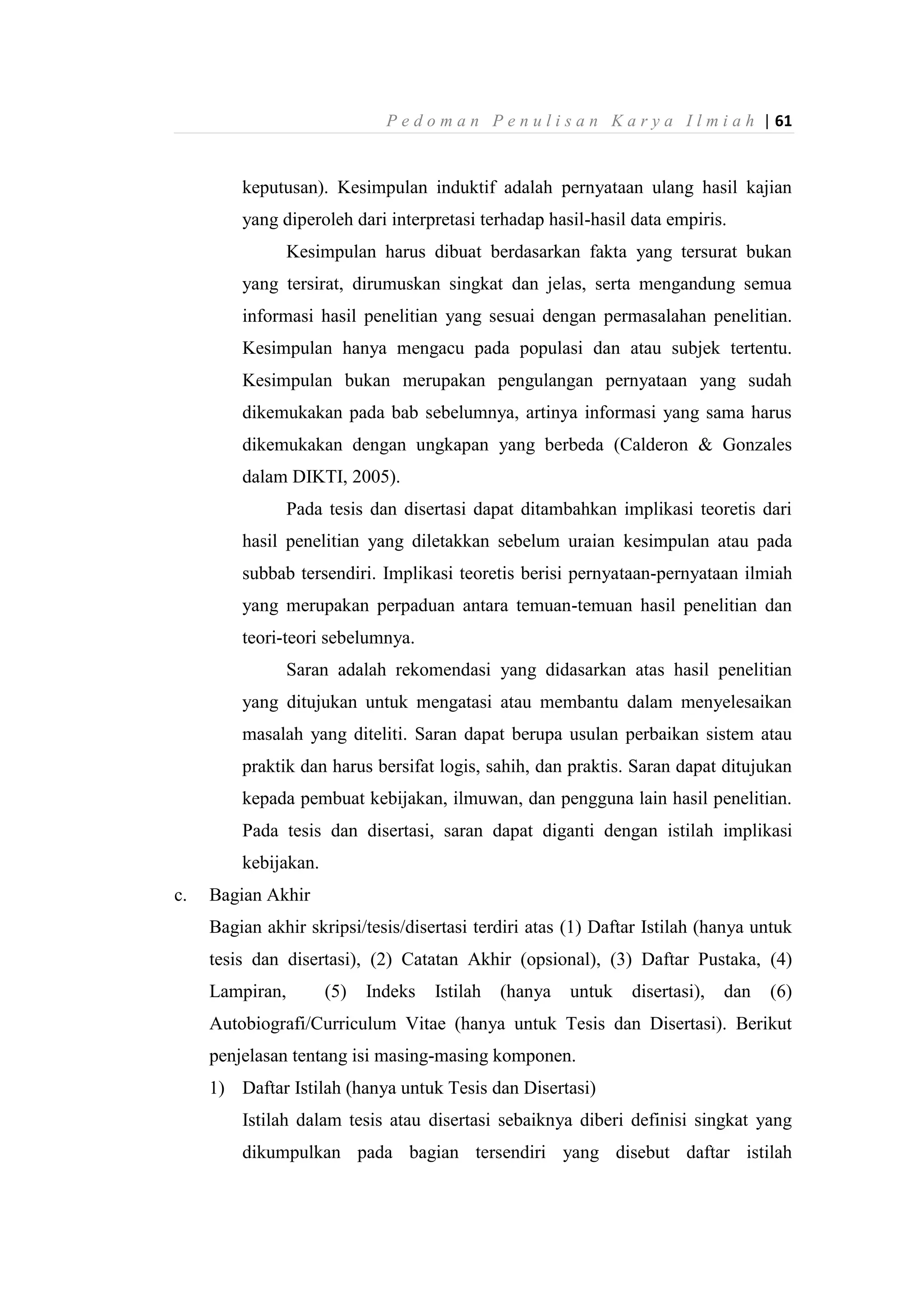 P e d o m a n P e n u l i s a n K a r y a I l m i a h | 61
keputusan). Kesimpulan induktif adalah pernyataan ulang hasil kajian
yang diperoleh dari interpretasi terhadap hasil-hasil data empiris.
Kesimpulan harus dibuat berdasarkan fakta yang tersurat bukan
yang tersirat, dirumuskan singkat dan jelas, serta mengandung semua
informasi hasil penelitian yang sesuai dengan permasalahan penelitian.
Kesimpulan hanya mengacu pada populasi dan atau subjek tertentu.
Kesimpulan bukan merupakan pengulangan pernyataan yang sudah
dikemukakan pada bab sebelumnya, artinya informasi yang sama harus
dikemukakan dengan ungkapan yang berbeda (Calderon & Gonzales
dalam DIKTI, 2005).
Pada tesis dan disertasi dapat ditambahkan implikasi teoretis dari
hasil penelitian yang diletakkan sebelum uraian kesimpulan atau pada
subbab tersendiri. Implikasi teoretis berisi pernyataan-pernyataan ilmiah
yang merupakan perpaduan antara temuan-temuan hasil penelitian dan
teori-teori sebelumnya.
Saran adalah rekomendasi yang didasarkan atas hasil penelitian
yang ditujukan untuk mengatasi atau membantu dalam menyelesaikan
masalah yang diteliti. Saran dapat berupa usulan perbaikan sistem atau
praktik dan harus bersifat logis, sahih, dan praktis. Saran dapat ditujukan
kepada pembuat kebijakan, ilmuwan, dan pengguna lain hasil penelitian.
Pada tesis dan disertasi, saran dapat diganti dengan istilah implikasi
kebijakan.
c. Bagian Akhir
Bagian akhir skripsi/tesis/disertasi terdiri atas (1) Daftar Istilah (hanya untuk
tesis dan disertasi), (2) Catatan Akhir (opsional), (3) Daftar Pustaka, (4)
Lampiran, (5) Indeks Istilah (hanya untuk disertasi), dan (6)
Autobiografi/Curriculum Vitae (hanya untuk Tesis dan Disertasi). Berikut
penjelasan tentang isi masing-masing komponen.
1) Daftar Istilah (hanya untuk Tesis dan Disertasi)
Istilah dalam tesis atau disertasi sebaiknya diberi definisi singkat yang
dikumpulkan pada bagian tersendiri yang disebut daftar istilah
 