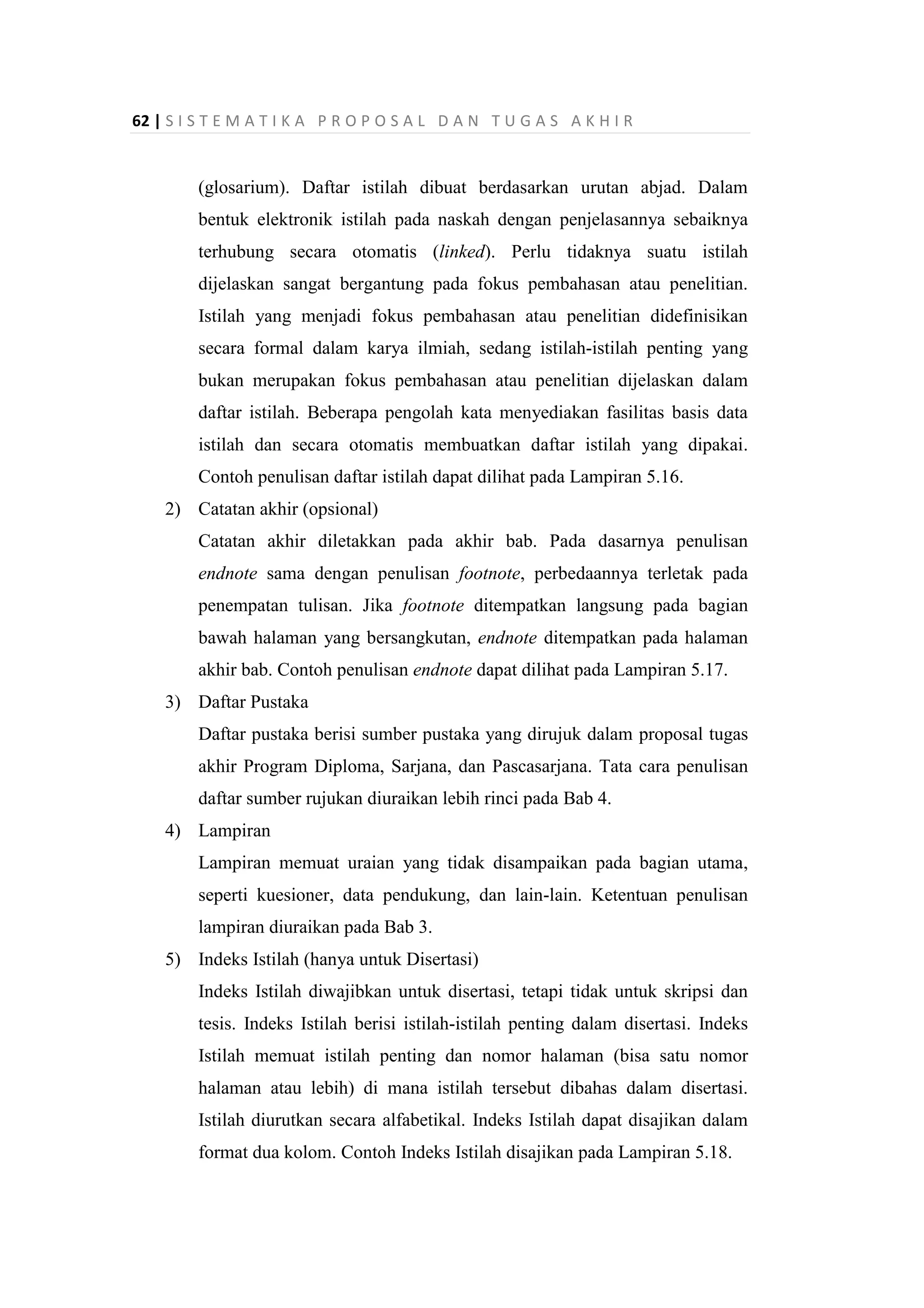 62 | S I S T E M A T I K A P R O P O S A L D A N T U G A S A K H I R
(glosarium). Daftar istilah dibuat berdasarkan urutan abjad. Dalam
bentuk elektronik istilah pada naskah dengan penjelasannya sebaiknya
terhubung secara otomatis (linked). Perlu tidaknya suatu istilah
dijelaskan sangat bergantung pada fokus pembahasan atau penelitian.
Istilah yang menjadi fokus pembahasan atau penelitian didefinisikan
secara formal dalam karya ilmiah, sedang istilah-istilah penting yang
bukan merupakan fokus pembahasan atau penelitian dijelaskan dalam
daftar istilah. Beberapa pengolah kata menyediakan fasilitas basis data
istilah dan secara otomatis membuatkan daftar istilah yang dipakai.
Contoh penulisan daftar istilah dapat dilihat pada Lampiran 5.16.
2) Catatan akhir (opsional)
Catatan akhir diletakkan pada akhir bab. Pada dasarnya penulisan
endnote sama dengan penulisan footnote, perbedaannya terletak pada
penempatan tulisan. Jika footnote ditempatkan langsung pada bagian
bawah halaman yang bersangkutan, endnote ditempatkan pada halaman
akhir bab. Contoh penulisan endnote dapat dilihat pada Lampiran 5.17.
3) Daftar Pustaka
Daftar pustaka berisi sumber pustaka yang dirujuk dalam proposal tugas
akhir Program Diploma, Sarjana, dan Pascasarjana. Tata cara penulisan
daftar sumber rujukan diuraikan lebih rinci pada Bab 4.
4) Lampiran
Lampiran memuat uraian yang tidak disampaikan pada bagian utama,
seperti kuesioner, data pendukung, dan lain-lain. Ketentuan penulisan
lampiran diuraikan pada Bab 3.
5) Indeks Istilah (hanya untuk Disertasi)
Indeks Istilah diwajibkan untuk disertasi, tetapi tidak untuk skripsi dan
tesis. Indeks Istilah berisi istilah-istilah penting dalam disertasi. Indeks
Istilah memuat istilah penting dan nomor halaman (bisa satu nomor
halaman atau lebih) di mana istilah tersebut dibahas dalam disertasi.
Istilah diurutkan secara alfabetikal. Indeks Istilah dapat disajikan dalam
format dua kolom. Contoh Indeks Istilah disajikan pada Lampiran 5.18.
 