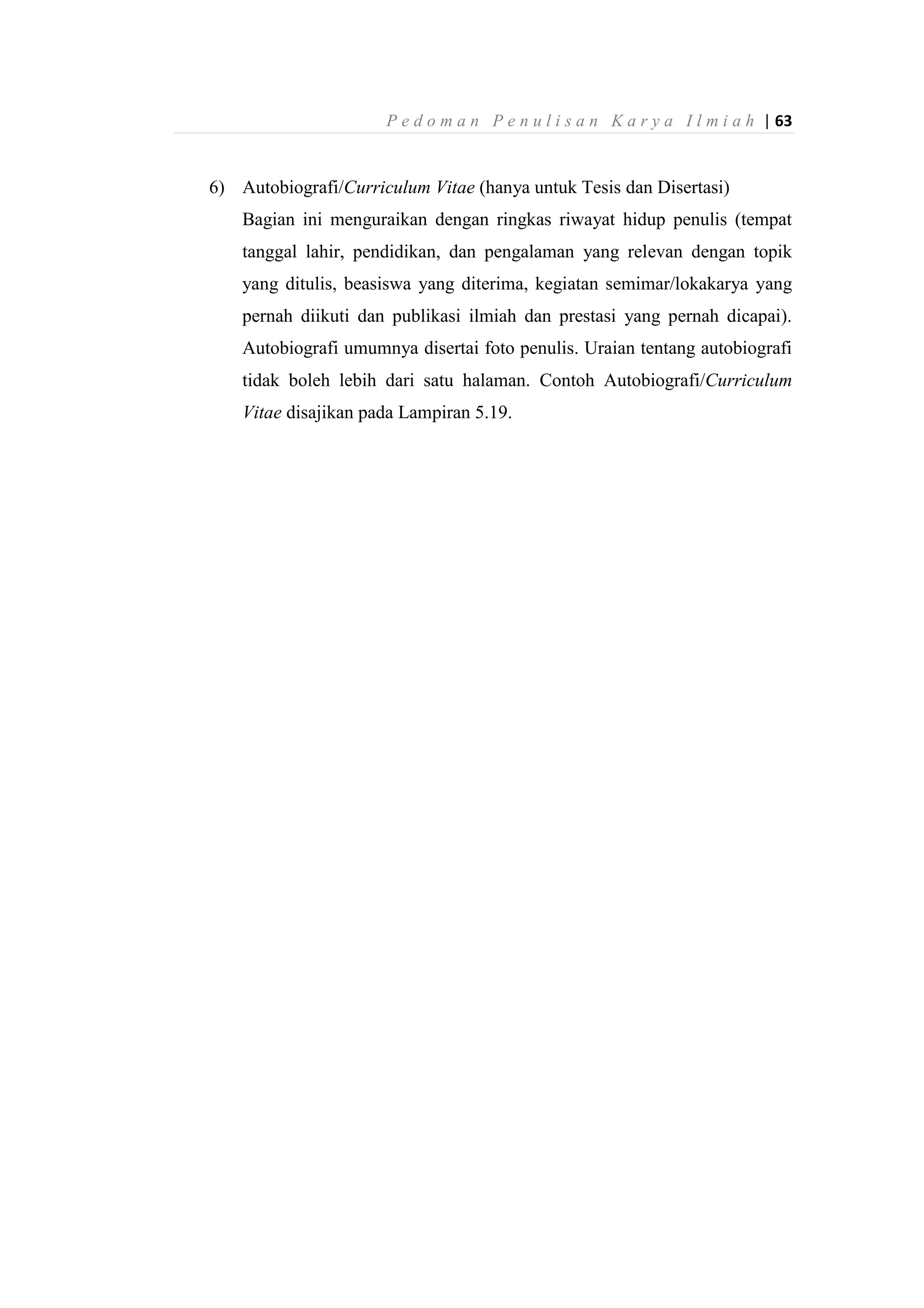 P e d o m a n P e n u l i s a n K a r y a I l m i a h | 63
6) Autobiografi/Curriculum Vitae (hanya untuk Tesis dan Disertasi)
Bagian ini menguraikan dengan ringkas riwayat hidup penulis (tempat
tanggal lahir, pendidikan, dan pengalaman yang relevan dengan topik
yang ditulis, beasiswa yang diterima, kegiatan semimar/lokakarya yang
pernah diikuti dan publikasi ilmiah dan prestasi yang pernah dicapai).
Autobiografi umumnya disertai foto penulis. Uraian tentang autobiografi
tidak boleh lebih dari satu halaman. Contoh Autobiografi/Curriculum
Vitae disajikan pada Lampiran 5.19.
 