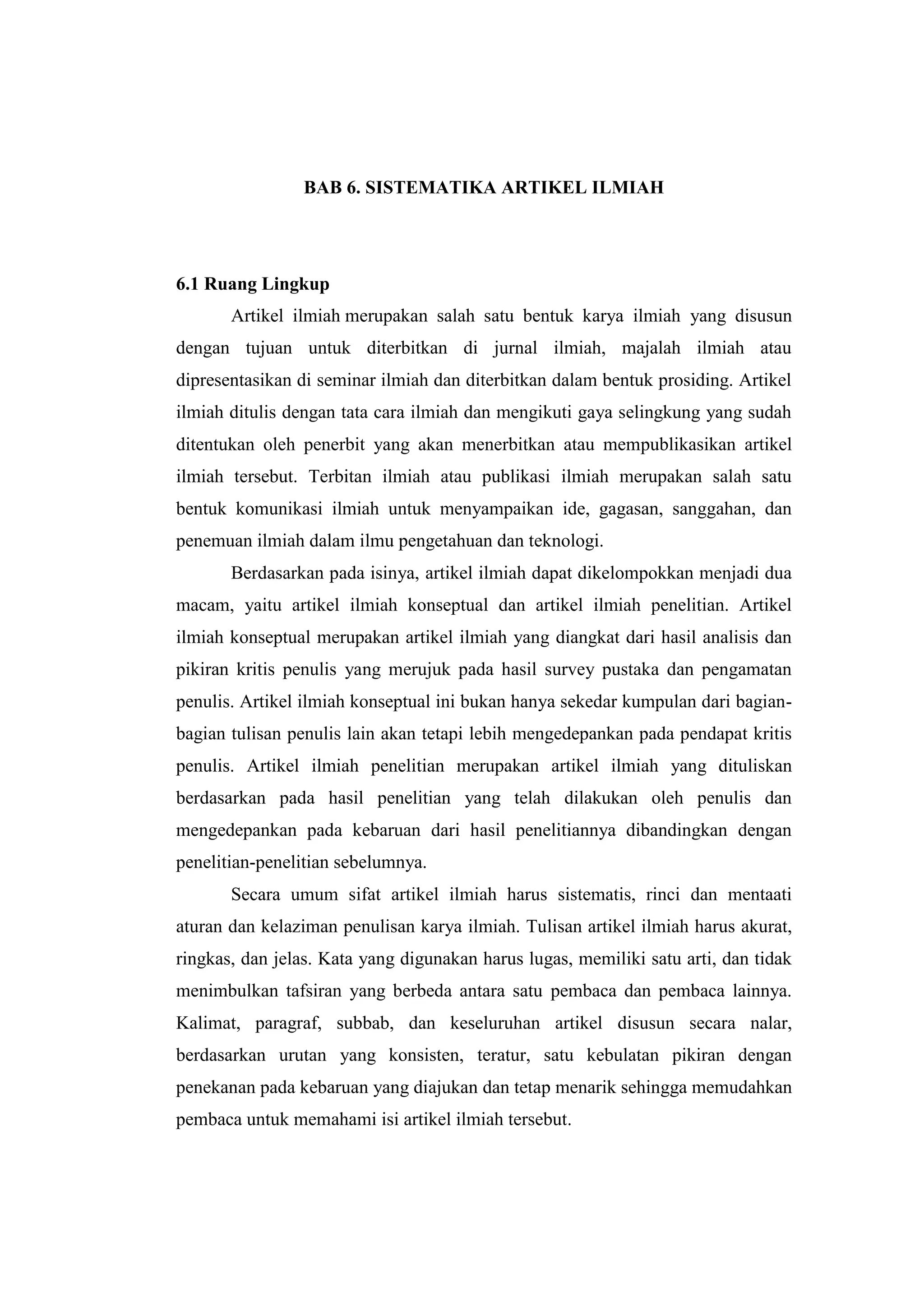 BAB 6. SISTEMATIKA ARTIKEL ILMIAH
6.1 Ruang Lingkup
Artikel ilmiah merupakan salah satu bentuk karya ilmiah yang disusun
dengan tujuan untuk diterbitkan di jurnal ilmiah, majalah ilmiah atau
dipresentasikan di seminar ilmiah dan diterbitkan dalam bentuk prosiding. Artikel
ilmiah ditulis dengan tata cara ilmiah dan mengikuti gaya selingkung yang sudah
ditentukan oleh penerbit yang akan menerbitkan atau mempublikasikan artikel
ilmiah tersebut. Terbitan ilmiah atau publikasi ilmiah merupakan salah satu
bentuk komunikasi ilmiah untuk menyampaikan ide, gagasan, sanggahan, dan
penemuan ilmiah dalam ilmu pengetahuan dan teknologi.
Berdasarkan pada isinya, artikel ilmiah dapat dikelompokkan menjadi dua
macam, yaitu artikel ilmiah konseptual dan artikel ilmiah penelitian. Artikel
ilmiah konseptual merupakan artikel ilmiah yang diangkat dari hasil analisis dan
pikiran kritis penulis yang merujuk pada hasil survey pustaka dan pengamatan
penulis. Artikel ilmiah konseptual ini bukan hanya sekedar kumpulan dari bagian-
bagian tulisan penulis lain akan tetapi lebih mengedepankan pada pendapat kritis
penulis. Artikel ilmiah penelitian merupakan artikel ilmiah yang dituliskan
berdasarkan pada hasil penelitian yang telah dilakukan oleh penulis dan
mengedepankan pada kebaruan dari hasil penelitiannya dibandingkan dengan
penelitian-penelitian sebelumnya.
Secara umum sifat artikel ilmiah harus sistematis, rinci dan mentaati
aturan dan kelaziman penulisan karya ilmiah. Tulisan artikel ilmiah harus akurat,
ringkas, dan jelas. Kata yang digunakan harus lugas, memiliki satu arti, dan tidak
menimbulkan tafsiran yang berbeda antara satu pembaca dan pembaca lainnya.
Kalimat, paragraf, subbab, dan keseluruhan artikel disusun secara nalar,
berdasarkan urutan yang konsisten, teratur, satu kebulatan pikiran dengan
penekanan pada kebaruan yang diajukan dan tetap menarik sehingga memudahkan
pembaca untuk memahami isi artikel ilmiah tersebut.
 