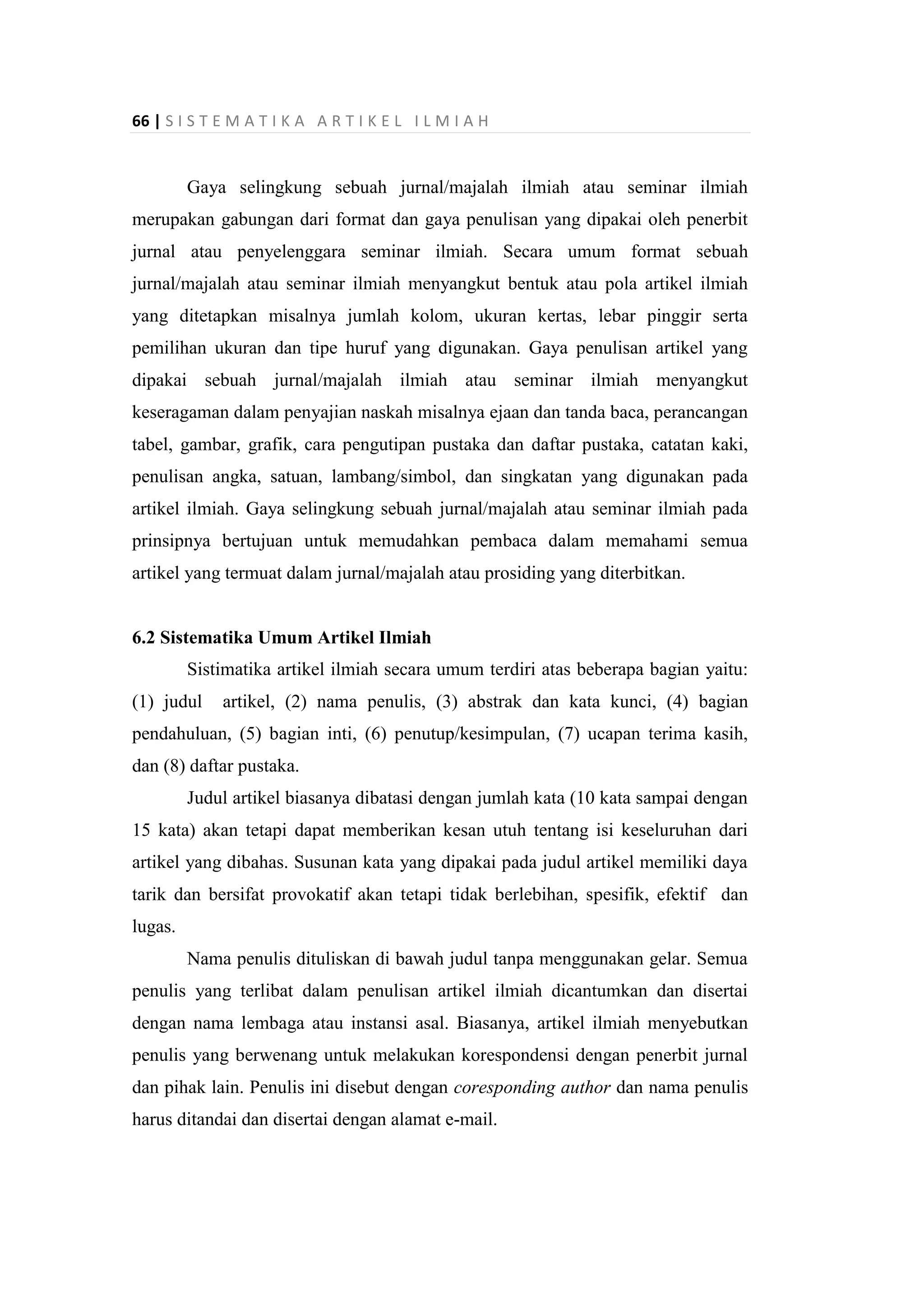 66 | S I S T E M A T I K A A R T I K E L I L M I A H
Gaya selingkung sebuah jurnal/majalah ilmiah atau seminar ilmiah
merupakan gabungan dari format dan gaya penulisan yang dipakai oleh penerbit
jurnal atau penyelenggara seminar ilmiah. Secara umum format sebuah
jurnal/majalah atau seminar ilmiah menyangkut bentuk atau pola artikel ilmiah
yang ditetapkan misalnya jumlah kolom, ukuran kertas, lebar pinggir serta
pemilihan ukuran dan tipe huruf yang digunakan. Gaya penulisan artikel yang
dipakai sebuah jurnal/majalah ilmiah atau seminar ilmiah menyangkut
keseragaman dalam penyajian naskah misalnya ejaan dan tanda baca, perancangan
tabel, gambar, grafik, cara pengutipan pustaka dan daftar pustaka, catatan kaki,
penulisan angka, satuan, lambang/simbol, dan singkatan yang digunakan pada
artikel ilmiah. Gaya selingkung sebuah jurnal/majalah atau seminar ilmiah pada
prinsipnya bertujuan untuk memudahkan pembaca dalam memahami semua
artikel yang termuat dalam jurnal/majalah atau prosiding yang diterbitkan.
6.2 Sistematika Umum Artikel Ilmiah
Sistimatika artikel ilmiah secara umum terdiri atas beberapa bagian yaitu:
(1) judul artikel, (2) nama penulis, (3) abstrak dan kata kunci, (4) bagian
pendahuluan, (5) bagian inti, (6) penutup/kesimpulan, (7) ucapan terima kasih,
dan (8) daftar pustaka.
Judul artikel biasanya dibatasi dengan jumlah kata (10 kata sampai dengan
15 kata) akan tetapi dapat memberikan kesan utuh tentang isi keseluruhan dari
artikel yang dibahas. Susunan kata yang dipakai pada judul artikel memiliki daya
tarik dan bersifat provokatif akan tetapi tidak berlebihan, spesifik, efektif dan
lugas.
Nama penulis dituliskan di bawah judul tanpa menggunakan gelar. Semua
penulis yang terlibat dalam penulisan artikel ilmiah dicantumkan dan disertai
dengan nama lembaga atau instansi asal. Biasanya, artikel ilmiah menyebutkan
penulis yang berwenang untuk melakukan korespondensi dengan penerbit jurnal
dan pihak lain. Penulis ini disebut dengan coresponding author dan nama penulis
harus ditandai dan disertai dengan alamat e-mail.
 