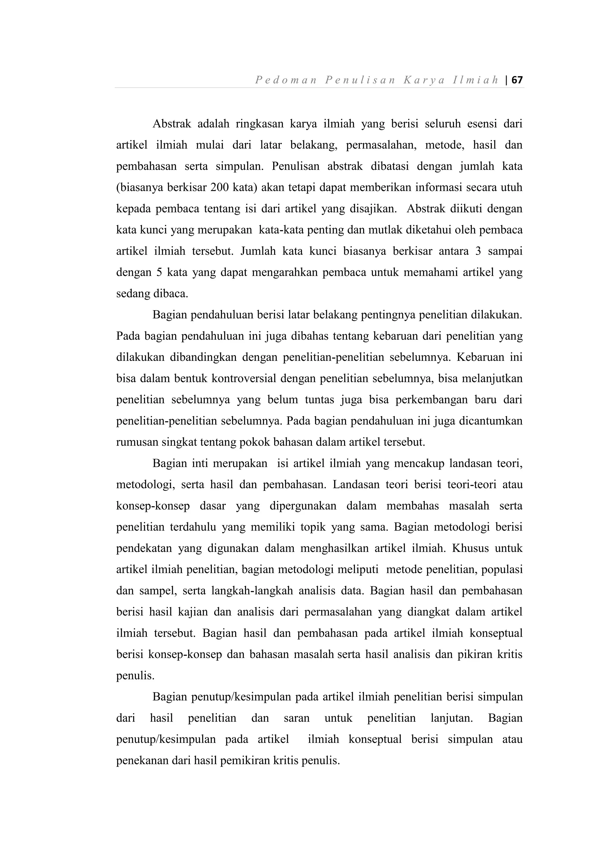 P e d o m a n P e n u l i s a n K a r y a I l m i a h | 67
Abstrak adalah ringkasan karya ilmiah yang berisi seluruh esensi dari
artikel ilmiah mulai dari latar belakang, permasalahan, metode, hasil dan
pembahasan serta simpulan. Penulisan abstrak dibatasi dengan jumlah kata
(biasanya berkisar 200 kata) akan tetapi dapat memberikan informasi secara utuh
kepada pembaca tentang isi dari artikel yang disajikan. Abstrak diikuti dengan
kata kunci yang merupakan kata-kata penting dan mutlak diketahui oleh pembaca
artikel ilmiah tersebut. Jumlah kata kunci biasanya berkisar antara 3 sampai
dengan 5 kata yang dapat mengarahkan pembaca untuk memahami artikel yang
sedang dibaca.
Bagian pendahuluan berisi latar belakang pentingnya penelitian dilakukan.
Pada bagian pendahuluan ini juga dibahas tentang kebaruan dari penelitian yang
dilakukan dibandingkan dengan penelitian-penelitian sebelumnya. Kebaruan ini
bisa dalam bentuk kontroversial dengan penelitian sebelumnya, bisa melanjutkan
penelitian sebelumnya yang belum tuntas juga bisa perkembangan baru dari
penelitian-penelitian sebelumnya. Pada bagian pendahuluan ini juga dicantumkan
rumusan singkat tentang pokok bahasan dalam artikel tersebut.
Bagian inti merupakan isi artikel ilmiah yang mencakup landasan teori,
metodologi, serta hasil dan pembahasan. Landasan teori berisi teori-teori atau
konsep-konsep dasar yang dipergunakan dalam membahas masalah serta
penelitian terdahulu yang memiliki topik yang sama. Bagian metodologi berisi
pendekatan yang digunakan dalam menghasilkan artikel ilmiah. Khusus untuk
artikel ilmiah penelitian, bagian metodologi meliputi metode penelitian, populasi
dan sampel, serta langkah-langkah analisis data. Bagian hasil dan pembahasan
berisi hasil kajian dan analisis dari permasalahan yang diangkat dalam artikel
ilmiah tersebut. Bagian hasil dan pembahasan pada artikel ilmiah konseptual
berisi konsep-konsep dan bahasan masalah serta hasil analisis dan pikiran kritis
penulis.
Bagian penutup/kesimpulan pada artikel ilmiah penelitian berisi simpulan
dari hasil penelitian dan saran untuk penelitian lanjutan. Bagian
penutup/kesimpulan pada artikel ilmiah konseptual berisi simpulan atau
penekanan dari hasil pemikiran kritis penulis.
 
