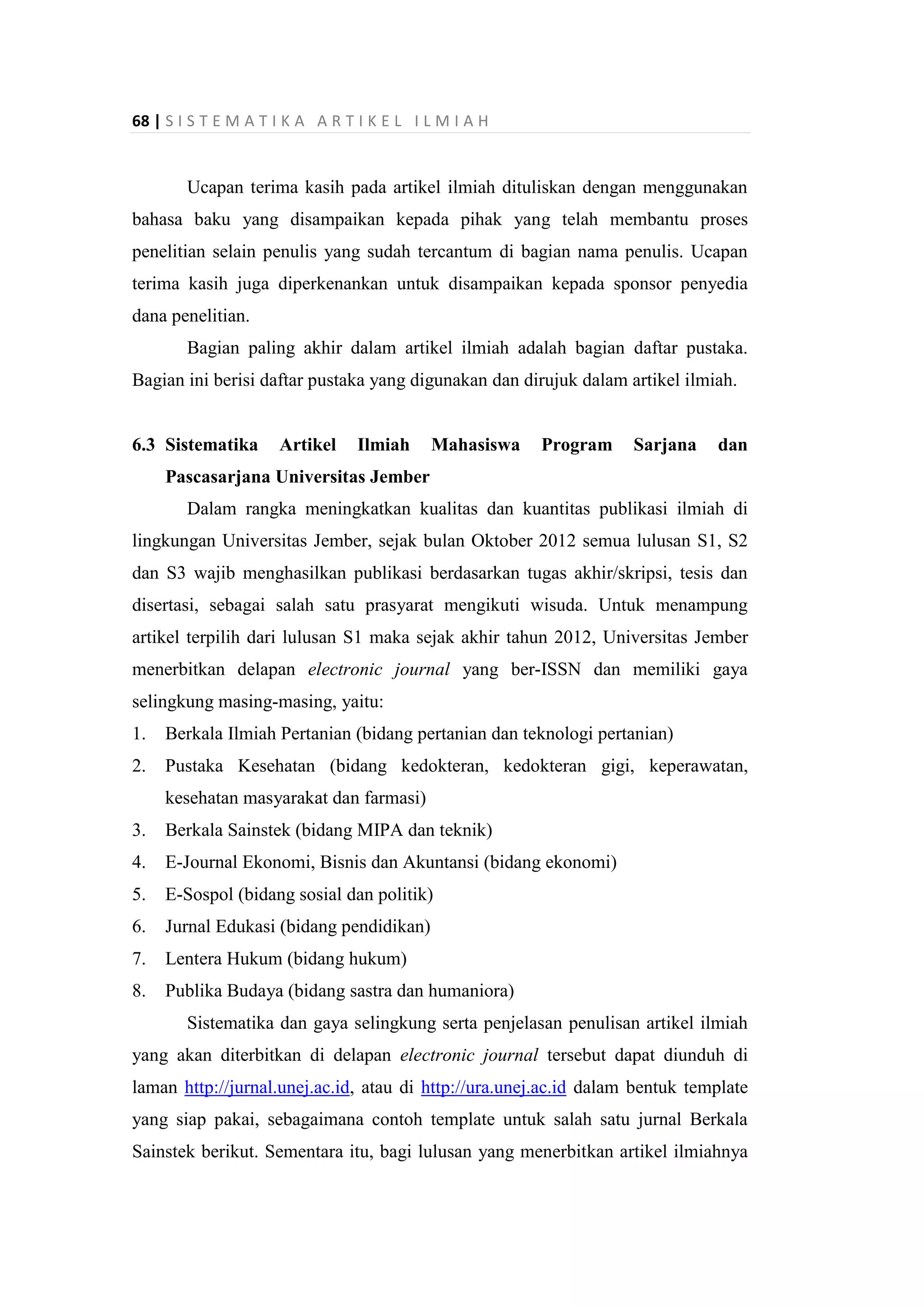 68 | S I S T E M A T I K A A R T I K E L I L M I A H
Ucapan terima kasih pada artikel ilmiah dituliskan dengan menggunakan
bahasa baku yang disampaikan kepada pihak yang telah membantu proses
penelitian selain penulis yang sudah tercantum di bagian nama penulis. Ucapan
terima kasih juga diperkenankan untuk disampaikan kepada sponsor penyedia
dana penelitian.
Bagian paling akhir dalam artikel ilmiah adalah bagian daftar pustaka.
Bagian ini berisi daftar pustaka yang digunakan dan dirujuk dalam artikel ilmiah.
6.3 Sistematika Artikel Ilmiah Mahasiswa Program Sarjana dan
Pascasarjana Universitas Jember
Dalam rangka meningkatkan kualitas dan kuantitas publikasi ilmiah di
lingkungan Universitas Jember, sejak bulan Oktober 2012 semua lulusan S1, S2
dan S3 wajib menghasilkan publikasi berdasarkan tugas akhir/skripsi, tesis dan
disertasi, sebagai salah satu prasyarat mengikuti wisuda. Untuk menampung
artikel terpilih dari lulusan S1 maka sejak akhir tahun 2012, Universitas Jember
menerbitkan delapan electronic journal yang ber-ISSN dan memiliki gaya
selingkung masing-masing, yaitu:
1. Berkala Ilmiah Pertanian (bidang pertanian dan teknologi pertanian)
2. Pustaka Kesehatan (bidang kedokteran, kedokteran gigi, keperawatan,
kesehatan masyarakat dan farmasi)
3. Berkala Sainstek (bidang MIPA dan teknik)
4. E-Journal Ekonomi, Bisnis dan Akuntansi (bidang ekonomi)
5. E-Sospol (bidang sosial dan politik)
6. Jurnal Edukasi (bidang pendidikan)
7. Lentera Hukum (bidang hukum)
8. Publika Budaya (bidang sastra dan humaniora)
Sistematika dan gaya selingkung serta penjelasan penulisan artikel ilmiah
yang akan diterbitkan di delapan electronic journal tersebut dapat diunduh di
laman http://jurnal.unej.ac.id, atau di http://ura.unej.ac.id dalam bentuk template
yang siap pakai, sebagaimana contoh template untuk salah satu jurnal Berkala
Sainstek berikut. Sementara itu, bagi lulusan yang menerbitkan artikel ilmiahnya
 