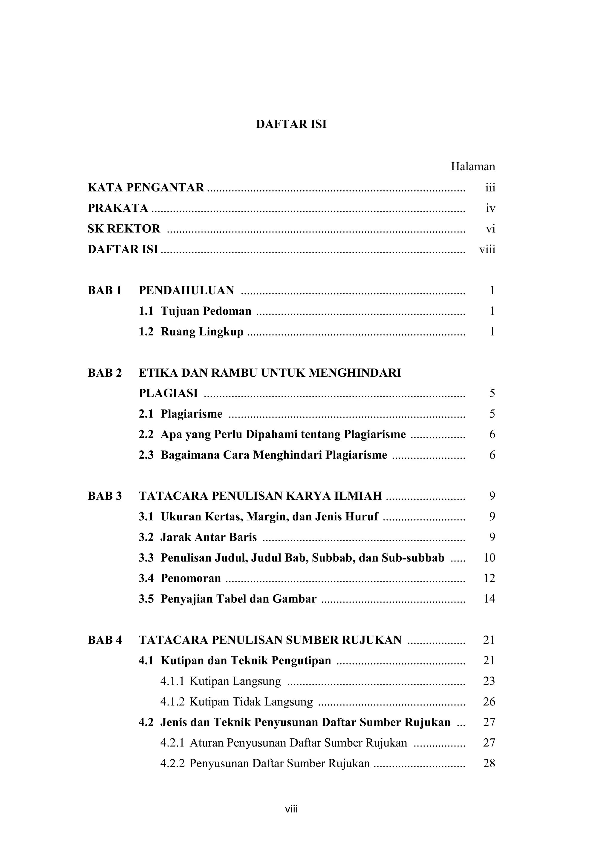 viii
DAFTAR ISI
Halaman
KATA PENGANTAR .................................................................................... iii
PRAKATA ...................................................................................................... iv
SK REKTOR ................................................................................................. vi
DAFTAR ISI ................................................................................................... viii
BAB 1 PENDAHULUAN ......................................................................... 1
1.1 Tujuan Pedoman .................................................................... 1
1.2 Ruang Lingkup ....................................................................... 1
BAB 2 ETIKA DAN RAMBU UNTUK MENGHINDARI
PLAGIASI ..................................................................................... 5
2.1 Plagiarisme ............................................................................. 5
2.2 Apa yang Perlu Dipahami tentang Plagiarisme .................. 6
2.3 Bagaimana Cara Menghindari Plagiarisme ........................ 6
BAB 3 TATACARA PENULISAN KARYA ILMIAH .......................... 9
3.1 Ukuran Kertas, Margin, dan Jenis Huruf ........................... 9
3.2 Jarak Antar Baris .................................................................. 9
3.3 Penulisan Judul, Judul Bab, Subbab, dan Sub-subbab ..... 10
3.4 Penomoran .............................................................................. 12
3.5 Penyajian Tabel dan Gambar ............................................... 14
BAB 4 TATACARA PENULISAN SUMBER RUJUKAN ................... 21
4.1 Kutipan dan Teknik Pengutipan .......................................... 21
4.1.1 Kutipan Langsung .......................................................... 23
4.1.2 Kutipan Tidak Langsung ................................................ 26
4.2 Jenis dan Teknik Penyusunan Daftar Sumber Rujukan ... 27
4.2.1 Aturan Penyusunan Daftar Sumber Rujukan ................. 27
4.2.2 Penyusunan Daftar Sumber Rujukan .............................. 28
 