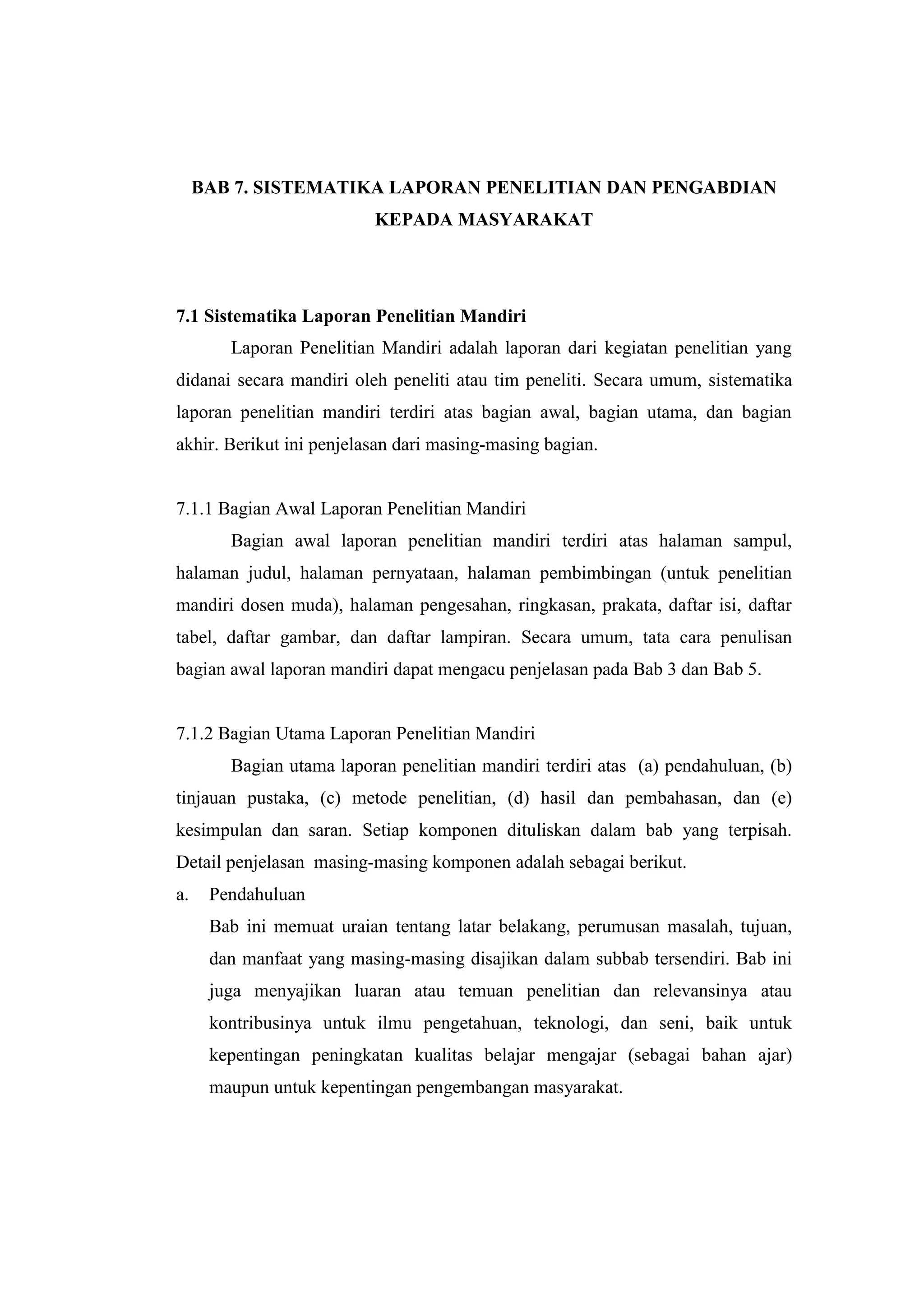 BAB 7. SISTEMATIKA LAPORAN PENELITIAN DAN PENGABDIAN
KEPADA MASYARAKAT
7.1 Sistematika Laporan Penelitian Mandiri
Laporan Penelitian Mandiri adalah laporan dari kegiatan penelitian yang
didanai secara mandiri oleh peneliti atau tim peneliti. Secara umum, sistematika
laporan penelitian mandiri terdiri atas bagian awal, bagian utama, dan bagian
akhir. Berikut ini penjelasan dari masing-masing bagian.
7.1.1 Bagian Awal Laporan Penelitian Mandiri
Bagian awal laporan penelitian mandiri terdiri atas halaman sampul,
halaman judul, halaman pernyataan, halaman pembimbingan (untuk penelitian
mandiri dosen muda), halaman pengesahan, ringkasan, prakata, daftar isi, daftar
tabel, daftar gambar, dan daftar lampiran. Secara umum, tata cara penulisan
bagian awal laporan mandiri dapat mengacu penjelasan pada Bab 3 dan Bab 5.
7.1.2 Bagian Utama Laporan Penelitian Mandiri
Bagian utama laporan penelitian mandiri terdiri atas (a) pendahuluan, (b)
tinjauan pustaka, (c) metode penelitian, (d) hasil dan pembahasan, dan (e)
kesimpulan dan saran. Setiap komponen dituliskan dalam bab yang terpisah.
Detail penjelasan masing-masing komponen adalah sebagai berikut.
a. Pendahuluan
Bab ini memuat uraian tentang latar belakang, perumusan masalah, tujuan,
dan manfaat yang masing-masing disajikan dalam subbab tersendiri. Bab ini
juga menyajikan luaran atau temuan penelitian dan relevansinya atau
kontribusinya untuk ilmu pengetahuan, teknologi, dan seni, baik untuk
kepentingan peningkatan kualitas belajar mengajar (sebagai bahan ajar)
maupun untuk kepentingan pengembangan masyarakat.
 